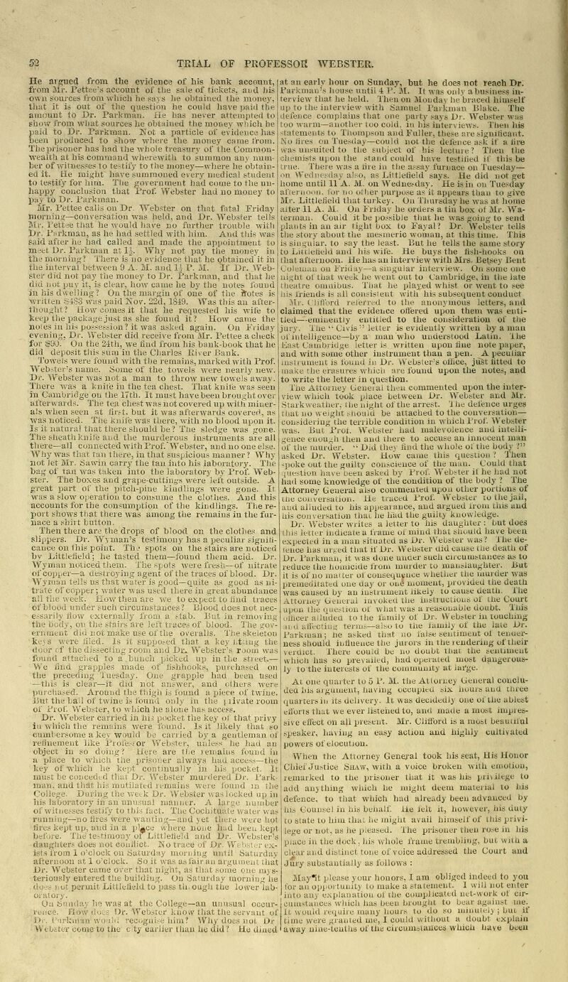 He argued from the evidence of his bank acconnt, from 3ir. Fettee's account of tbe sale of tickets, ai^d iiis own sources from whicli he says lie obtahied the money, tiuit it is out of the question he could have paid the amount to Dr. Parkman. fie has never attempted to show from what sources he obt;iiued the money which he paid to Dr. Parkman. Not a jiarticle of evidence lias been proditoed to show wliere tlie money came from. The prisoner has liad the whole treasury of tlie Common- wealth at his command wherewitU to summon an\ num- ber of ivitne.sses to te-tify to tlie money—vvhej'e he obtain- ed it. He might Iiave summoned every medical student to testify for him. The government liad come to the un- happy conclusion that Prof. Webster had no money to pay to Dr. Parkman. Mr. Pettee calls on Dr. Webster on that fata,] Friday morning—conversation was held, and Dr. Webster tells Mr. Pettee that he would have no further trouble with Dr. Parkman, as he had settled with him. And tliis was Said after lie had called and made the appointment to meet Ur. Parkman at 1^. Why not pay the money in the mornini;? Tliere is no evidence that he obtained it in the interval between 9 A. M. and l^^ P. M. 'If Dr. Web- ster did not pay the money to Dr. Parkman, and that he did not puy it, is clear, how came he by the notes found in his dwelling? On the marj^in of one of the iSotes is written S4S3 was paid Nov. 22d, 1849. Was this an after- thought? Liow comes it that he requested his wife to keep the package just as she found it? How came the Holes in his possession? it was asked again. On Friday evening, Di'. Webster did receive from lUr. Pettee a check for $90. Ou the 24th, we find from his bank-book that he did deposit this sum in the Charles Kiver Bank. Towels were found with the remains, marked with Prof. Webstei-s name. Some of the towels were nearly new. Dr. Webster was not a man to throw new towels away. There was a i:nite in the tea chest. That knife was seen in Cambridge ou the 17th. It must have been brought over afterwards. The tea chest was not covered up with miner- als when seen at tir.st. but it was afterwards covered, as was noticed. The knife was there, with no blood upon it. Is it natural that there should be? The sledge was gone. The sheathknile and the murderous instruments are all there—all connected with Prof.'Webster, and no one else. Why was that tan there, in that suspicious manner? Why not let Mr. riawiu carry the tan into his laboratorv. The bag of tan was taken into the laboratory by Prof. Web- ster. The boxes and grape-cuttintrs were left outside. A great part of the pitch-pine kindlings were gone. It was a slow operation to consume the clothes. And this accounts for the consumption of the kindlings. There- port shows tliat there was among the remains in the fur- nace a shirt button. Then there are the drops of blood on the clothes and slippers. Dr. Wyman's testimony has a peculiar signiti- cance on this point. Th. spots on the stairs are noticed bv Dittletield; he tasted them—tbund them acid. Dr. A\^yniaH nuiiced tisem. Xiie spots were fresh—of nitrate of copper—a destroying agent of the traces of blood. Dr Wyiu'jn tells us that water is good—quite as good as ni trute of copper; water was used there in great abundance all the week. How then are we to expect to find traces of blood under such circumstances? Blood does not nee essarily flow externally from a stab. ]5ut in removing the body, on the stairs are left traces of blood. The gov' ernraent did not make use of the overalls. The skeleton ke3 s were tiled. Is it supposed that a key lit.'fug the door of thedisseciing room and Dr» Webster's room was found attached to a.bunch picked up in the stieet.— We iiiid .grapples made of'fishhooks, purchased on the preceding Tuesday. One grapple had been used —this is clear—it did not answer, and lilhers wert' purchased. Around the thigh is found a jjiece of twine. I5ut the bail of twine is found only in the iiivateroom of Prof Webster, to which he alone has access. Dr. Webster carried in hi, pocket the key ot that privy ill which the remains were found. Is it likely that so cumhersome a key would be carried by a gentleman of refinement like Piofesfor Webster, unless he had an object in so doing? Here are the lemaius found in a rilace to which tiie prisoner always had access—the key of which he kept continually in his pocket. It must be conceded that Dr. Webster murdered Dr. Park- man, and that hid mutilated remains were Ibund in ilie College. During the wetk Dr. Webster was locked up in iris laboratory in an unusual nianiitr. A large iiuniber of witnesses testify to this fact. The Cochituate water was running—no fires were wanting—and yet there were liot tires kept up, and in a pUce where none had been kept before. The te-fimoiiy of Dittletield and Dr. Webster's daughter.' does not conflict. Ko trace of Dr. Wi-:ii.s!:_'r (?x- ist.i from 1 o'clock on Saturday morning until Saturday afternoon at 1 o'clock. So it was asfairan argument that Dr. Webster came over that night, as that some one mys- teriously entered t!ie buildiug. Ou Saturday morning he do'.'s ):ut permit Dittleiield to pass th.ough the lower lab- oratory. Oa Sunday he was at the College—an unusual occur- rence. How does Dr. Webster know that the servant of I>i-. (.'nrkinan would recognise him? Why does not Dr Webster come to the city earlier lliau he did? Ho dined at an early hour on Sunday, but he does not reach Dr. Parkmaii's house until 4 V. U. It was oul>' a business in- terview that he held. Then on Monday he braced himself ip to the interview with Samuel Parkman Blake. The defence complains that one party says Dr. Webster was too warm—another too cold, in his interviews. Then his tatements to Tliompson and Fuller, these are siguiticaiit. So tires ou Tuesday—-could not the deJence ask if a lire was unsuited to the subject of his lecture ? Then the hemists upon the stand could liave testified if this be true. There was a tire in the assay furnace on Tuesday— n Wednesday also, as Littlefield says. He did not get home until 11 A. M. ou Wednesday. He is in on Tuesday afternoiin. <<jr no other purpose as it appears than to give Mr. Littletield that turkey. Ou Thursday he was at home alter 11 A. M. On Friday he orders a tin bo.x ot Mr. Wa- terman. Could it be po.-'sible that he was going to send plants in an air tight box to Fayal? Dr. Webster tells the story about the mesmeric woman, at this time. This is singular, to say the least. But he tells the same story to Lui iulield and his wife. He buys the fish-hooks oa that afternoon. He has an interview with Mrs. Bet.se)' Beut Colem,i,n ou Friday—a singular interview. On some one night ot that week he went out to Cambridge, in the late theatre omnibus. That he played whist or went to see his friends is all consisieut with his subsequent conduct Mr. Cliflbrd referred to the anonymous letters, and claimed that tlie evidence ofl'ered upon them was enti- tled—eminently entitled to the consideration of the jury. The  Civis letter is evidently written by a inau of iiitelligence^by a man who understood Latin. Ihe iiast Cambridge letter is written upon tine note jiaper, and with some other instrument than a pen. A peculiar uisicument is fuund in Dr. Websler's office, jxist fitted to make the crasines whicii are found upon the notes, and to write the letter in question. file Attoiiiey Cenuiai lh---u cummented upon the inter- view which tJok place between Dr. Webster and Mr. .Stiukweather, I he niglit of the arrest. The defence urges that no weight siioaiu be attached to the convejsation— con.-^idering the terrible condition in which Prof Webster was. But Prof. Webster had malevolence and intelli- gence enou,.;h then and there to accuse an innocent man of the murder.  Did thej find the whole of the body ? asked Dr. Webster. How came this question ? Then -poke out the guilty conscience of the man. Could that rp.iestion have been asked by Prof Webster if he had not had some knowledge of the condition of the body ? The Attorney General also commented upon other portions of Ihe conversation. He tj-aced Prof Webster to the jail, and alluded to his appeaiance, and argued from this and his conversation thai, he hud the guilty knowledge. Dr. Webster writes a letter to his daugiiter : but does Uiis lecter indicate a frame of mind that should have been expected in a man situated as Dr. Webster vvas? The de- fence has urted that if Dr. Webster did cause ihe death of Dr. Parkman, it was done unaer such circumstances as to reduce the homicide from muider to manslaughter. But it is of no matter of oousequtnoe whetiier the ihurder was premeditated one day or one moment, provided the death was caused by an insmunent likeiy to cause death. The Attorney General iu\ ui-ea the uistruCLious; of Ihe Court upon the ouestion of wliat was a reasonable doubt. This uthcer allitdea to the family of Dr. Webster in touching ard aflectiug terms—also to the lamily of the late Dr. Parkman; lie asked that no false sentiment ot tenuer- ness should influence the jurors in the rendering of their verdict. There could be no doubt that the sentiment which has so prevailed, had opeiated most dangerous- ly tothe interests of the community at large. At one quarter to 5 P. M. the Attorney General conclu- ded his argument, having occupied six hours and three quarters in its delivery. It was decidedly one of the ablest efibrts that we ever listened to, and made a most impies- sive efiiiCt on aU present. Mr. Clitford is a most beautiful speaker, having an easy action and highly cultivated powers of elocution. When the Attorney General took his seat. His Honor Chief Justice StLiW, with a voice broken with etuotion, remarked to the prisoner tliat it was his pri^ ilege to add anything wiiich he might deem material to hid defence, to that which had already been advanced by his Counsel in his behalf He lelt it, however, his duty to state to him that he might avail himself of this privi- lege or not, as he pleased. The prisoner then rose in hia place in the dock, Ids whole frame trembling, but with a clear and distinct tone of voice addressed the Court and Jury substantially as follows : May'St please your honors, I am obliged indeed to you lor an opjiortuiiity to make a statement. 1 will not enter into any e.\planation of the complicated net-work of cir- cumstances which has been brought to bear against me._ it would require many hours to do so minuli-ly ; but if time were granted me, I could without a doubt explain I away uiue-tenths of the circumstances which have beeu