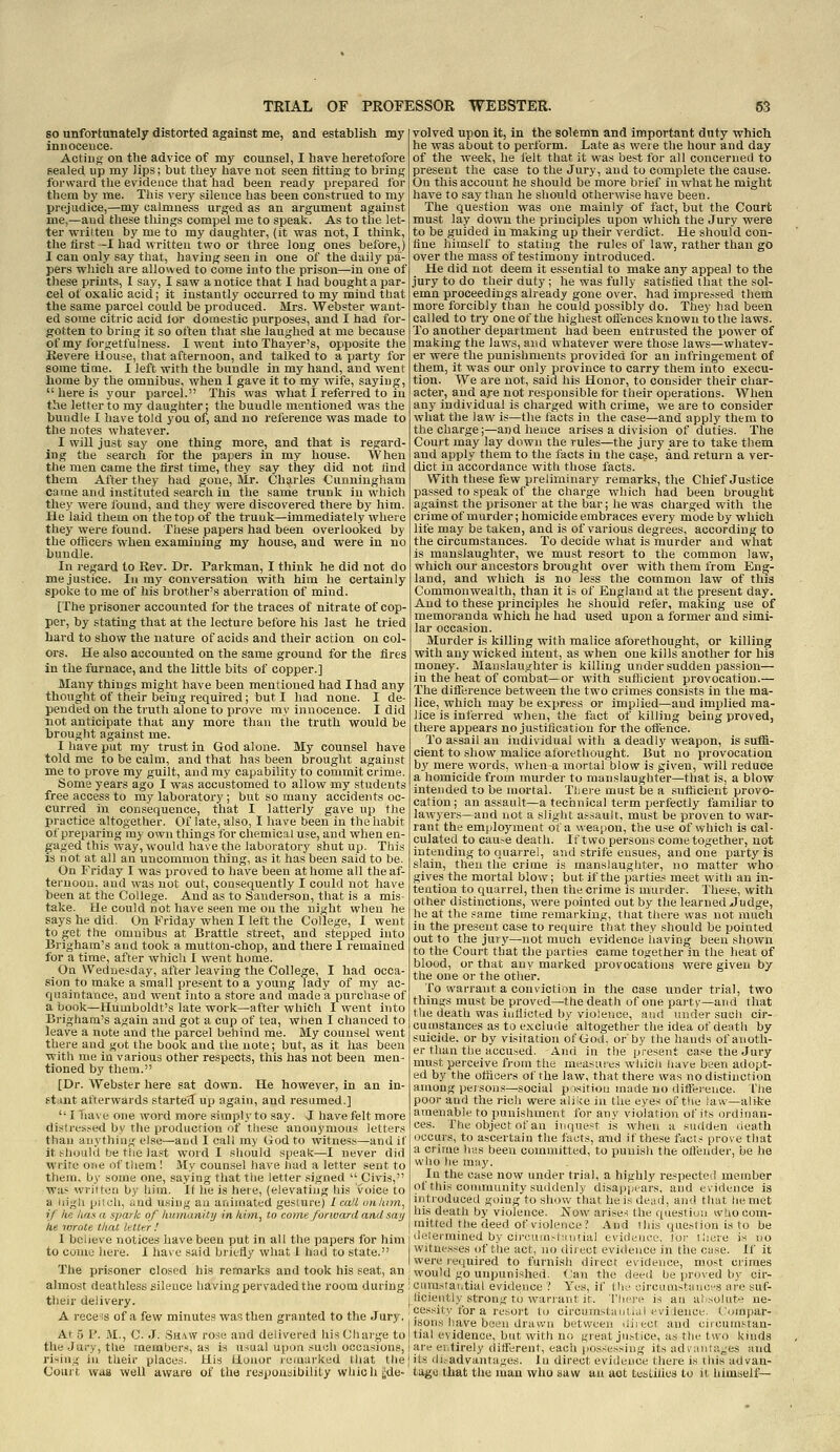 so unfortunately distorted against me, and establish my innoceuce. Actiug on tlie advice of my counsel, I have heretofore sealed, up my lips; but they have not seen titling to bring forward the evidence that had been ready prepared for them by me. This very silence has been construed to my prejudice,—my calmness urged as an argument against me,—and these things compel me to speak. As to the let- ter written by me to my daughter, (it was not, I think, the first -I had written two or three long ones before,) I can ouly say that, having seen in one of the daily pa- pers which are allowed to come into the prison—in one of these prints, I say, I saw a notice that I had bought a par- cel of oxalic acid; it instantly occurred to my mind that the same parcel could be produced. Mrs. AVebster want- ed some citric acid lor domestic purposes, and I had for- gotten to bring it so often that she laughed at me because of my forgetfulness. I went into Thayer's, opposite tlie Kevere Uouse, that afternoon, and talked to a party for sometime. I left with the bundle in my hand, and went home by the omnibus, when I gave it to my wife, saying,  here is your parcel. This was what I referred to in the letter to my daughter; the bundle mentioned was the bundle I have told you of, and no reference was made to the notes whatever. I will just say one thing more, and that is regard- ing the search for the papers in my house. When the men came the first time, they say they did not find them After they had gone, Mr. Charles Cunningham came and instituted search in the same trunk in which they were found, and they were discovered there by him. He laid them on the top of the trunk—immediately where they were found. These papers had been overlooked by the oflicers when examining my house, and were in no bundle. In regard to Kev. Dr. Parkman, I think he did not do me justice. In ray conversation with him he certainly spoke to me of his brother's aberration of mind. [The prisoner accounted for the traces of nitrate of cop- per, by stating that at the lecture before his last he tried hai'd to show the nature of acids and their action on col- ors. He also accounted on the same ground for the fires in the furnace, and the little bits of copper.] Many things might have been mentioned had I had any thought of their being required; but I had none. I de- pended on the truth alone to prove my innocence. I did not anticipate that any more tlian the truth would be brought against me. I have put my trust in God alone. My counsel have told me to be calm, and that has been brought against me to prove my guilt, and my capability to commit crime. Some years ago I was accustomed to allow my students free access to my laboratory; but so many accidents oc- curred in consequence, that I latterly gave up the Ijractice altogether. Of late, also, I have been in the habit of preparing my own things for chemical use, and when en- gaged this way, would have the laboratory shut up. This is not at all an uncommon thing, as it has been said to be. On Friday I was proved to have been at home all the af- ternoon, and was not out, consequently I could not have been at the College. And as to Sanderson, that is a mis- take. He could not have seen me on the night when he says he did. On Friday when I left the College, I went to get the omnibus at Brattle street, and stepped into Brigham's and took a mutton-chop, and there I remained for a time, after which I went home. On Wednesday, after leaving the College, I had occa- sion to make a small present to a young lady of my ac- quaintance, and went into a store and made a purchase of a book—Humboldt's late work—after which I went into Brigham's again and got a cup of tea, when I chanced to leave a note and the parcel behind me. My counsel went there and got the book and the note; but, as it has been with me in various other respects, this has not been men- tioned by them. [Dr. Webster here sat down. He however, in an in- stant afterwards started up again, and resumed.]  I Tiave one word more simply to say. J have felt more distressed by the producrion of these anonymous letters than auythliig else—and I call my God to witness—and if it should tje the last word I should speak—I never did write one of tliem ! My counsel have had a letter sent to them, by some one, saying that the letter signed  Civis, was written by him. If he is here, (elevating his voice to a tiigh pitch, and using an animated gesture) 1 call un/inn, if he lias a spark of humanity in him, to come forward and say he lurote that letter ! I believe notices have been put in all the papers for him to come here. I have said briefly what 1 had to state. The prisoner closed his remarks and took his seat, an almost deathless sileuce having pervaded the room during 1 their delivery. j A rece's of a few minutes was then granted to the Jury.' At 5 P. M., C. .J. Shaw rose and delivered his Charge toj the Jury, the members, as is usual upon sueh occasions, I rising in their places. His Honor remarked that the{ Court was well aware of the responsibility which gde- volved upon it, in the solemn and important duty which he was about to perform. Late as were the hour and day of the week, he felt that it was best tbr all concerned to present the case to the Jury, and to complete the cause. On this account he should be more brief in what he might have to say than he should otherwise have been. The question was one mainly of fact, but the Court must lay down the principles upon which the Jury were to be guided in making up their verdict. He should con- fine himself to stating the rules of law, rather than go over the mass of testimony introduced. He did not deem it essential to make any appeal to the jury to do their duty; he was fully satisfied that the sol- emn proceedings already gone over, had impressed them more forcibly than he could possibly do. They had been called to ti-y one of the highest oflences known to the laws. To another department had been entrusted the power of making the laws, and whatever were those laws—whatev- er were the punishments provided for an infringement of them, it was'our only province to carry them into execu- tion. We are not, said his Honor, to consider their char- acter, and aje not responsible for their operations. When any individual is charged with crime, we are to consider what the law is—the facts in the case—and apply them to the charge;—and hence arises a division of duties. The Court may lay down the rules—the jury are to take them and apply them to the facts in the case, and return a ver- dict in accordance with those facts. With these few preliminary remarks, the Chief Justice passed to speak of the charge which had been brought against the prisoner at the bar; he was charged with the crime of murder; homicide embraces every mode by which life may be taken, and is of various degrees, according to the circumstances. To decide what is murder and what is manslaughter, we must resort to the common law, which our ancestors brought over with them from Eng- land, and which is no less the common law of this Commonwealth, than it is of England at the present day. And to these principles he should refer, making use of memoranda which lae had used upon a former and simi- lar occasion. Murder is killing with malice aforethought, or killing with any wicked intent, as when one kills another lor his money. Manslaughter is killing under sudden passion— in the heat of combat—or with sutiicieut provocation.— The ditference between the two crimes consists in the ma- lice, which may be express or implied—and imiilied ma- lice is inferred when, the fact of killing being proved, there appears no justification for the offence. To assail an individual with a deadly weapon, is suffi- cient to show malice aforethought. But no provocation by mere words, when-a mortal blow is given, will reduce a homicide from murder to manslaughter—that is, a blow intended to be mortal. There must be a suificient provo- cation; an assault—a technical term perfectly familiar to lawyers—and not a slight assault, must be proven to war- rant the employment ot a weapon, the use of which is cal- culated to cau.~e death. If two persons come together, not intending to quarrel, and strife ensues, and one party is slain, then tlie crime is manslaughter, no matter who gives the mortal blow; but if the parties meet with an in- tention to quarrel, then the crime is murder. These, with other distinctions, -were pointed out by the learned Judge, he at the same time remarking, that there was not much in the present case to require that they should be pointed out to the jury—not much evidence having been shown to the Court that the parties came together in the heat of blood, or that any marked provocations were given by the one or the other. To warrant a conviction in the case under trial, two things must be proved^the death of one paity—and that the death was inflicted by violence, and under such cir- cumstances as to exclude altogether the idea of death by suicide, or by visitation ot'God. or by the hands of anoth- er than the accused. -And in tlie present case the Jury must perceive from the mea^uies which have been adopt- ed by the officers of the law, that there was no distinction among peisoiis—sociiil pisitioii made no ditfereuce. fhe poor and the rich were alike in the eyes of tlie law—alike amenable to punishment for any violation ofit.s ordinan- ces. The object of an inque.^t is when a sudden <ieath occurs, to ascertain the facts, and if these fact.-j prove that a crime h-.-s been committed, to punish the ollender, be he who he may. In the case now under trial, a highly respected member of this community suddenly disappears, and evidence is iiitroduced going to show that he is de;id, and that he met his death by violence. Now arises the question who com- mitted the deed of violence? And this question is to be determined by cii-<;uinsf;intial evidenee, for there is no witnesses of the act, no diiect evidence in the cyse. If it were required to furnish direct evidence, most crimes would go unpunished. Can the deed he proved by cir- curastaiitial evidence? Yes, if thv i-.ircumstiiuci'S are suf- ficiently strong to warrant it. riiei'e is an al'solute ne- ce.ssit)'for a resort to circuinsl;iiiii.il :'vitence. Compar- isons have been drawn between .Ijm-oi :ind eiicumstan- tial evidence, but with no f,'re;il justice, ;is tin- two kinds are eiitirely dill'erent, eacii iios-(--,sing its iul\ :iiila^es and its di.~advantaj;es. lu direct evidence there is this advan- tage that tlie man who saw an act testifies to il himsell—