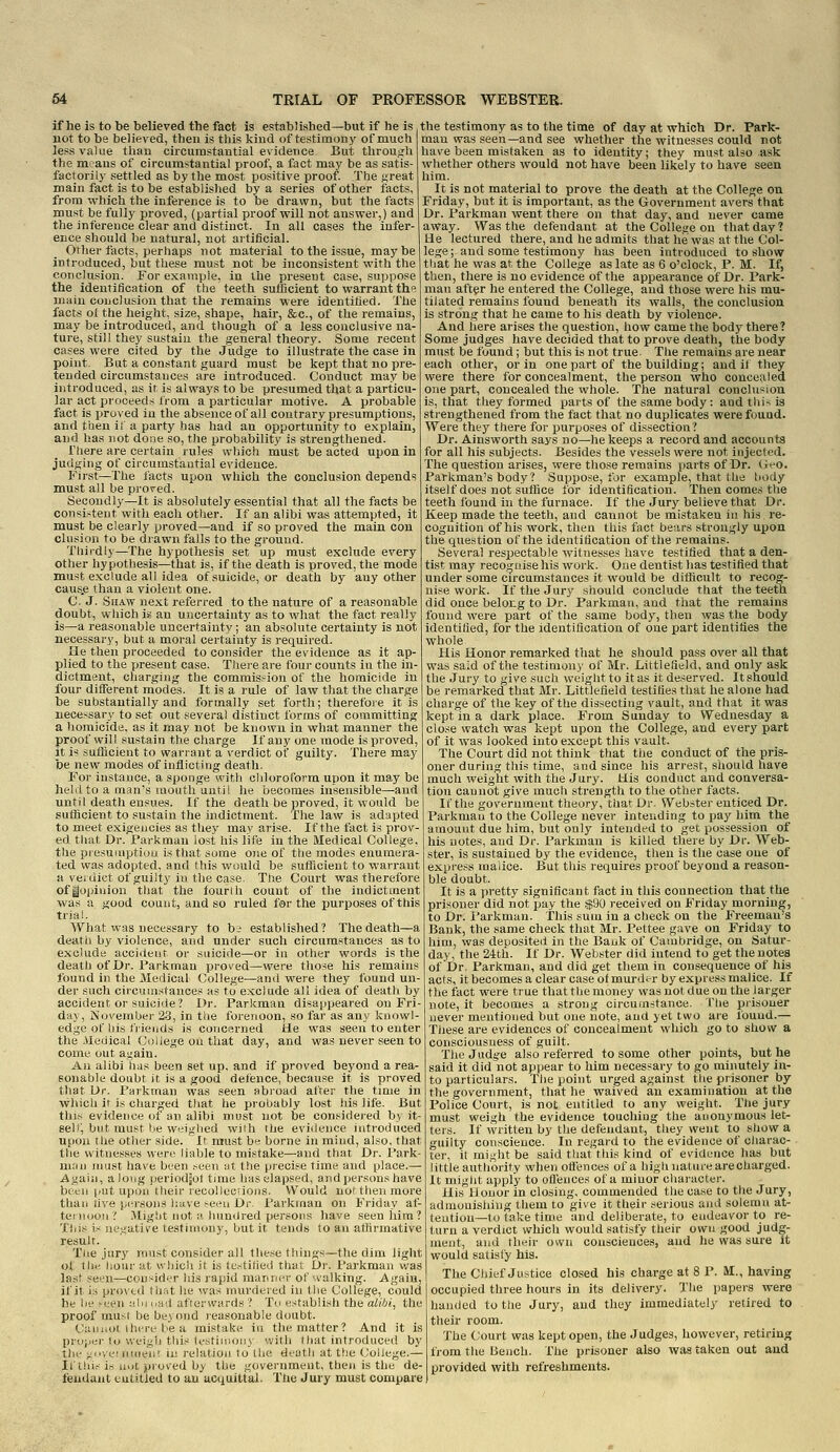 if he is to be believed the fact is established—but if he is not to be believed, then is this kind of testimonj' of much less value than circumstantial evidence. But through the means of circumstantial proof, a fact may be as satis- factorily settled as by the most positive proof. The great main fact is to be established by a series of other facts, from Tvhich the inference is to be drawn, but the facts must be fully proved, (partial proof will not answer,) and the inference clear and distinct. In all cases the infer- ence should be natural, not artificial. Other facts, perhaps not material to the issue, maybe introduced, but these must not be inconsistent with the conclusion. For example, in the present case, suppose the identification of the teeth sufficient to warrant the main conclusion that the remains vrere identified. The facts ol the height, size, shape, hair, &c., of the remains, maj' be introduced, and though of a less conclusive na- ture, still they sustain the general theory. Some recent cases were cited by the Judge to illustrate the case in point. But a constant guard must be kept that no pre- tended circumstances are introduced. Conduct may be introduced, as it. is always to be presumed that a particu- lar act proceeds from a particular motive. A probable fact is proved in the absence of all coutrary presumptions, and then it a party has had an opportunity to explain, and has not done so, the probability is strengthened. There are certain rules which must be acted upon in judging of circumstantial evidence. First—The facts upon which the conclusion depends must all be proved. Secondly—It is absolutely essential that all the facts be consi.-tent with each other. If an alibi was attempted, it must be clearly proved—and if so proved the main con elusion to be drawn falls to the ground. Thirdly—The hypothesis set up must exclude every other hypothesis—that is, if the death is proved, the mode must exclude all idea of suicide, or death by any other caus.e than a violent one. C. J. Shaw next referred to the nature of a reasonable doubt, wliich is an uncertainty as to what the fact really is—a reasonable uncertainty; an absolute certainty is not necessary, but a moral certainty is required. He then proceeded to consider the evidence as it ap- plied to the present case. Tliere are four counts in the in- dictment, charging the commission of the homicide in four different modes. It is a rule of law that the charge be substantially and formally set forth; therefore it is necessary to set out several distinct forms of committing a homicide, as it may not be known in what manner the proof will sustain the charge If any one mode is proved, it is sufficient to wariant a verdict of guilty. There may be new modes of inflicting death. For instance, a sponge with chloroform upon it may be held to a man's mouth until he becomes insensible—and until death ensues. If the death be proved, it would be sufficient to sustain the indictment. The law is adapted to meet exigencies as they may arise. If the fact is prov- ed tliat Dr. Park man iost his life in the Medical College the piesuiuptiou is that some one of the modes enumera- ted was adopted, and this would be sufficient to -warrant a veiuict of guilty in the case. The Court was therefore of|opiuiou that the fourih count of the indictment was a good count, and so ruled for the purposes of this trial. What was necessary to b; established? The death—a deatii by violence, and under such circumstances as to exclude accident or suicide—or in other words is the death of Dr. Pari^mau proved—-were those his remains found in the Medical College—and were they found un- der such circumstances as to e.xclude all idea of death by accident or suicide? Dr. Parkman disappeared on Fri- day, November 23, in the forenoon, so far as any knowl- edge of his fiierids is concerned He was seen to enter the Medical College on that day, and was never seen to come out again. An alibi has been set up, and if proved beyond a rea- sonable doubt it is a good defence, because it is proved that Dr. Parkman was seen abroad after the time in which it is charged that he probably lost )iis life. But this evidence of an alibi must not be con.'^idered by it- self^ but must be weighed with rlie evidence introduced upon the other side. It must be borne in mind, also, that the witnesses were liable to mistake—and that Dr. Park- man must have been seen yt the precise time and place.— Again, along jieriodjof time has elapsed, and persons have been |/ut upon their recollcorions. Would not then more than live persons h.ive seen Dr. Parkman on Friday af- teinoou ? Might nut ;' hunilred ijersons have seen him? This i.^ negative testinimiy, but it tends to an affirmative result. Tne jury must consider all these things—the dim light of the hour at wliicli it is testified that Dr. Parkman was last seen—consider Ids rapid manner of '.valking. Again, if it is proved lii.'it he was murdered in the College, could he lie Mjen nln na'l aflorvvards? To establisli the aiibi, the proof muNi be beyond reasonable doubt. Cuijiiol ihrre be a mistake in the matter? And it is pi-ojMii-to weigh this testimony with that introduced by tin- >;ii-,',;i nment in relation to the death at the College.— Ifthi.-id UDt, proved by the government, then is the de- fendant eutilled to an acquittal. The Jury must compare the testimony as to the time of day at which Dr. Park- man was seen—and see whether the witnesses could not have been mistaken as to identity; they must also ask whether others would not have been likely to have seen him. It is not material to prove the death at the College on Friday, but it is Important, as the Government avers that Dr. Parkman went there on that day, and never came away. Was the defendant at the College on that day? He lectured there, and he admits that he was at the Col- lege; and some testimony has been introduced to show that he was at the Colle.ge as late as 6 o'clock, P. M. If, then, there is no evidence of the appearance of Dr. Park- man after he entered the College, and those were his mu- tilated remains found beneath its walls, the conclusion is strong that he came to his death by violence. And iiere arises the question, how came the body there? Some judges have decided that to prove death, the body must be found; but this is not true. The remains are near each other, or in one part of the building; and if they were there for concealment, the person who concealed one part, concealed the whole. The natural conclusion is, that they formed parts of the same body; and this is strengthened from the fact that no duplicates were found. Were they there for jjurposes of dissection? Dr. Ainsworth says no—he keeps a record and accounts for all his subjects. Besides the vessels were not injected. The question arises, were those remains parts of Dr. (jeo. Parkman's body? Suppose, for example, that the t)ody itself does not suffice for identifioation. Then comes the teeth found in the furnace. If the Jury believe that Dr. Keep made the teeth, and cannot be mistaken in his i-e- cognition of his work, then this fact bears strongly upon the question of the identification of the remains. Several respectable witnesses have testified that a den- tist may recognise his work. One dentist has testifled that under some circumstances it would be difficult to recog- nise work. If the Jury should conclude that the teeth did once belong to Dr. Parkman, and that the remains found were part of the same body, then was the body identified, for the identification of one part identifies the whole His Honor remarked that lie should pass over all that was said of the testimony of Mr. Littlefield, and only ask the Jury to give such weight to it as it deserved. It should be remarked that Mr. Littlefield testifies that he alone had charge of the key of the dissecting vault, and that it was kept in a dark place. From Sunday to Wednesday a close watch was kept upon the College, and every part of it was looked into except this vault. The Court did not think that the conduct of the pris- oner during this time, and since his arrest, siiould have much weight with the Jury. His conduct and conversa- tion cannot give much strength to the other facts. If the government theory, that Dr. Webster enticed Dr. Parkman to the College never intending to pay him the amount due him, but only intended to get possession of his notes, and Dr. Parkman is killed there by Dr. Web- ster, is sustained by the evidence, then is the case one of express malice. But this requires proof beyond a reason- ble doubt. It is a pretty significant fact in this connection that the prisoner did not pay the .$90 received ou Friday morning, to Dr. i'arkman. This sum in a check on the Freeman's Bank, the same check that Mr. Pettee gave on Friday to him, was denosited in the Bank of Cambridge, on Satur- day, the 24tli. If Dr. Webster did intend to get the notes of Dr. Parkman, and did get them in consequence of his acts, it becomes a clear case of murder by express malice. If the fact were true that the money was not due on the larger note, it becomes a strong circumstance. I'lie prisoner never mentioned but one iiote, and yet two are found.— These are evidences of concealment which go to show a consciousness of guilt. The Judg^e also referred to some other points, but he said it did not appear to him necessary to go minutely in- to particulars. The point urged against the prisoner by the government, that he waived an examination at the Police Court, is not entitled to any weight. The jury must weigh the evidence touching'the anonymous let- ters. If vvritten by the defendant, they went to show a guilty conscience. In regard to the evidence of charac- ter, it might be said that this kind of evidence lias but little authority when offences of a high nature are charged. It might apply to ofleuces of a minor character. His Honor in closing, commended the case to the Jury, admonishing them to give it their serious and solemn at- tention—to take time and deliberate, to endeavor to re- turn a verdict which would satisfy their own good judg- ment, and their own consciences, and he was sure it would satisfy his. The Chief Justice closed his charge at 8 P. M., having occupied three hours in its delivery. The papers were handed to the Jury, and they immediately retired to their room. The Court was kept open, the Judges, however, retiring from the bench. The prisoner also was taken out and provided with refreshments.