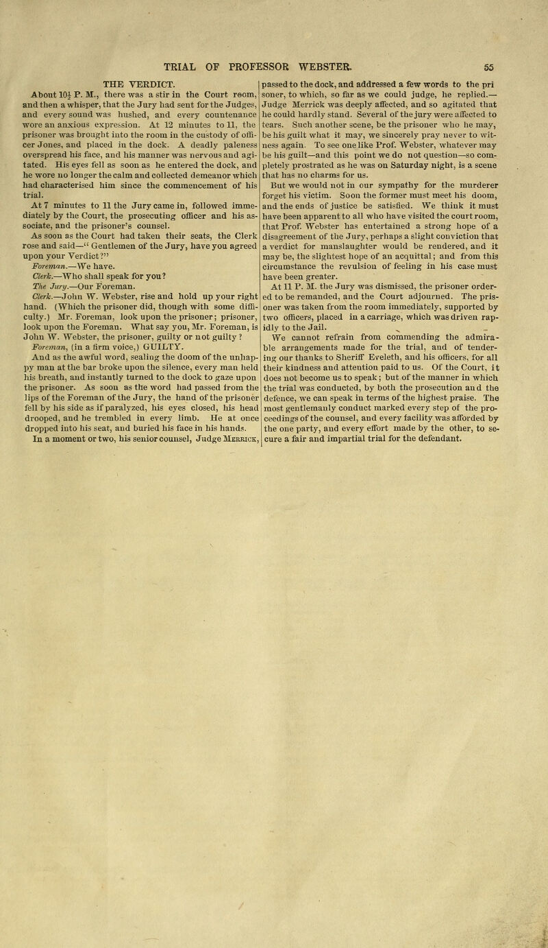 THE VERDICT. I About 10| P. M., there was a stir in the Court reom, and then a whisper, that the Jury had sent for the Judges, and every sound was hushed, and every countenance wore an anxious exprehsion. At 12 minutes to 11, the prisoner was brought into the room in the custody of ofla- cer Jones, and placed in the dock. A deadly paleness overspread his face, and his manner was nervous and agi- tated. His eyes fell as soon as he entered the dock, and he wore no longer the calm and collected demeanor which had characterised him since the commencement of his trial. At 7 minutes to 11 the Jury came in, followed imme- diately by the Court, the prosecuting oflScer and his as- sociate, and the prisoner's counsel. As soon as the Court had taken their seats, the Clerk rose and said— Gentlemen of the Jury, have you agreed upon your Verdict? Foreman.—We have. Clerh.—Who shall speak for you ? The Jury.—Our Foreman. Clerk.—John W. Webster, rise and hold up your right hand. (Which the prisoner did, though with some difli- culty.) Mr. Foreman, look upon the prisoner; prisoner, look upon the Foreman. What say you, Mr. Foreman, is John W. Webster, the prisoner, guilty or not guilty ? Foreman, (in a firm voice,) GUILTY. And as the awful word, sealing the doom of the unhap- py man at the bar broke upon the silence, every man held his breath, and instantly turned to the dock to gaze upon the prisoner. As soon as the word had passed from the lips of the Foreman of the Jury, the hand of the prisoner fell by his side as if paralyzed, his eyes closed, his head drooped, and he trembled in every limb. He at once dropped into his seat, and buried his face in his hands. In a moment or two, his senior counsel, Judge Meeeick, passed to the dock, and addressed a few words to the pri soner, to which, so far as we could judge, he replied.— Judge Merrick was deeply affected, and so agitated that he could hardly stand. Several of the jury were affected to tears. Such another scene, be the prisoner who he may, be his guilt what it may, we sincerely pray never to wit- ness again. To see one like Prof. Webster, whatever may be his guilt—and this point we do not question—so com- pletely prostrated as he was on Saturday night, is a scene that has no charms for us. But we would not in our sympathy for the murderer forget his victim. Soon the former must meet his doom, and the ends of justice be satisfied. We think it must have been apparent to all who have visited the court room, that Prof Webster has entertained a strong hope of a disagreement of the Jury, perhaps a slight conviction that a verdict for manslaughter would be rendered, and it may be, the slightest hope of an acquittal; and from this circumstance the revulsion of feeling in his case must have been greater. At 11 P. M. the Jury was dismissed, the prisoner order- ed to be remanded, and the Court adjourned. The pris- oner was taken from the room immediately, supported by two officers, placed in a carriage, which was driven rap- idly to the Jail. We cannot refrain from commending the admira- ble arrangements made for the trial, and of tender- ing our thanks to Sheriff Eveleth, and his officers, for all their kindness and attention paid to us. Of the Court, it does not become us to speak; but of the manner in which the trial was conducted, by both the prosecution and the defence, we can speak in terms of the highest praise. The most gentlemanly conduct marked every step of the pro- ceedings of the counsel, and every facility was afforded by the one party, and every effort made by the other, to se- cure a fair and impartial trial for the defendant.