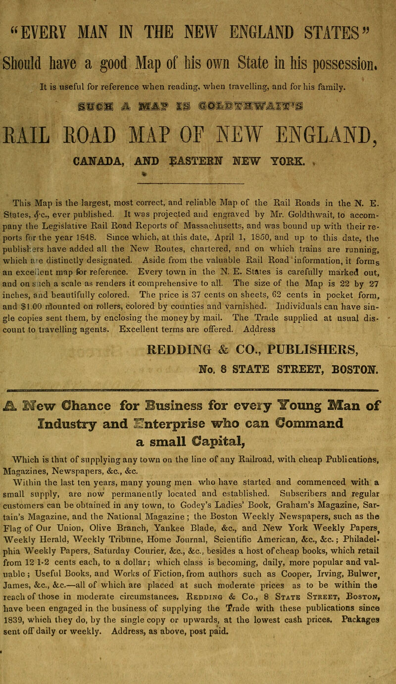 Should have a good Map of his own State in his possession. It is useful for reference when reading, when travelhng, and for his family. EAIL EOAD MAP OF NEW ENGLAND, CANADA, AND ^ASTERN NEW YOEK. , This Map is the largest, most correct, and reliable Map of the Rail Roads in the N. E. States, 4'C., ever published. It was projected and engraved by Mr. Goldthwait, to accom- pany the Legislative Rail Road Reports of Massachusetts, and was bound up with their re- ports for the year 1848. Since which, at this date, April 1, 1850, and up to this date, tlie publishers have added all the New Routes, chartered, and on which trains are running, which a! e distinctly designated. Aside from the valuable Rail Road information, it forms an excellent map for reference. Every town in the N. E. States is carefully mairked out, and on such a scale as renders it comprehensive to all. The size of the Map is 22 by 27 inches, and beautifully colored. The price is 37 cents on sheets, 62 cents in pocket form, and $1.00 rflounted on rollers, colored by counties and varnished. Individuals can have sin- gle copies sent them, by enclosing the money by mail. The Trade supplied at usual dis- count to travelling agents. Excellent terms are offered. Address REDDING & CO., PUBLISHERS, No. 8 STATE STREET, BOSTON. Mm Mew Chance for Business for every Young Man of Industry and Enterprise wlio can Command a small Capital^ Which is that of supplying any town on the line of any Railroad, with cheap Publicatiohs, Magazines, Newspapers, «S:c., &c. Wilhin the last ten years, many young men who have started and commenced with; a small supply, are now permanently located and established. Subscribers and regular customers can be obtained in any town, to Godey's Ladies' Book, Graham's Magazine, Sar- tain's Magazine, and the National. Magazine; the Boston Weekly Newspapers, such as the Flag of Our Union, Olive Branch, Yankee Blade, &c., and New York Weekly Papers^ Weekly Herald, Weekly Tribune, Home Journal, Scientific American, &c., &c.; Philadel- phia Weekly Papers, Saturday Courier, &c., &c., besides a host of cheap books, which retail from 12 1'2 cents each, to a dollar; which class is becoming, daily, more popular and val- uable ; Useful Books, and Works of Fiction, from authors such as Cooper, Irving, Bulwer, James, &c., &-c.—all of which are placed at such moderate prices as to be within the reach of those in moderate circumstances. Redding & Co., 8 State Street, Boston, have been engaged in the business of supplying the Trade with these publications since 1839, which they do, by the single copy or upwards, at the lowest caSh prices. Packages sent off daily or weekly. Address, as above, post paid.