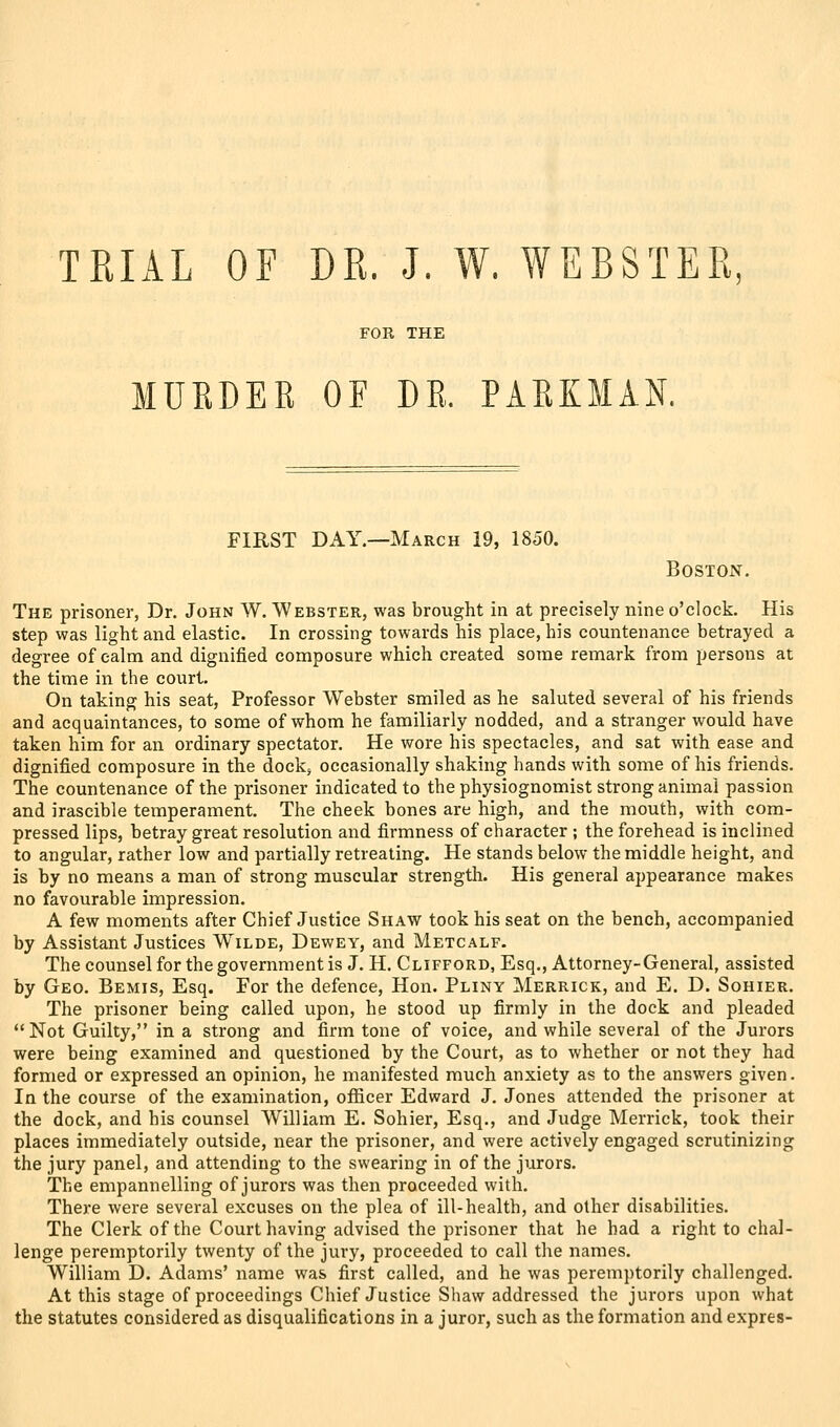 FOR THE UKDER OF DR. PARKMAN. FIRST DAY.—March 19, 1850. Boston. The prisoner, Dr. John W. Webster, was brought in at precisely nine o'clock. His step was light and elastic. In crossing towards his place, his countenance betrayed a degree of calm and dignified composure which created some remark from persons at the time in the court. On taking his seat, Professor Webster smiled as he saluted several of his friends and acquaintances, to some of whom he familiarly nodded, and a stranger would have taken him for an ordinary spectator. He wore his spectacles, and sat with ease and dignified composure in the dock^ occasionally shaking hands with some of his friends. The countenance of the prisoner indicated to the physiognomist strong animal passion and irascible temperament. The cheek bones are high, and the mouth, with com- pressed lips, betray great resolution and firmness of character ; the forehead is inclined to angular, rather low and partially retreating. He stands below the middle height, and is by no means a man of strong muscular strength. His general appearance makes no favourable impression. A few moments after Chief Justice Shaw took his seat on the bench, accompanied by Assistant Justices Wilde, Dewey, and Metcalf. The counsel for the government is J. H. Clifford, Esq., Attorney-General, assisted by Geo. Bemis, Esq. For the defence, Hon. Pliny Merrick, and E. D. Sohier. The prisoner being called upon, he stood up firmly in the dock and pleaded Not Guilty, in a strong and firm tone of voice, and while several of the Jurors were being examined and questioned by the Court, as to whether or not they had formed or expressed an opinion, he manifested much anxiety as to the answers given. In the course of the examination, officer Edward J. Jones attended the prisoner at the dock, and his counsel William E. Sohier, Esq., and Judge Merrick, took their places immediately outside, near the prisoner, and were actively engaged scrutinizing the jury panel, and attending to the swearing in of the jurors. The empannelling of jurors was then proceeded with. There were several excuses on the plea of ill-health, and other disabilities. The Clerk of the Court having advised the prisoner that he had a right to chal- lenge peremptorily twenty of the jury, proceeded to call the names. William D. Adams' name was first called, and he was peremptorily challenged. At this stage of proceedings Chief Justice Shaw addressed the jurors upon what the statutes considered as disqualifications in a juror, such as the formation and expres-