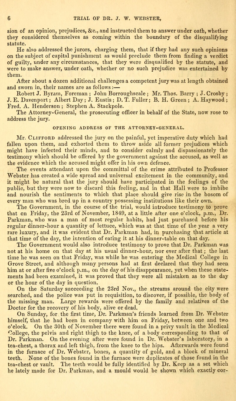 sion of an opinion, prejudices, &c., and instructed them to answer under oath, whether they considered themselves as coming within the boundary of the disqualifying statute. He also addressed the jurors, charging them, that if they had any such opinions on the subject of capital punishment as would preclude them from finding a verdict of guilty, under any circumstances, that they were disqualified by the statute, and were to make answer, under oath, whether or no such prejudice was entertained by them. After about a dozen additional challenges a competent jury was at length obtained and sworn in, their names are as follows:— Robert J. Byram, Foreman ; John Borroughscale ; Mr. Thos. Barry ; J. Crosby ; J. E. Davenport; Albert Day; J. Eustis ; D. T. Fuller; B. H. Green ; A. Haywood ; Fred. A. Henderson ; Stephen A. Stackpole. The Attorney-General, the prosecuting officer in behalf of the State, now rose to address the jury. OPENING ADDRESS OF THE ATTORNEY-GENERAL, Mr. Clifford addressed the jury on the painful, yet imperative duty which had fallen upon them, and exhorted them to throw aside all former prejudices which might have infected their minds, and to consider calmly and dispassionately the testimony which should be offered by the government against the accused, as well as the evidence which the accused might offer in his own defence. The events attendant upon the committal of the crime attributed to Professor Webster has created a wide spread and universal excitement in the community, and it might be natural that the jury should have participated in the feelings of the public, but they were now to discard this feeling, and in that Hall were to imbibe and nourish the sentiments to which that place should give rise in the bosom of every man who was bred up in a country possessing institutions like their own. The Government, in the course of the trial, would introduce testimony to prove that on Friday, the 23rd of November, 1849, at a little after one o'clock, p.m., Dr. Parkman, who was a man of most regular habits, had just purchased before his regular dinner-hour a quantity of lettuce, which was at that time of the year a very rare luxury, and it was evident that Dr. Parkman had, in purchasing that article at that time of the day, the intention of eating it at his dinner-table on that day. The Government would also introduce testimony to prove that Dr. Parkman was not at his home on that day at his usual dinner-hour, nor ever after that; the last time he was seen on that Friday, was while he was entering the Medical College in Grove Street, and although many persons had at first declared that they had seen him at or after five o'clock p.m., on the day of his disappearance, yet when these state- ments had been examined, it was proved that they were all mistaken as to the day or the hour of the day in question. On the Saturday succeeding the 23rd Nov., the streams around the city were searched, and the police was put in requisition, to discover, if possible, the body of the missing man. Large rewards were offered by the family and relatives of the Doctor for the recovery of his body, alive or dead. On Sunday, for the first time, Dr. Parkman's friends learned from Dr. Webster himself, that he had been in company with him on Friday, between one and two o'clock. On the 30th of November there were found in a privy vault in the Medical College, the pelvis and right thigh to the knee, of a body corresponding to that of Dr. Parkman. On the evening after were found in Dr. Webster's laboratory, in a tea-chest, a thorax and left thigh, from the knee to the hips. Afterwards were found in the furnace of Dr. Webster, bones, a quantity of gold, and a block of mineral teeth. None of the bones found in the furnace were duplicates of those found in the tea-chest or vault. The teeth would be fully identified by Dr. Keep as a set which he lately made for Dr. Parkman, and a mould would be shown which exactly cor-