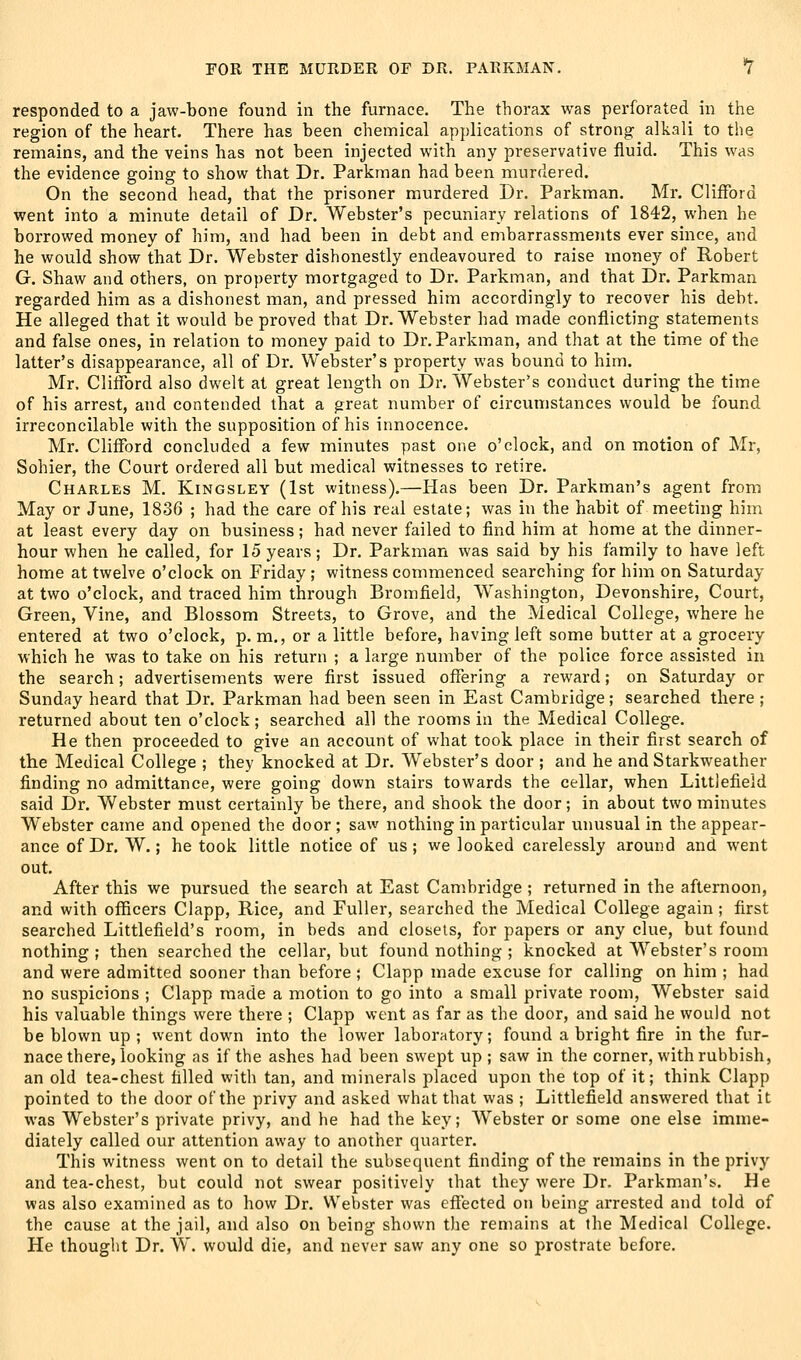 responded to a jaw-bone found in the furnace. The thorax was perforated in the region of the heart. There has been chemical applications of strong alkali to the remains, and the veins has not been injected with any preservative fluid. This was the evidence going to show that Dr. Parkinan had been murdered. On the second head, that the prisoner murdered Dr. Parkman. Mr. Clifford went into a minute detail of Dr. Webster's pecuniary relations of 1842, when he borrowed money of him, and had been in debt and embarrassments ever since, and he would show that Dr. Webster dishonestly endeavoured to raise money of Robert G. Shaw and others, on property mortgaged to Dr. Parkman, and that Dr. Parkman regarded him as a dishonest man, and pressed him accordingly to recover his debt. He alleged that it would be proved that Dr. Webster had made conflicting statements and false ones, in relation to money paid to Dr. Parkman, and that at the time of the latter's disappearance, all of Dr. Webster's property was bound to him. Mr. Clifford also dwelt at great length on Dr. Webster's conduct during the time of his arrest, and contended that a great number of circumstances would be found irreconcilable with the supposition of his innocence. Mr. Clifford concluded a few minutes past one o'clock, and on motion of Mr, Sohier, the Court ordered all but medical witnesses to retire. Charles M. Kingsley (1st witness).—Has been Dr. Parkman's agent from May or June, 1836 ; had the care of his real estate; was in the habit of meeting him at least every day on business; had never failed to find him at home at the dinner- hour when he called, for 15 years; Dr. Parkman was said by his family to have left home at twelve o'clock on Friday ; witness commenced searching for him on Saturday at two o'clock, and traced him through Bromfield, Washington, Devonshire, Court, Green, Vine, and Blossom Streets, to Grove, and the Medical College, where he entered at two o'clock, p. m., or a little before, having left some butter at a grocery which he was to take on his return ; a large number of the police force assisted in the search; advertisements were first issued offering a reward; on Saturday or Sunday heard that Dr. Parkman had been seen in East Cambridge; searched there ; returned about ten o'clock; searched all the rooms in the Medical College. He then proceeded to give an account of what took place in their first search of the Medical College ; they knocked at Dr. W^ebster's door ; and he and Starkweather finding no admittance, were going down stairs towards the cellar, when Littlefield said Dr. Webster must certainly be there, and shook the door; in about two minutes Webster came and opened the door ; saw nothing in particular unusual in the appear- ance of Dr. W.; betook little notice of us; we looked carelessly around and went out. After this we pursued the search at East Cambridge ; returned in the afternoon, and with officers Clapp, Rice, and Fuller, searched the Medical College again ; first searched Littlefield's room, in beds and closets, for papers or any clue, but found nothing ; then searched the cellar, but found nothing ; knocked at Webster's room and were admitted sooner than before ; Clapp made excuse for calling on him ; had no suspicions ; Clapp made a motion to go into a small private room, Webster said his valuable things were there ; Clapp went as far as the door, and said he would not be blown up ; went down into the lower laboratory; found a bright fire in the fur- nace there, looking as if the ashes had been swept up ; saw in the corner, with rubbish, an old tea-chest filled with tan, and minerals placed upon the top of it; think Clapp pointed to the door of the privy and asked what that was ; Littlefield answered that it was Webster's private privy, and he had the key; AVebster or some one else imme- diately called our attention away to another quarter. This witness went on to detail the subsequent finding of the remains in the privy and tea-chest, but could not swear positively that they were Dr. Parkman's-. He was also examined as to how Dr. Webster was effected on being arrested and told of the cause at the jail, and also on being shown the remains at the Medical College. He thought Dr. W. would die, and never saw any one so prostrate before.