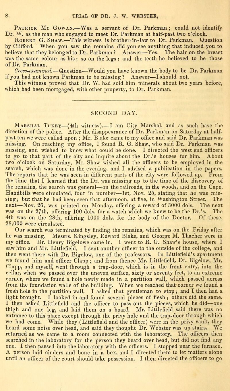 Patrick Mc Gowan.—Was a servant of Dr. Parkman ; could not identify Dr. W. as the man who engaged to meet Dr. Parkman at half-past two o'clock. Robert G. Shaw.—This witness is brother-in-law to Dr. Parkman. Question by Clifford. When you saw the remains did you see anything that induced you to believe that they belonged to Dr. Parkman? Answer—Yes. The hair on the breast was the same colour as his ; so on the legs ; and the teeth he believed to be those of Dr. Parkman. Cross-examined.—Question—Would you have known the body to be Dr. Parkman if you had not known Parkman to be missing? Answer—I should not. This witness proved that Dr. W. had sold him minerals about two years before, which had been mortgaged, with other property, to Dr. Parkman. SECOND Dx\Y. Marshal Tukey—(4th witness).—I am City Marshal, and as such have the direction of the police. After the disappearance of Dr. Parkman on Saturday at half- past ten we were called upon ; Mr. Blake came to my office and said Dr. Parkman was missing. On reaching my office, I found R. G. Shaw, who said Dr. Parkman was missing, and wished to know what could be done. I directed the west end officers to go to that part of the city and inquire about the Dr.'s houses for him. About two o'clock on Saturday, Mr. Shaw wished all the officers to be employed in the search, which was done in the evening, and I advised a publication in the papers. The reports that he was seen in different parts of the city were followed up. From the time that I learned that the Dr. was missing up to the time of the .discovery of the remains, the search was general—on the railroads, in the woods, and on the Cape. Handbills were circulated, four in number—1st, Nov. 25, stating that he was mis- sing ; but that he had been seen that afternoon, at five, in Washington Street, The next—Nov. 26, was printed on Monday, offering a reward of 3000 dols. The next was on the 27th, offering 100 dols. for a watch which we knew to be the Dr.'s. The 4th was on the 28th, offering 1000 dols. for the body of the Doctor. Of these, 28,000 were circulated. Our search was terminated by finding the remains, which was on the Friday after he was missing. Messrs. Kingsley, Edward Blake, and George M. Thacher were in my office. Dr. Henry Bigelowe came in. I went to R. G. Shaw's house, where I saw him and Mr. Littlefield. I sent another officer to the outside of the college, and then went there with Dr. Bigelow, one of the professors. In Littlefield's apartment we found him and officer Clapp ; and from thence Mr. Littlefield^ Dr. Bigelow, Mr. Clapp, and myself, went through a trap-door, which is in the front entry, into the cellar, when we passed over the uneven surface, sixty or seventy feet, to an extreme corner, where we found a hole newly made in a partition wall, which passed across from the foundation walls of the building. When we reached thatcorner we found a fresh hole in the partition wall. I asked that gentleman to stop ; and I then had a light brought. I looked in and found several pieces of flesh ; others did the same. I then asked Littlefield and the officer to pass out the pieces, which he did—one thigh and one leg, and laid them on a board. Mr. Littlefield said there was no entrance to this place except through the privy hole and the trap-door through which we had come. While they (Littlefield and the officer) were in the privy vault, they heard some noise over head, and said they thought Dr. Webster was up stairs. We returned as we came to a room connected with the laboratory. The officers then searched in the laboratory for the person they heard over head, but did not find any one. I then passed into the laboratory with the officers. I stopped near the furnace. A person laid cinders and bone in a box, and I directed them to let matters alone until an officer of the court should take possession. I then directed the officers to go