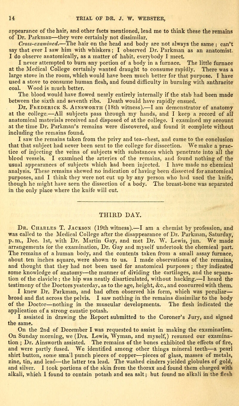 appearance of the hair, and other facts mentioned, lead me to think these the remains of Dr. Parkman—they were certainly not dissimilar. Cross-examiiied.—The hair on the head and body are not always the same ; can't say that ever I saw him with whiskers; I observed Dr. Parkman as an anatomist. I do observe anatomically, as a matter of habit, everybody I meet. I never attempted to burn any portion of a body in a furnace. The little furnace at the Medical College certainly wanted draught to consume rapidly. There was a large stove in the room, which would have been much better for that purpose. I have used a stove to consume human flesh, and found difficulty in burning with anthracite coal. Wood is much better. The blood would have flowed nearly entirely internally if the stab had been made between the sixth and seventh ribs. Death would have rapidly ensued. Dr. Frederick S. AiNsv4roRTH (18th witness).—I am demonstrator of anatomy at the college.—All subjects pass through my hands, and I keep a record of all anatomical materials received and disposed of at the college. I examined my account at the time Dr. Parkman's remains were discovered, and found it complete without including the remains found. I saw the remains taken from the privy and tea-chest, and came to the conclusion that that subject had never been sent to the college for dissection. We make a prac- tice of injecting the veins of subjects with substances which penetrate into all the blood vessels. I examined the arteries of the remains, and found nothing of the usual appearances of subjects which had been injected. I have made no chemical analysis. These remains shewed no indication of having been dissected for anatomical purposes, and I think they were not cut up by any person who had used the knife, though he might have seen the dissection of a body. The breast-bone was separated in the only place where the knife will cut. THIRD DAY. Dr. Charles T. Jackson (19th witness).—I am a chemist by profession, and was called to the Medical College after the disappearance of Dr. Parkman, Saturday, p. m., Dec. 1st, with Dr. Martin Gay, and met Dr. W. Lewis, jun. We made arrangements for the examination, Dr. Gay and myself undertook the chemical part. The remains of a human body, and the contents taken from a small assay furnace, about ten inches square, were shown to us. I made observations of the remains, and thought that they had not been used for anatomical purposes ; they indicated some knowledge of anatomy—the manner of dividing the cartilages, and the separa- tion of the clavicle ; the hip was neatly disarticulated, without hacking.—I heard the testimony of the Doctors yesterday, as to the age, height, &c., and concurred with them. I knew Dr. Parkman, and had often observed his form, which was peculiar— broad and flat across the pelvis. I saw nothing in the remains dissimilar to the body of the Doctor—nothing in the muscular developments. The flesh indicated the application of a strong caustic potash. I assisted in drawing the Report submitted to the Coroner's Jury, and signed the same. On the 2nd of December I was requested to assist in making the examination. On Sunday morning, we (Drs. Lewis, Wyman, and myself,) resumed our examina- tion ; Dr. Ainsworth assisted. The remains of the bones exhibited the efiects of fire, and were partly fused. We identified among other things mineral teeth—a pearl shirt button, some small punch pieces of copper—pieces of glass, masses of metals, zinc, tin, and lead—the latter tea lead. The washed cinders yielded globules of gold, and silver. I took portions of the skin from the thorax and found them charged with alkali, which I found to contain potash and sea salt; but found no alkali in the flesh