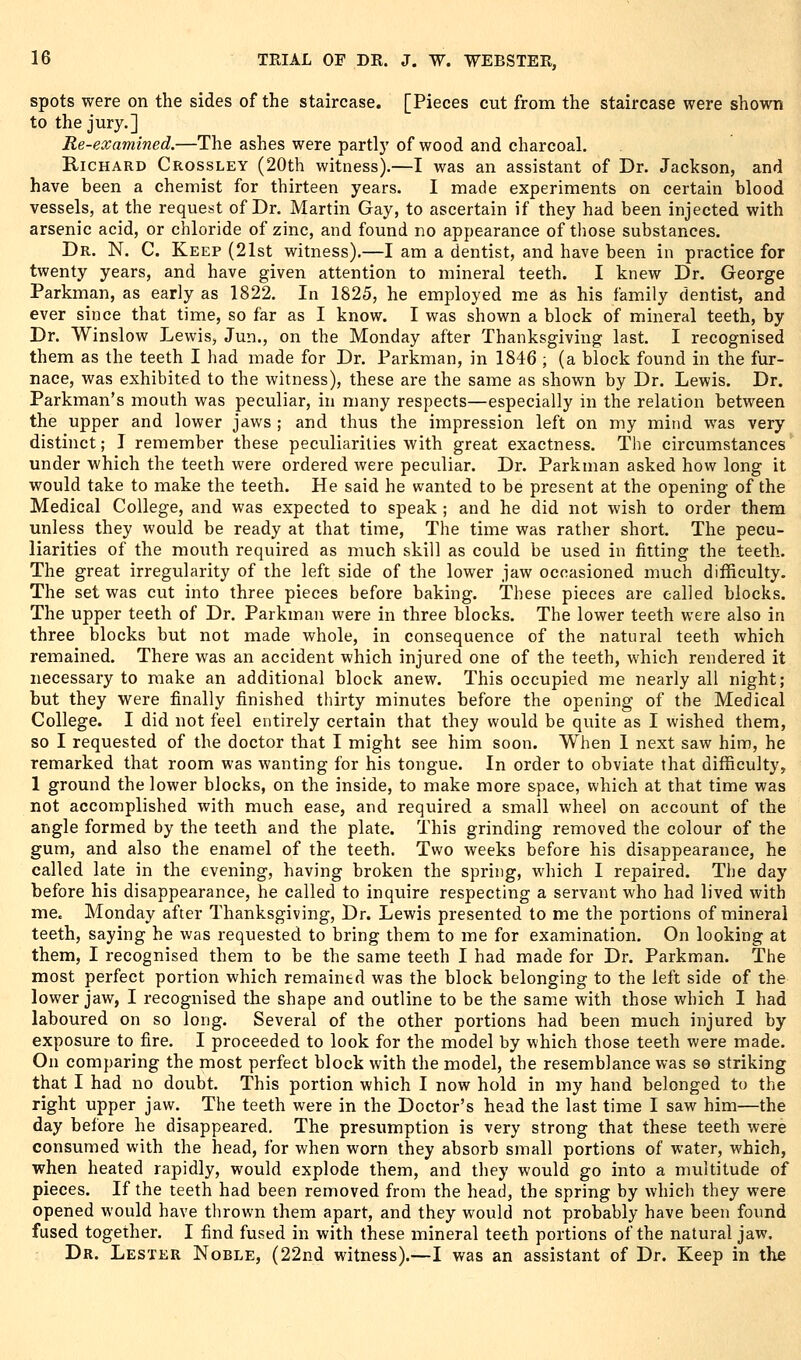 spots were on the sides of the staircase. [Pieces cut from the staircase were shown to the jury.] Re-examined.—The ashes were partly of wood and charcoal. Richard Crossley (20th witness).—I was an assistant of Dr. Jackson, and have been a chemist for thirteen years. I made experiments on certain blood vessels, at the request of Dr. Martin Gay, to ascertain if they had been injected with arsenic acid, or chloride of zinc, and found no appearance of those substances. Dr. N. C. Keep (21st witness).—I am a dentist, and have been in practice for twenty years, and have given attention to mineral teeth. I knew Dr. George Parkman, as early as 1822. In 1825, he employed me as his family dentist, and ever since that time, so far as I know. I was shown a block of mineral teeth, by Dr. Winslow Lewis, Jun., on the Monday after Thanksgiving last. I recognised them as the teeth I had made for Dr. Parkman, in 1846 ; (a block found in the fur- nace, was exhibited to the witness), these are the same as shown by Dr. Lewis. Dr. Parkman's mouth was peculiar, in many respects—especially in the relation between the upper and lower jaws ; and thus the impression left on my mind was very distinct; I remember these peculiarities with great exactness. The circumstances under which the teeth were ordered were peculiar. Dr. Parkman asked how long it would take to make the teeth. He said he wanted to be present at the opening of the Medical College, and was expected to speak ; and he did not wish to order them unless they would be ready at that time, The time was rather short. The pecu- liarities of the mouth required as much skill as could be used in fitting the teeth. The great irregularity of the left side of the lower jaw occasioned much difficulty. The set was cut into three pieces before baking. These pieces are called blocks. The upper teeth of Dr. Parkman were in three blocks. The lower teeth were also in three blocks but not made whole, in consequence of the natural teeth which remained. There was an accident which injured one of the teeth, which rendered it necessary to make an additional block anew. This occupied me nearly all night; but they were finally finished thirty minutes before the opening of the Medical College. I did not feel entirely certain that they would be quite as I wished them, so I requested of the doctor that I might see him soon. When 1 next saw him, he remarked that room was wanting for his tongue. In order to obviate that difficulty, 1 ground the lower blocks, on the inside, to make more space, which at that time was not accomplished with much ease, and required a small wheel on account of the angle formed by the teeth and the plate. This grinding removed the colour of the gum, and also the enamel of the teeth. Two weeks before his disappearance, he called late in the evening, having broken the spring, which I repaired. The day before his disappearance, he called to inquire respecting a servant who had lived with me. Monday after Thanksgiving, Dr. Lewis presented to me the portions of mineral teeth, saying he was requested to bring them to me for examination. On looking at them, I recognised them to be the same teeth I had made for Dr. Parkman. The most perfect portion which remained was the block belonging to the left side of the lower jaw, I recognised the shape and outline to be the same with those which I had laboured on so long. Several of the other portions had been much injured by exposure to fire. I proceeded to look for the model by which those teeth were made. On comparing the most perfect block with the model, the resemblance was so striking that I had no doubt. This portion which I now hold in my hand belonged to the right upper jaw. The teeth were in the Doctor's head the last time I saw him—the day before he disappeared. The presumption is very strong that these teeth were consumed with the head, for when worn they absorb small portions of water, which, when heated rapidly, would explode them, and they would go into a multitude of pieces. If the teeth had been removed from the head, the spring by whicli they were opened would have thrown them apart, and they would not probably have been found fused together. I find fused in with these mineral teeth portions of the natural jaw. Dr. Lester Noble, (22nd witness).—I was an assistant of Dr. Keep in the