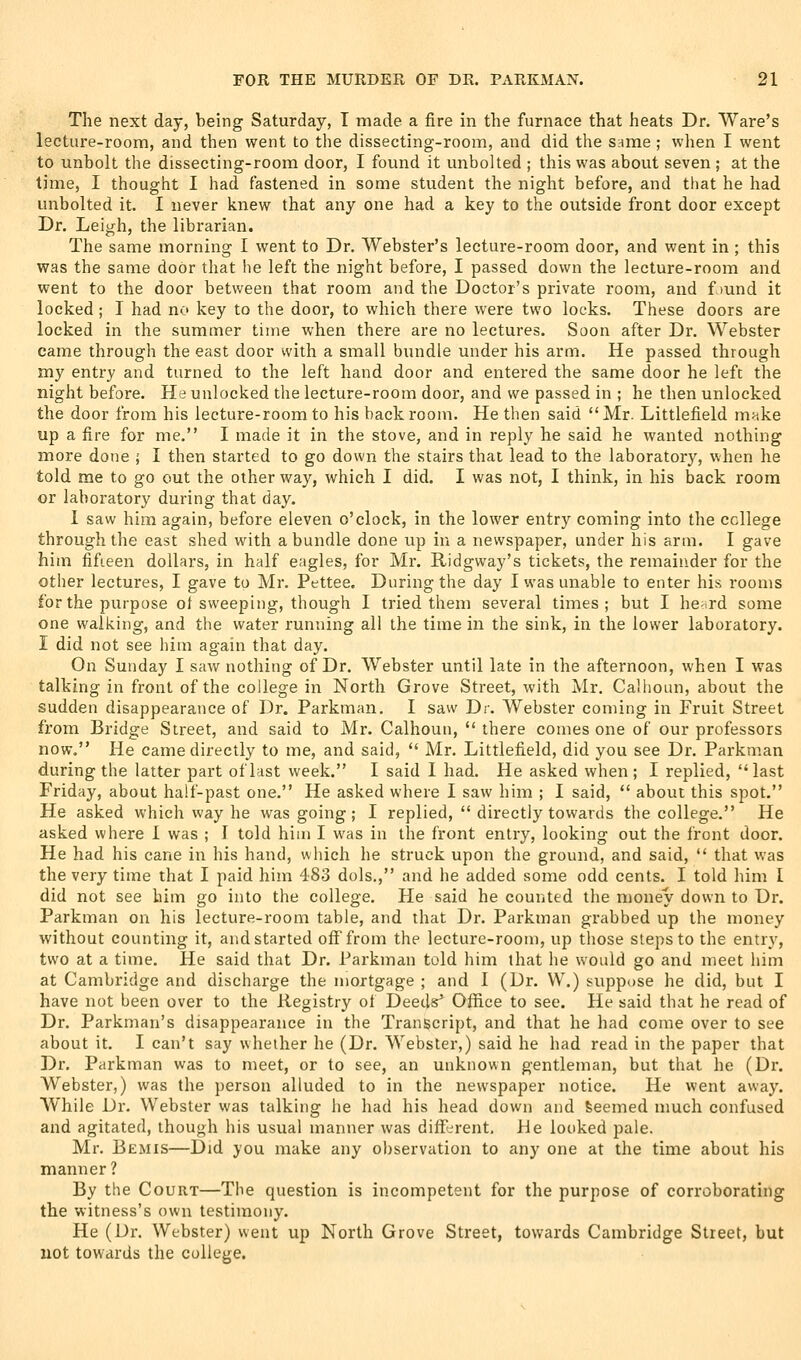 The next day, being Saturday, T made a fire in the furnace that heats Dr. Ware's lecture-room, and then went to the dissecting-room, and did the Srime ; when I went to unbolt the dissecting-room door, I found it unbolted ; this was about seven ; at the time, I thought I had fastened in some student the night before, and that he had unbolted it. I never linew that any one had a key to the outside front door except Dr. Leigh, the librarian. The same morning I went to Dr. Webster's lecture-room door, and went in ; this V7as the same door that he left the night before, I passed down the lecture-room and went to the door between that room and the Doctor's private room, and f )und it locked ; I had no key to the door, to which there were two locks. These doors are locked in the summer time when there are no lectures. Soon after Dr. Webster came through the east door with a small bundle under his arm. He passed through my entry and turned to the left hand door and entered the same door he left the night before. He unlocked the lecture-room door, and we passed in ; he then unlocked the door from his lecture-room to his backroom. He then said Mr. Littlefield make up a fire for me. I made it in the stove, and in reply he said he wanted nothing more done ; I then started to go down the stairs that lead to the laboratory, when he told me to go out the other way, which I did. I was not, I think, in his back room or laboratory during that day. 1 saw him again, before eleven o'clock, in the lower entry coming into the college through the east shed with a bundle done up in a newspaper, under his arm. I gave him fifieen dollars, in half eagles, for Mr. Ridgway's tickets, the remainder for the other lectures, I gave to Mr. Pettee. During the day I was unable to enter his rooms for the purpose ot sweeping, though I tried them several times; but I he-rd some one walking, and the water running all the time in the sink, in the lower laboratory. I did not see hiai again that day. On Sunday I saw nothing of Dr. Webster until late in the afternoon, when I was talking in front of the college in North Grove Street, with Mr. Callioun, about the sudden disappearance of Dr. Parkman. I saw Dr. Webster coming in Fruit Street from Bridge Street, and said to Mr. Calhoun,  there comes one of our professors now. He came directly to me, and said,  Mr. Littlefield, did you see Dr. Parkman during the latter part of last week. I said I had. He asked when ; I replied, last Friday, about half-past one. He asked where I saw him ; I said,  about this spot. He asked which way he was going; I replied,  directly towards the college. He asked where I was ; I told him I was in the front entry, looking out the front door. He had his cane in his hand, which he struck upon the ground, and said,  that was the very time that I paid him 483 dols., and he added some odd cents. I told him I did not see him go into the college. He said he counted the money down to Dr. Parkman on his lecture-room table, and that Dr. Parkman grabbed up the money without counting it, and started off from the lecture-room, up those steps to the entry, two at a time. He said that Dr. Parkman told him that he would go and meet him at Cambridge and discharge the mortgage ; and I (Dr. W.) suppose he did, but I have not been over to the Registry of Deeds' Office to see. He said that he read of Dr. Parkman's disappearance in the Transcript, and that he had come over to see about it. I can't say whether he (Dr. Webster,) said he had read in the paper that Dr. Parkman was to meet, or to see, an unknown gentleman, but that he (Dr. Webster,) was the person alluded to in the newspaper notice. He went away. While Dr. Webster was talking he had his head down and feeemed much confused and agitated, though his usual manner was different. He looked pale. Mr. Bemis—Did you make any observation to any one at the time about his manner? By the Court—The question is incompetent for the purpose of corroborating the witness's own testimony. He (Dr. Webster) went up North Grove Street, towards Cambridge Street, but not towards the college.