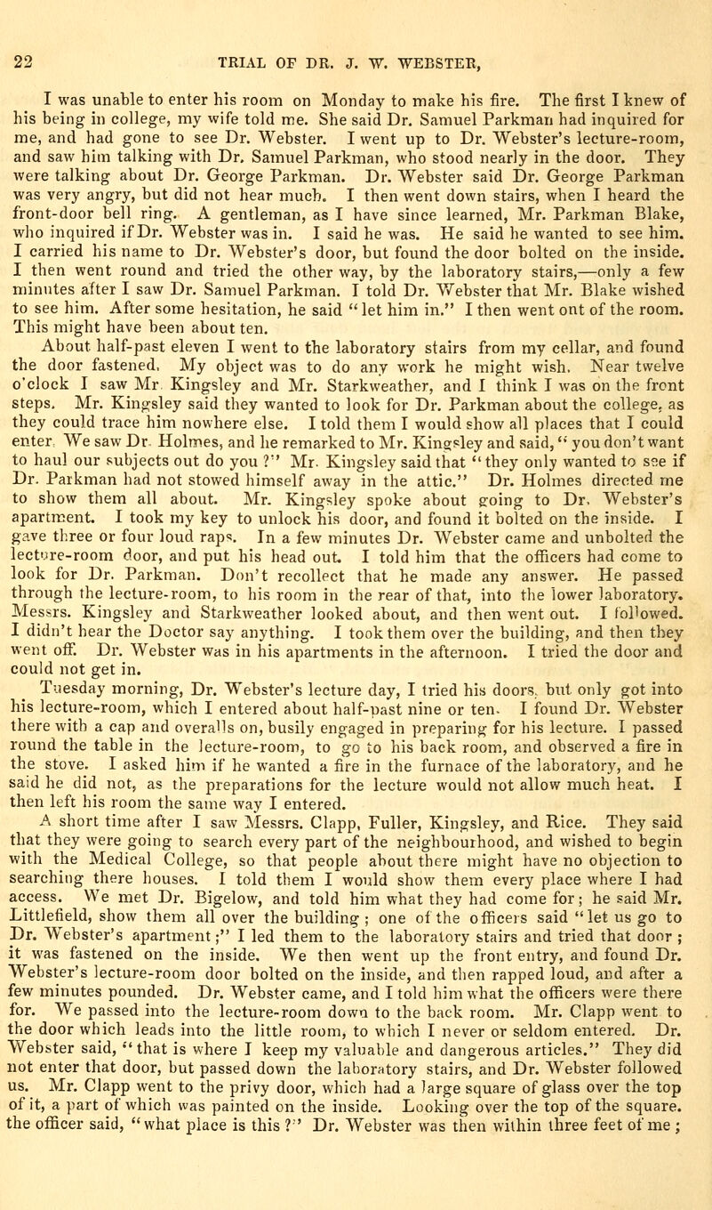 I was unable to enter his room on Monday to make his fire. The first I knew of his being in college, my wife told me. She said Dr. Samuel Parkman had inquired for me, and had gone to see Dr. Webster. I went up to Dr. Webster's lecture-room, and saw him talking with Dr. Samuel Parkman, who stood nearly in the door. They were talking about Dr. George Parkman. Dr. Webster said Dr. George Parkman was very angry, but did not hear much. I then went down stairs, when I heard the front-door bell ring. A gentleman, as I have since learned, Mr. Parkman Blake, who inquired if Dr. Webster was in. I said he was. He said he wanted to see him. I carried his name to Dr. Webster's door, but found the door bolted on the inside. I then went round and tried the other way, by the laboratory stairs,—only a few minutes after I saw Dr. Samuel Parkman. I told Dr. Webster that Mr. Blake wished to see him. After some hesitation, he said let him in. I then went ont of the room. This might have been about ten. About half-past eleven I went to the laboratory stairs from my cellar, and found the door fastened, My object was to do any work he might wish. Near twelve o'clock I saw Mr, Kingsley and Mr. Starkweather, and I think I was on the front steps. Mr. Kingsley said they wanted to look for Dr. Parkman about the college, as they could trace him nowhere else. I told them I would show all places that I could enter, We saw Dr Holmes, and he remarked to Mr. Kingsley and said, '•' you don't want to haul our subjects out do you ? Mr. Kingsley said that they only wanted to s^e if Dr. Parkman had not stowed himself away in the attic. Dr. Holmes directed me to show them all about. Mr. Kingsley spoke about going to Dr, Webster's apartment. I took my key to unlock his door, and found it bolted on the inside. I gave three or four loud raps. In a few minutes Dr. Webster came and unbolted the lecture-room door, and put his head out I told him that the officers had come to look for Dr. Parkman. Don't recollect that he made any answer. He passed through the lecture-room, to his room in the rear of that, into the lower laboratory. Messrs. Kingsley and Starkweather looked about, and then went out. I followed. I didn't hear the Doctor say anything. I took them over the building, and then they went off. Dr. Webster was in his apartments in the afternoon. I tried the door and could not get in. Tuesday morning. Dr. Webster's lecture day, I tried his doors, btit only got into his lecture-room, which I entered about half-past nine or ten- I found Dr. Webster there with a cap and overalls on, busily engaged in preparing for his lecture. I passed round the table in the lecture-room, to go to his back room, and observed a fire in the stove. I asked him if he wanted a fire in the furnace of the laboratory, and he said he did not, as the preparations for the lecture would not allow much heat. I then left his room the same way I entered. A short time after I saw Messrs. Clapp, Fuller, Kingsley, and Rice. They said that they were going to search every part of the neighbourhood, and wished to begin with the Medical College, so that people abotit there might have no objection to searching there houses. I told them I would show them every place where I had access. We met Dr. Bigelow, and told him what they had come for; he said Mr. Littlefield, show them all over the building ; one of the officers said let us go to Dr. W^ebster's apartment; I led them to the laboratory stairs and tried that door ; it was fastened on the inside. We then went up the front entry, and found Dr. Webster's lecture-room door bolted on the inside, and then rapped loud, and after a few minutes pounded. Dr. Webster came, and I told him what the officers were there for. We passed into the lecture-room down to the back room. Mr. Clapp went to the door which leads into the little room, to which I never or seldom entered. Dr. Webster said, ''that is where I keep my valuable and dangerous articles. They did not enter that door, but passed down the laboratory stairs, and Dr. Webster followed us. Mr. Clapp went to the privy door, which had a large square of glass over the top of it, a part of which was painted on the inside. Looking over the top of the square, the officer said, what place is this V Dr. Webster was then within three feet of me ;