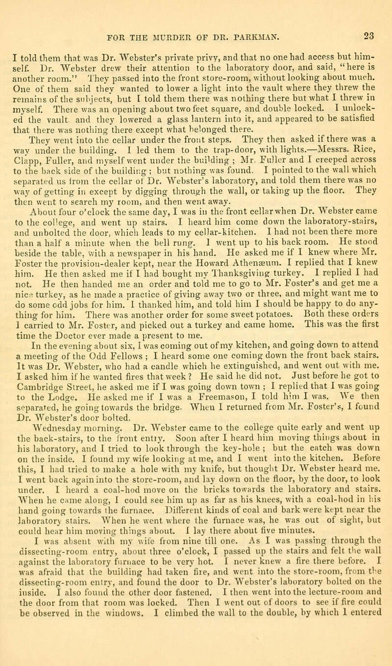 I told them that was Dr. Webster's private privy, and that no one had access but him- self. Dr. Webster drew their attention to the laboratory door, and said, here is another room. They passed into the front store-room, without looking about much. One of them said they wanted to lower a light into the vault where they threw the remains of the subjects, but I told them there was nothing there but what I threw in myself. There was an opening about two feet square, and double locked. I unlock- ed the vault, and they lowered a glass lantern into it, and appeared to be satisfied that there was nothing there except what belonged there. They went into the cellar under the front steps. They then asked if there was a way under the building. I led them to the trap-door, with lights.—Messrs. Rice, Clapp, Fuller, and myself went under the building ; Mr. Fuller and I creeped across to the back side of the building ; but nothing was found. I pointed to the wall which separated us from the cellar ot Dr. Webster's laboratory, and told them there was no way of getting in except by digging through the wall, or taking up the floor. They then went to search my room, and then went away. About four o'clock the same day, I was in the front cellarwhen Dr. Webster came to the college, and went up stairs. I heard him come down the laboratory-stairs, and unbolted the door, which leads to my cellar-kitchen. I had not been there more than a half a minute when the bell rung. 1 went up to his back room. He stood beside the table, with a newspaper in his hand. He asked me if I knew where Mr. Foster the provision-dealer kept, near the Howard Athenaeum. I replied that I knew him. He then asked me if I had bought my Thanksgiving turkey. I replied I had not. He then handed me an order and told me to go to Mr. Foster's and get me a nice turkey, as he made a practice of giving away two or three, and might want me to do some odd jobs for him. I thanked him, and told him I should be happy to do any- thing for him. There was another order for some sweet potatoes. Both these orders I carried to Mr. Foster, and picked out a turkey and came home. This was the first time the Doctor ever made a present to me. In the evening about six, I was coming out of my kitchen, and going down to attend a meeting of the Odd Fellows ; I heard some one coming down the front back stairs. It was Dr. Webster, who had a candle which he extinguished, and went out with me. I asked him if he wanted fires that week ? He said he did not. Just before he got to Cambridge Street, he asked me if I was going down town ; I replied that I was going to the Lodge. He asked me if I was a Freemason, I told him I was. We then separated, he going towards the bridge- When I returned from Mr. Foster's, I found Dr. Webster's door bolted, Wednesday morning. Dr. Webster came to the college quite early and went up the back-stairs, to the front entry. Soon after I heard him moving things about in his laboratory, and I tried to look through the key-hole ; but the catch was down on the inside. I found my wife looking at me, and I went into the kitchen. Before this, I had tried to make a hole with my knife, but thouglit Dr. Webster heard me. I went back again into the store-room, and lay down on the floor, by the door, to look under, I heard a coal-hod move on the bricks towards the laboratory and stairs. When he came along, 1 could see him up as far as his knees, with a coal-hod in liis hand going towards the furnace. Different kinds of coal and bark were kept near the laboratory stairs. When he went where the furnace was, he was out of sight, but could hear him moving things about. I lay there about five minutes. I was absent with my wife from nine till one. As I was passing through the dissecting-room entry, about three o'clock, I passed up the stairs and felt the wall against the laboratory furnace to be very hot. I never knew a fire there before. I was afraid that the building had taken fire, and went into the store-room, from the dissecting-room entry, and found the door to Dr. Webster's laboratory bolted on the inside. I also found the other door fastened. I then went into the lecture-room and the door from that room was locked. Then I went out of doors to see if fire could be observed in the windows. I climbed the wall to the double, by which 1 entered