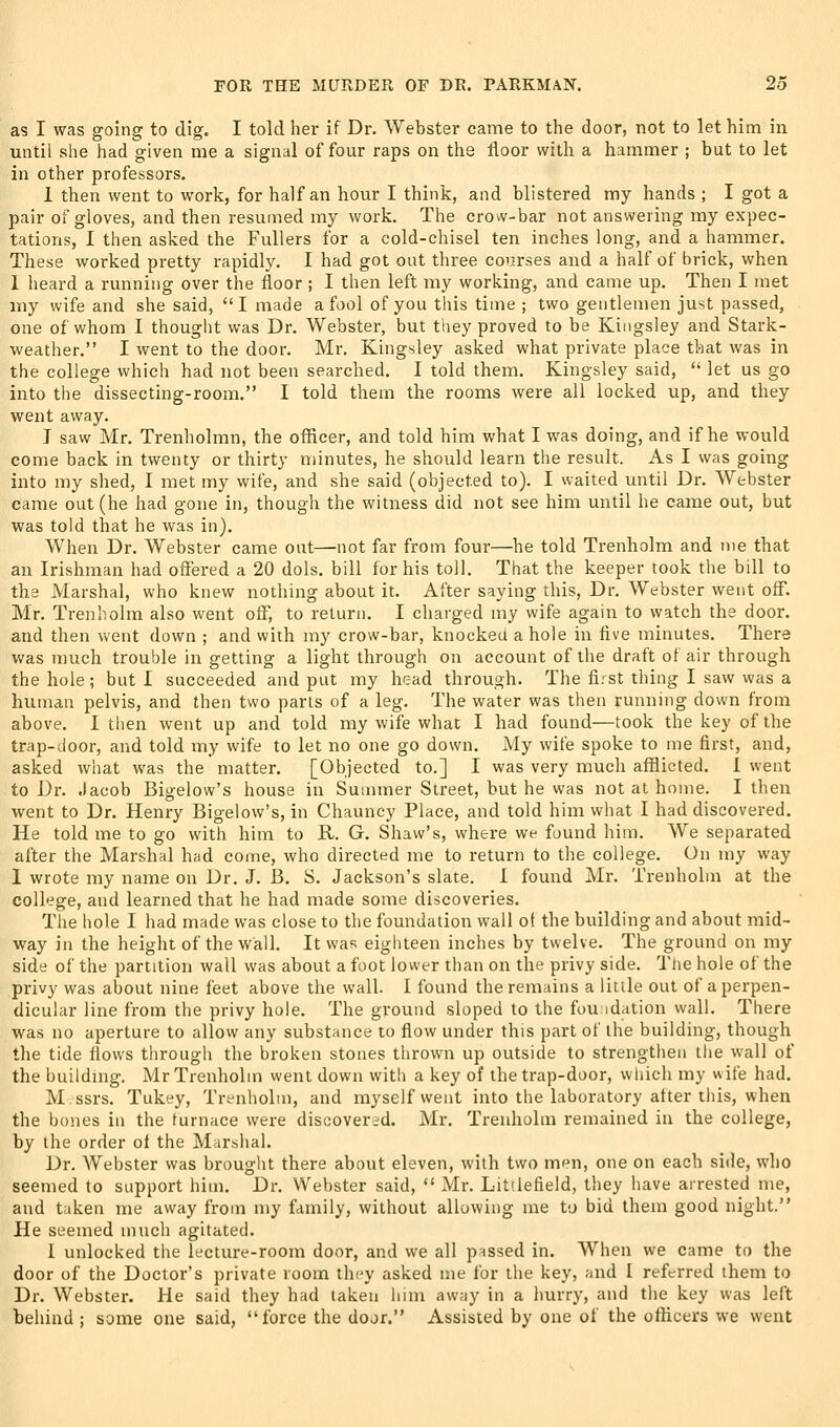 as I was going to dig. I told her if Dr. Webster came to the door, not to let him in until she had given me a signal of four raps on the floor with a hammer ; but to let in other professors. 1 then went to work, for half an hour I think, and blistered my hands ; I got a pair of gloves, and then resumed my work. The crow-bar not answering my expec- tations, 1 then asked the Fullers for a cold-chisel ten inches long, and a hammer. These worked pretty rapidly. I had got out three courses and a half of brick, when 1 heard a running over the floor ; I then left my working, and came up. Then I met my wife and she said, I made a fool of you this time ; two gentlemen just passed, one of whom I thought was Dr. Webster, but they proved to be Kingsley and Stark- weather. I went to the door. Mr. Kingsley asked what private place that was in the college which had not been searched. I told them. Kingsley said,  let us go into the dissecting-room. I told them the rooms were all locked up, and they went away, J saw Mr. Trenholmn, the officer, and told him what I was doing, and if he would come back in twenty or thirty minutes, he should learn the result. As I was going into my shed, I met my wife, and she said (objected to). I waited until Dr. Webster came out (he had gone in, though the witness did not see him until he came out, but was told that he was in). When Dr. Webster came out—not far from four—he told Trenholm and me that an Irishman had offered a 20 dols. bill for his toll. That the keeper took the bill to the Marshal, who knew nothing about it. After saying this. Dr. Webster went off. Mr. Trenholm also went off, to return. I charged my wife again to watch the door, and then went down ; and with my crow-bar, knocked a hole in five minutes. There v/as much trouble in getting a light through on account of the draft of air through the hole; but I succeeded and put my h^rad through. The fi.-st thing I saw was a human pelvis, and then two parts of a leg. The water was then running down from above. I then went up and told my wife what I had found—took the key of the trap-door, and told my wife to let no one go down. My wife spoke to me first, and, asked what was the matter. [Objected to.] I was very much afflicted. I went to Dr. .lacob Bigelow's house in Summer Street, but he was not at home. I then went to Dr. Henry Bigelow's, in Chauncy Place, and told him what I had discovered. He told me to go with him to R. G. Shaw's, where we found him. We separated after the Marshal had come, who directed me to return to the college. On my way 1 wrote my name on Dr. J. B. S. Jackson's slate. 1 found Mr. Trenholm at the college, and learned that he had made some discoveries. The hole I had made was close to the foundation wall of the building and about mid- way in the height of the wall. It was eighteen inches by twelve. The ground on my side of the partition wall was about a foot lower than on the privy side. The hole of the privy was about nine feet above the wall. I found the remains a litile out of a perpen- dicular line from the privy hole. The ground sloped to the fou idation wall. There was no aperture to allow any substance to flow under this part of the building, though the tide flows through the broken stones thrown up outside to strengthen the wall of the building. Mr Trenholm went down with a key of the trap-door, which my wife had. M.ssrs. Tukey, Trenholm, and myself went into the laboratory after this, when the bones in the furnace were discovered. Mr. Trenholm remained in the college, by the order of the Marshal. Dr. Webster was brought there about eleven, with two men, one on each side, who seemed to support him. Dr. Webster said,  Mr. Litdefield, they have arrested me, and taken me away from my family, without allowing me to bid them good night. He seemed much agitated. I unlocked the lecture-room door, and we all passed in. When we came to the door of the Doctor's private loom they asked me for the key, and I referred ihem to Dr. Webster. He said they had taken him away in a hurry, and the key was left behind ; some one said, force the door. Assisted by one of the officers we went