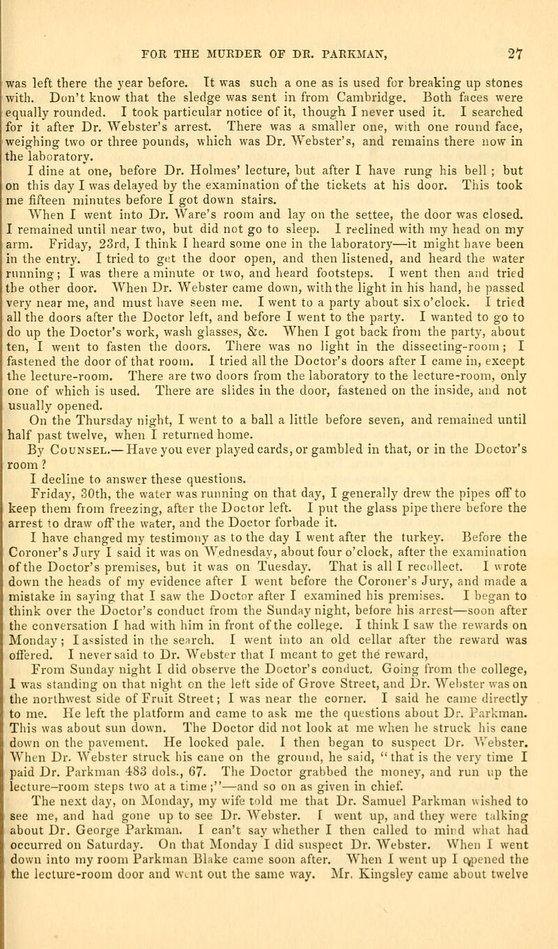 was left there the year before. Tt was such a one as is used for breaking up stones with. Don't know that the sledge was sent in from Cambridge. Both faces were equally rounded. I took particular notice of it, though. I never used it. I searched for it after Dr. Webster's arrest. There was a smaller one, with one round face, weighing two or three pounds, which was Dr. Webster's, and remains there now in the laboratory. I dine at one, before Dr. Holmes' lecture, but after I have rung his bell ; but on this day I was delayed by the examination of the tickets at his door. This took me fifteen minutes before I got down stairs. W'hen I went into Dr. Ware's room and lay on the settee, the door was closed. I remained until near two, but did not go to sleep. I reclined with my head on my arm. Friday, 23rd, I think I heard some one in the laboratory—it might have been in the entry. I tried to gt;t the door open, and then listened, and heard the water running; I was there a minute or two, and heard footsteps. I went then and tried the other door. When Dr. Webster came down, with the light in his hand, he passed very near me, and must have seen me. I went to a party about six o'clock. I tried all the doors after the Doctor left, and before I went to the party. I wanted to go to do up the Doctor's work, wash glasses, &c. When I got back from the party, about ten, I went to fasten the doors. There was no light in the dissecting-room ; I fastened the door of that room. I tried all the Doctor's doors after I came in, except the lecture-room. There are two doors from the laboratory to the lecture-room, only one of which is used. There are slides in the door, fastened on the inside, and not usually opened. On the Thursday night, I went to a ball a little before seven, and remained until half past twelve, when I returned home. By Counsel.— Have you ever played cards, or gambled in that, or in the Doctor's room? I decline to answer these questions. Friday, 30th, the water was running on that day, I generally drew the pipes off to keep them from freezing, after the Doctor left. I put the glass pipe there before the arrest to draw off the water, and the Doctor forbade it. I have changed my testimony as to the day I went after the titrkey. Before the Coroner's Jury I said it was on Wednesday, about four o'clock, after the examination of the Doctor's premises, but it was on Tuesda5\ That is all I recollect. I wrote down the heads of my evidence after I went before the Coroner's Jury, and made a mistake in saying that I saw the Doctor after I examined his premises. I began to think over the Doctor's conduct from the Sunday night, before his arrest—soon after the conversation I had with him in front of the college. I think I saw the rewards on Monday; I assisted in the search. I went into an old cellar after the reward was offered. I never said to Dr. Webster that I meant to get the reward, From Sunday night I did observe the Doctor's conduct. Going from the college, I was standing on that night on the left side of Grove Street, and Dr. Webster was on the northwest side of Fruit Street; I was near the corner. I said he came directly to me. He left the platfonn and came to ask me the questions about Dr. Farkman. This was about sun down. The Doctor did not look at me when he struck his cane down on the pavement. He looked pale. I then began to suspect Dr. Webster. When Dr. Webster struck his cane on the ground, he said,  that is the very time I paid Dr. Parkman 483 dols., 67. The Doctor grabbed the money, and run up the lecture-room steps two at a time;—and so on as given in chief. The next day, on Monday, my wife told me that Dr. Samuel Parkman wished to see me, and had gone up to see Dr. Webster. I went up, and they were talking about Dr. George Parkman. I can't say whether I then called to mird what had occurred on Saturday. On that Monday I did suspect Dr. Webster. When I went down into my room Parkman Blake came soon after. When I went up I o^pened the the lecture-room door and w^nt out the same way. Mr, Kingsley came about twelve