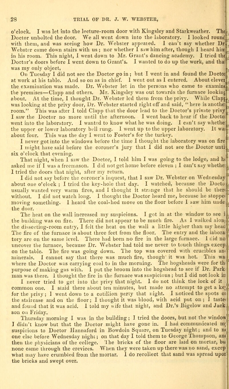 o'clock. I was let into the lecture-room door with Kingsley and Starkweather. The Doctor unbolted the door. We all went down into the laboratory. I looked round with them, and was seeing how Dr. Webster appealed. I can't say whether Dr.', Webster came down stairs with us ; nor whether I saw him after, though I heard him ., in his room. This night, I went down to Mr. Grant's dancing academy. I tried the Doctor's doors before I went down to Grant's. I wanted to do up the work, and thai was my only object, On Tuesday I did not see the Doctor go in ; but I went in and found the Doctoi at work at his table. And so on as in chief. I went out as I entered. About elever the examination was made. Dr. Webster let in the persons who came to examine the premises—Clapp and others. Mr. Kingsley was out towards the furnace looking ' about. At the time, I thought Dr. Webster led them from the privy. Wiiile Clap{ was looking at the privy door, Dr. Webster started right off and said, *' here is anothei room. This was after I told Clapp that the door lead to the Doctor's private privy I saw the Doctor no more until the afternoon. I went back to hear if the Docto] went into the laboratory. I wanted to know what he was doing. I can't say whethe; the upper or lower laboratory bell rung. I went up to the upper laboratory. It wai about four. This was the day I went to Foster's for the turkey. I never got into the windows before the time I thought the laboratory was on fire I might have said before the coroner's jury that I did not see the Doctor unti six o'clock that evening. That night, when I saw the Doctor, I told him I was going to the lodge, and h( asked me if I was a freemason. I did notgethome before eleven ; I can't say whethe; I tried the doors that night, after my return. I did not say before the coroner's inquest, that I saw Dr. Webster on Wednesday about one o'clock ; I tried the key-hole that day. I watched, because the Docto , usually wanted very warm fires, and I thought it strange that he should be tlierd r without. I did not watch long. I thought the Doctor heard me, because he stoppef moving something. 1 heard the coal-hod move on the floor before I saw him unde the door. The heat on the wall increased my suspicions. I got in at the window to see i the buUdmg was on fire. There did not appear to be much fire. As I walked aloni the dissecting-room entry, I felt the heat on the wall a little higher than my head The fire of the furnace is about three feet from the floor. The entry and the laboraf tory are on the same level. There had been no flre in the large furnace. 1 t.id no uncover the furnace, because Dr. Webster had told me never to touch things excep on the table. The fire was going down. The top was covered with crucibles am minerals. I cannot say that there was much fire, though it was hot. This wa %vhere the Doctor was carrying coal to in the morning. The hogsheads were for th purpose of making gas with. I put the broom into the hogshead to see if Dr. Park man was there. 1 thought the fire in the furnace was suspicious ; but I did not look iu I never tried to get into the privy that night. I do not think the lock of it ; common one. I staid there about ten minutes, but made no attempt to get a ke;| for the privy ; I went down to a cotillion party that night. I noticed the spots oi the staircase and on the floor; I thought it was blood, with acid put on ; I tastei and found that it was acid. I told my wife that night, and Dr.'s Bigelow and Jack son ou Friday. . Thursday morning I was in the building ; I tried the doors, but not tlie window I didn't know but that the Doctor might have gone in. I had communicated m; suspicions to Doctor Hannaford in Bowdoin Square, on Tuesday night; and to n( one else before Wednesday nighc; on that day I told them to George Thompson, anc] then the physicians of the college. The bricks of the floor are laid on mortar, bu none came through the crevices. When they were taken up there was no sand, excep what may have crumbled from the mortar. 1 do recollect that sand was spread upoi] the bricks and swept over.