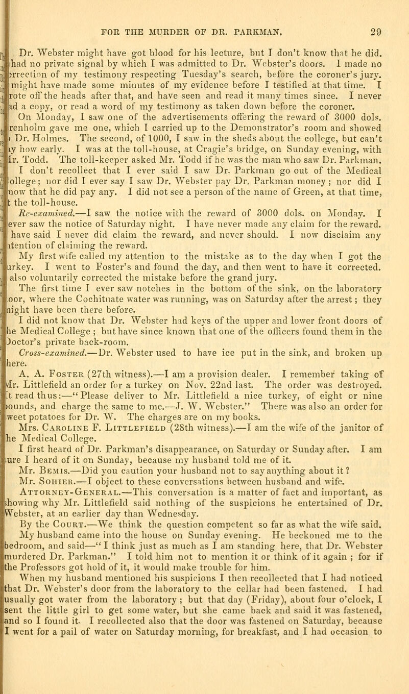 n Dr. Webster might have got blood for his lecture, but T don't know that he did. had no private signal by which I was admitted to Dr. Webster's doors. I made no h jrrection of my testimony respecting Tuesday's search, before the coroner's jury, might have made some minutes of my evidence before I testified at that time, I rote off the heads after that, and have seen and read it many times since. I never ad a copy, or read a word of my testimony as taken down before the coroner. On Monday, I saw one of the advertisements offering the reward of 3000 dols. renholm gave me one, which I carried up to the Demonstrator's room and showed > Dr. Holmes. The second, of 1000, I saw in the sheds about the college, but can't iiy how early. I was at the toll-house, at Cragie's bridge, on Sunday evening, with Ir. Todd. The toll-keeper asked Mr. Todd if he was the man who saw Dr. Parkman. I don't recollect that I ever said I saw Dr. Parkman go out of the Medical ollege; nor did I ever say I saw Dr. Webster pay Dr, Parkman money ; nor did I now that he did pay any. I did not see a person of the name of Green, at that time, t the toll-house. Re-examined.—I saw the notice with the reward of 3000 dols. on Monday. I ever saw the notice of Saturday night. I have never made any claim for the reward, have said I never did claim the reward, and never should. I now disclaim any itention of claiming the reward. My first wife called my attention to the mistake as to the day when I got the iirkey. I went to Foster's and found the day, and then went to have it corrected, also voluntarily corrected the mistake before the grand jury. The first time I ever saw notches in the bottom of the sink, on the laboratory cor, where the Cochituate water was running, was on Saturday after the arrest; they light have been there before. I did not know that Dr. Webster had keys of the upper and lower front doors of he Medical College ; but have since known that one of the officers found them in the )octor's private back-room. Cross-examined.—Dr. Webster used to have ice put in the sink, and broken up liere. A. A. Foster (27th witness).—-I am a provision dealer. I remember taking of ifr. Littlefield an order for a turkey on Nov. 22nd last. The order was destioyed. tread thus:—Please deliver to Mr. Littlefield a nice turkey, of eight or nine ounds, and charge the same to me.—J. W. Webster. There was also an order for weet potatoes for Dr. W. The charges are on my books. Mrs. Caroline F. Littlefield (28th witness).—I am the wife of the janitor of he Medical College. I first heard of Dr. Parkman's disappearance, on Saturday or Sunday after. I am ure I heard of it on Sunday, because my husband told me of it. Mr. Bemis.—Did you caution your husband not to say anything about it? Mr. SoHiER.—I object to these conversations between husband and wife. Attorney-General.—This conversation is a matter of fact and important, as showing why Mr. Littlefield said nothing of the suspicions he entertained of Dr. Webster, at an earlier day than Wednesday. By the Court.—We think the question competent so far as what the wife said. My husband came into the house on Sunday evening. He beckoned me to the bedroom, and said—I think just as much as I am standing here, that Dr. Webster murdered Dr. Parkman. I told him not to mention it or think of it again ; for if the Professors got hold of it, it would make trouble for him. When my husband mentioned his suspicions I then recollected that I had noticed that Dr. Webster's door from the laboratory to the cellar had been fastened. I had usually got water from the laboratory ; but that day (Friday), about four o'clock, I sent the little girl to get some water, but she came back and said it was fastened, and so I found it I recollected also that the door was fastened on Saturday, because I went for a pail of water on Saturday morning, for breakfast, and I had occasion to