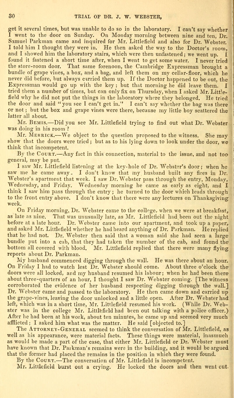 get it several times, but was unable to do so in the laboratory. I can't say whether I went to the door on Sunday. On Monday morning between nine and ten, Dr. Samuel Parkman came and inquired for Mr. Littlefield and also for Dr. Webster. I told him I thought they were in. He then asked the way to the Doctor's room, and I showed him the laboratory stairs, which were then unfastened; we went up. I found it fastened a short time after, when I went to get some water. I never tried the store-room door. That same forenoon, the Cambridge Expressman brought a bundle of grape vines, a box, and a bag, and left them on my cellar-floor, which he never did before, but always carried them up. If the Doctor happened to be out, the Expressman would go up with the key ; but that morning he did leave them. I tried them a number of times, but can only fix on Thursday, when I asked Mr. Little- field why he did not put the things in the laboratory where they belonged. He tried the door and said you see I can't get in. I can't say whether the bag was there or not; but the box and grape vines were there, because my little boy scattered the latter all about. Mr. Bemis.—Did you see Mr, Littlefield trying to find out what Dr. Webster was doing in his room ? Mr. Merrick.—We object to the question proposed to the witness. She may show that the doors were tried; but as to his lying down to look under the door, we think that incompetent. By the Court.—Any fact in this connection, material to the issue, and not too general, may be put, I saw Mr. Littlefield listening at the key-hole of Dr. Webster's door; when he saw me he came away. I don't know that my husband built any fires in Dr. Webster's apartment that week. I saw Dr. Webster pass through the entry, Monday, Wednesday, and Friday. Wednesday morning he came as early as eight, and I think I saw him pass through the entry ; he turned to the door which leads through to the front entry above. I don't know that there were any lectures on Thanksgiving week. On Friday morning, Dr. Webster came to the collegCy when we were at breakfast, as late as nine. That was unusually late, as Mr. Littlefield had been out the night before at a late hour. Dr. Webster came into our apartment, and took up a paper^ and asked Mr. Littlefield whether he had heard anything of Dr. Parkman. He replied that he had not. Dr. Webster then said that a woman said she had seen a large bundle put into a cab, that they had taken the number of the cab, and found the bottom all covered with blood. Mr, Littlefield replied that there were many flying reports about Dr. Parkman. My husband commenced digging through the wall. He was there about an hour. On Friday I had to watch lest Dr. Webster should come. About three o'clock the doors were all locked, and my husband resumed his labour; when he had been there about three-quarters of an hour, I thought I saw Dr. Webster coming. [The witness corroborated the evidence of her husband respecting digging through the wall.] Dr. Webster came and passed to the laboratory. He then came down and carried up the grape-vines, leaving the door unlocked and a little open. After Dr. Webster had left, which was in a short time, Mr. Littlefield resumed his work. (While Dr. Web- ster was in the college Mr. Littlfefield had been out talking with a police officer.) After he had been at his work, about ten minutes, he came up and seemed very much afilicted ; I asked him what was the matter. He said [objected to.] The Attorney-General seemed to think the conversation of Mr. Littlefield, as well as his appearance, were material facts. These things were material, inasmuch as would be made a part of the case, that either Mr. Littlefield or Dr. Webster must have known that Dr, Parkman's remains were in the building, and it would be argued that the former had placed the remains in the position in which they were found. By the Court.—The conversation of Mr. Littlefield is incompetent. Mr. Littlefield burst out a crying. He locked the doors and then went out