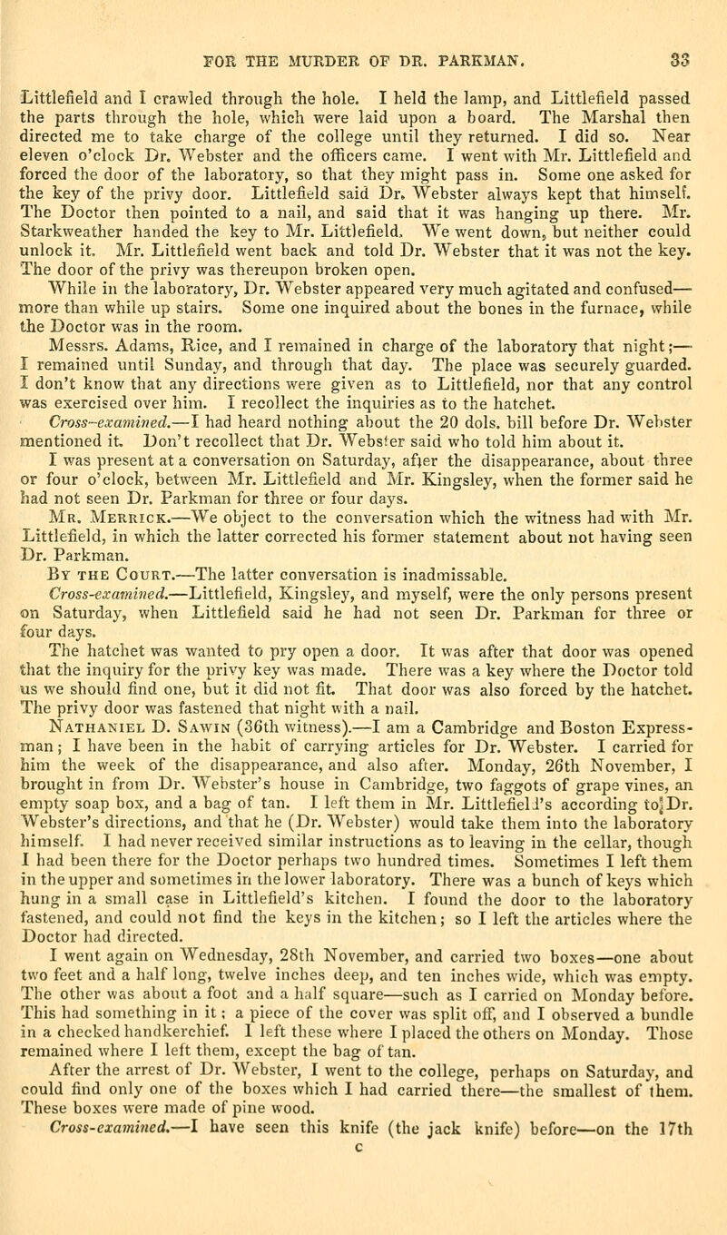 Littlefield and I crawled through the hole. I held the lamp, and Littlefield passed the parts through the hole, which were laid upon a board. The Marshal then directed me to take charge of the college until they returned. I did so. Near eleven o'clock Dr. Webster and the officers came. I went with Mr. Littlefield and forced the door of the laboratory, so that they might pass in. Some one asked for the key of the privy door. Littlefield said Dr. Webster always kept that himself. The Doctor then pointed to a nail, and said that it was hanging up there. Mr. Starkweather handed the key to Mr. Littlefield, We went down, but neither could unlock it. Mr. Littlefield went back and told Dr. Webster that it was not the key. The door of the privy was thereupon broken open. While in the laboratory, Dr. Webster appeared very much agitated and confused— more than while up stairs. Some one inquired about the bones in the furnace, while the Doctor was in the room. Messrs. Adams, Rice, and I remained in charge of the laboratory that night;—■ I remained until Sunday, and through that day. The place was securely guarded. I don't know that any directions were given as to Littlefield, nor that any control was exercised over him. I recollect the inquiries as to the hatchet. Cross-examined.—I had heard nothing about the 20 dols. bill before Dr. Webster mentioned it. Don't recollect that Dr. Webster said who told him about it. I was present at a conversation on Saturday, after the disappearance, about three or four o'clock, between Mr. Littlefield and Mr. Kingsley, when the former said he had not seen Dr. Parkman for three or four days. Mr. Merrick.—We object to the conversation which the witness had with Mr. Littlefield, in which the latter corrected his former statement about not having seen Dr. Parkman. By the Court.—The latter conversation is inadmissable. Cross-examined.—Littlefield, Kingsley, and myself, were the only persons present on Saturday, when Littlefield said he had not seen Dr. Parkman for three or four days. The hatchet was wanted to pry open a door. It was after that door was opened that the inquiry for the privy key was made. There was a key where the Doctor told us we should find one, but it did not fit That door was also forced by the hatchet. The privy door was fastened that night with a nail. Nathaniel D. Saavin (36th witness).—I am a Cambridge and Boston Express- man ; I have been in the habit of carrying articles for Dr. Webster. I carried for him the week of the disappearance, and also after. Monday, 26th November, I brought in from Dr. Webster's house in Cambridge, two faggots of grape vines, an empty soap box, and a bag of tan. I left them in Mr. Littlefieli's according io^Dr. Webster's directions, and that he (Dr. Webster) would take them into the laboratory himself. I had never received similar instructions as to leaving in the cellar, though I had been there for the Doctor perhaps two hundred times. Sometimes I left them in the upper and sometimes in the lower laboratory. There was a bunch of keys which hung in a small case in Littlefield's kitchen. I found the door to the laboratory fastened, and could not find the keys in the kitchen; so I left the articles where the Doctor had directed. I went again on Wednesday, 28th November, and carried two boxes—one about two feet and a half long, twelve inches deep, and ten inches wide, which was empty. The other was about a foot and a half square—such as I carried on Monday before. This had something in it; a piece of the cover was split off, and I observed a bundle in a checked handkerchief. 1 left these where I placed the others on Monday. Those remained where I left them, except the bag of tan. After the arrest of Dr. Webster, I went to the college, perhaps on Saturday, and could find only one of the boxes which I had carried there—the smallest of them. These boxes were made of pine wood. Cross-examined.—I have seen this knife (the jack knife) before—on the 17th c