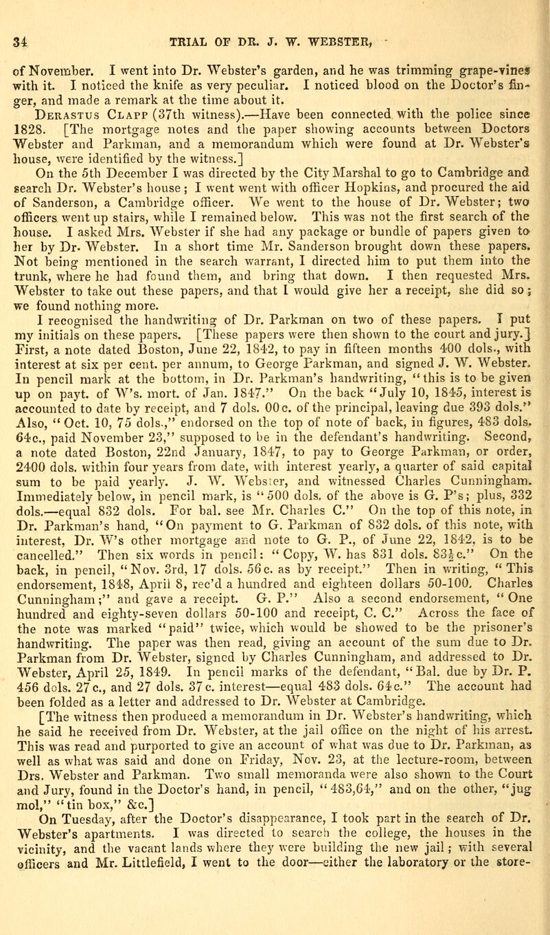 of November. I went into Dr. Webster's garden, and he was trimming grape-Yineas with it. I noticed the knife as very peculiar. I noticed blood on the Doctor's fin- , ger, and made a remark at the time about it. Derastus Clapp (37th witness).—Have been connected with the police since 1828, [The mortgage notes and the paper showing accounts between Doctors Webster and Parkman, and a memorandum which were found at Dr. Webster's house, were identified by the witness.] On the 5th December I was directed by the City Marshal to go to Cambridge and search Dr. Webster's house ; I went went with officer Hopkins, and procured the aid of Sanderson, a Cambridge officer. We went to the house of Dr. Webster; two officers went up stairs, while I remained below. This was not the first search of the house. I asked Mrs. Webster if she had any package or bundle of papers given to her by Dr. Webster. In a short time Mr. Sanderson brought down these papers* Not being mentioned in the search warrant, I directed him to put them into the trunk, where he had found them, and bring that down. I then requested Mrs. Webster to take out these papers, and that I would give her a receipt, she did so j we found nothing more. I recognised the handwriting of Dr. Parkman on two of these papers. 1 put my initials on these papers. [These papers were then shown to the court and jury.} First, a note dated Boston, June 22, 1842, to pay in fifteen months 400 dols., with interest at six per cent, per annum, to George Parkman, and signed J. W. Webster. In pencil mark at the bottom, in Dr. Parkman's handwriting, this is to be given up on payt. of W's. mort. of Jan. 1847. On the back July 10, 1845, interest is accounted to date by receipt, and 7 dols. 00 c. of the principal, leaving due 393 dols. Also,  Oct. 10, 75 dols., endorsed on the top of note of back, in figures, 483 dols. 64c., paid November 23, supposed to be in the defendant's handwriting. Second, a note dated Boston, 22nd January, 1847, to pay to George Parkman, or order, 2400 dols. within four years from date, with interest yearl}', a quarter of said capital sum to be paid yearly. J. W. Websrer, and witnessed Charles Cunningham. Immediately below, in pencil mark, is 500 dols, of the above is G. P's; plus, 332 dols.—equal 832 dols. For bal. see Mr. Charles C. On the top of this note, in Dr. Parkman's hand, On paymient to G. Parkman of 832 dols. of this note, with interest, Dr. W's other mortgage ar;d note to G. P., of June 22, 1842, is to be cancelled. Then six words in pencil: Copy, W. has 831 dols. 83|c. On the back, in pencil, Nov. Srd, 17 dols. 56c. as by receipt. Then in v/riting,  This endorsement, 1848, April 8, rec'd a hundred and eighteen dollars 50-100, Charles Cunningham; and gave a receipt. G. P. Also a second endorsement, One hundred and eighty-seven dollars 50-100 and receipt, C. C. Across the face of the note was marked paid twice, which v«/ould be showed to be the prisoner's handwriting. The paper was then read, giving an account of the sum due to Dr. Parkman from Dr. Webster, signed by Charles Cunningham, and addressed to Dr. Webster, April 25, 1849. In pencil marks of the defendant, Bal. due by Dr. P. 456 dols. 27 c., and 27 dols. 37 c. interest—equal 483 dols. 64c. The account had been folded as a letter and addressed to Dr. Webster at Cambridge. [The witness then produced a memorandum in Dr. Webster's handwriting, which he said he received from Dr. Webster, at the jail office on the night of his arrest. This was read and purported to give an account of what was due to Dr. Parkman, as well as what was said and done on Friday, Nov. 23, at the lecture-room, between Drs. Webster and Parkman. Two small memoranda were also shown to the Court and Jury, found in the Doctor's hand, in pencil, 483,64, and on the other, jug mol, tin box, &c.] On Tuesday, after the Doctor's disappearance, I took part in the search of Dr. Webster's apartments. I was directed to search the college, the houses in the vicinity, and the vacant lands where they were building the new jail; with several officers and Mr. Littlefield, I went to the door—either the laboratory or the store-