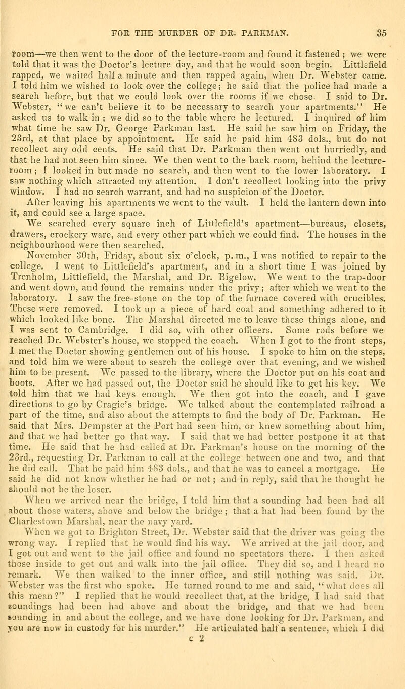 room—we then went to the door of the lecture-room and found it fastened ; we were told that it was the Doctor's lecture day, and that he would soon begin. Littlefield rapped, we waited hall a minute and then rapped again, when Dr. Webster came. I told him we wished to look over the college; he said that the police had made a search before, but that we could look over the rooms if we chose. I said to Dr. Webster, we can't believe it to be necessary to search your apartments. He asked us to walk in ; we did so to the table where he lectured. 1 inquired of him what time he saw Dr. George Parkman last. He said he saw him on Friday, the 23rd, at that place by appointment. He said he paid him 483 dols., but do not recollect any odd cents. He said that Dr. Parkman then went out hurriedly, and that he had not seen him since. We then went to the back room, behind the lecture- room ; I looked in but made no search, and then went to the lower laboratory. I saw nothing which attracted my attention. 1 don't recollect looking into the privy window. I had no search warrant, and had no suspicion of the Doctor. After leaving his apartments we went to the vault. I held the lantern down into it, and could see a large space. We searched every square inch of Littlefield's apartment—^bureaus, closets, drawers, crockery ware, and every other part which we could find. The houses in the neighbourhood were then searched. November 30th, Friday, about six o'clock, p.m., I was notified to repair to the college. I went to Littlefield's apartment, and in a short time I was joined by Trenholm, Littlefield, the Marshal, and Dr. Bigelow. We went to the trap-door and went down, and found the remains under the privy; after which we went to the laboratory. I saw the free-stone on the top of the furnace covered with crucibles. These were removed. I took up a piece of hard coal and something adhered to it which looked like bone. The Marshal directed me to leave these things alone, and I was sent to Cambridge. I did so, with other officers. Some rods before we reached Dr. Webster's house, we stopped the coach. When I got to the front steps, I met the Doctor showing gentlemen out of his house. I spoke to him on the steps, and told him we were about to search the college over that evening, and we wished him to be present. We passed to the library, where the Doctor put on his coat and boots. After we had passed out, the Doctor said he should like to get his key. We told him that we had keys enough. We then got into the coach, and I gave directions to go by Cragie's bridge. We talked about the contemplated railroad a part of the time, and also about the attempts to find the body of Dr, Parkman. He said that Mrs. Dempster at the Port had seen him, or knew something about him, and that we had better go that way. I said that we had better postpone it at that time. He said that he had called at Dr. Parkman's house on the morning of the 23rd., requesting Dr. Parkman to call at the college between one and two, and that he did call. That he paid him 483 dels., and that he was to cancel a mortgage. He said he did not know whether he had or not; and in I'eplj'', said thai he thought he slioiild not be the loser. When we arrived near the bridge, I told him that a sounding had been had all about those waters, above and below^ the bridge ; that a hat had been found by the Charlestown Marshal, near the navy yard. When we got to Brighton Street, Dr. W'ebster said that the driver was going the wrong way. I replied that he would find his way. We arrived at the jail door, and I got out and went to the jail office and found no spectators there. I then asked those inside to get out and walk into the jail office. Tliey did so, and 1 heard no remark. We then walked to the inner office, and still nothing was said. Dr. Webster was the first who spoke. He turned round to mc and said, what does all this mean ? I replied that he would recollect that, at the bridge, I had said that soundings had been had above and about the bridge, and that we had been sounding in and about the college, and we have done looking for Dr. Parkman, and you are now in custody for his murder. He articulated halt a sentence, v.hich I did c 1