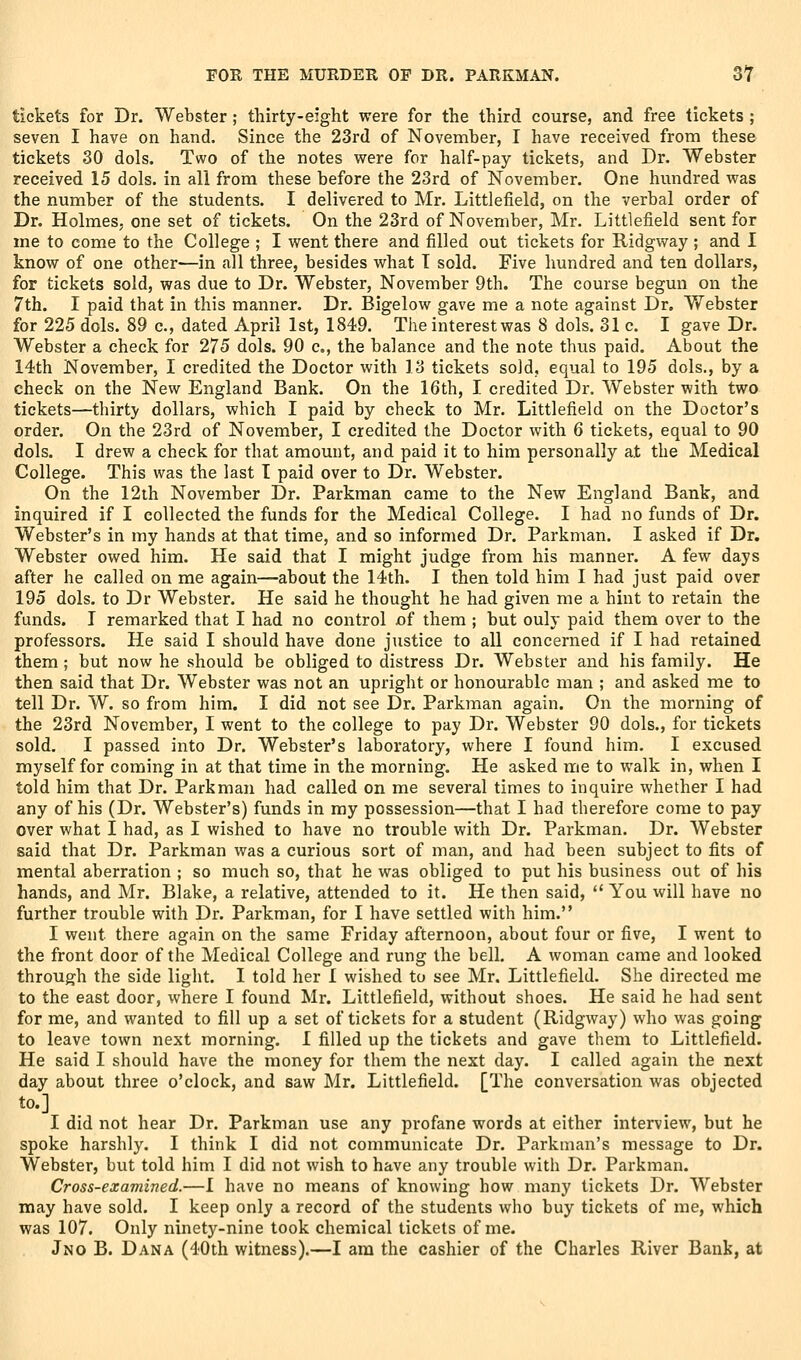 tickets for Dr. Webster; thirty-eight were for the third course, and free tickets ; seven I have on hand. Since the 23rd of November, I have received from these tickets 30 dols. Two of the notes v^ere for half-pay tickets, and Dr. Webster received 15 dols. in all from these before the 23rd of November. One hundred was the number of the students. I delivered to Mr. Littlefield, on the verbal order of Dr. Holmes, one set of tickets. On the 23rd of November, Mr. Littlefield sent for me to come to the College ; I went there and filled out tickets for Uidgway; and I know of one other—in all three, besides what T sold. Five hundred and ten dollars, for tickets sold, was due to Dr. Webster, November 9th. The course begun on the 7th. I paid that in this manner. Dr. Bigelow gave me a note against Dr. Webster for 225 dols. 89 c, dated April 1st, 1849. The interest was 8 dols. 31 c. I gave Dr. Webster a check for 275 dols. 90 c, the balance and the note thus paid. About the 14th November, I credited the Doctor with 13 tickets sold, equal to 195 dols., by a check on the New England Bank. On the 16th, I credited Dr. Webster with two tickets—thirty dollars, which I paid by check to Mr. Littlefield on the Doctor's order. On the 23rd of November, I credited the Doctor with 6 tickets, equal to 90 dols. I drew a check for that amount, and paid it to him personally at the Medical College. This was the last I paid over to Dr. Webster. On the 12ih November Dr. Parkman came to the New England Bank, and inquired if I collected the funds for the Medical College. I had no funds of Dr. Webster's in my hands at that time, and so informed Dr. Parkman. I asked if Dr. Webster owed him. He said that I might judge from his manner. A few days after he called on me again—about the 14th. I then told him I had just paid over 195 dols. to Dr Webster. He said he thought he had given me a hint to retain the funds. I remarked that I had no control of them ; but ouly paid them over to the professors. He said I should have done justice to all concerned if I had retained them ; but now he should be obliged to distress Dr. Webster and his family. He then said that Dr. Webster was not an upright or honourable man ; and asked me to tell Dr. W. so from him. I did not see Dr. Parkman again. On the morning of the 23rd November, I went to the college to pay Dr. Webster 90 dols., for tickets sold. I passed into Dr. Webster's laboratory, where I found him. I excused myself for coming in at that time in the morning. He asked me to walk in, when I told him that Dr. Parkman had called on me several times to inquire whether I had any of his (Dr. Webster's) funds in my possession—that I had therefore come to pay over what I had, as I wished to have no trouble with Dr. Parkman. Dr. Webster said that Dr. Parkman was a curious sort of man, and had been subject to fits of mental aberration ; so much so, that he was obliged to put his business out of his hands, and Mr. Blake, a relative, attended to it. He then said,  You will have no further trouble with Dr. Parkman, for I have settled with him. I went there again on the same Friday afternoon, about four or five, I went to the front door of the Medical College and rung the bell. A woman came and looked through the side light. I told her 1 wished to see Mr. Littlefield. She directed me to the east door, where I found Mr. Littlefield, without shoes. He said he had sent for me, and wanted to fill up a set of tickets for a student (Ridgway) who was going to leave town next morning. 1 filled up the tickets and gave them to Littlefield. He said I should have the money for them the next day. I called again the next day about three o'clock, and saw Mr. Littlefield. [The conversation was objected to.] I did not hear Dr. Parkman use any profane words at either interview, but he spoke harshly. I think I did not communicate Dr. Parkman's message to Dr. Webster, but told him I did not wish to have any trouble with Dr. Parkman. Cross-examined.—1 have no means of knowing how many tickets Dr. Webster may have sold. I keep only a record of the students who buy tickets of me, which was 107. Only ninety-nine took chemical tickets of me. Jno B. Dana (40th witness).—I am the cashier of the Charles River Bank, at