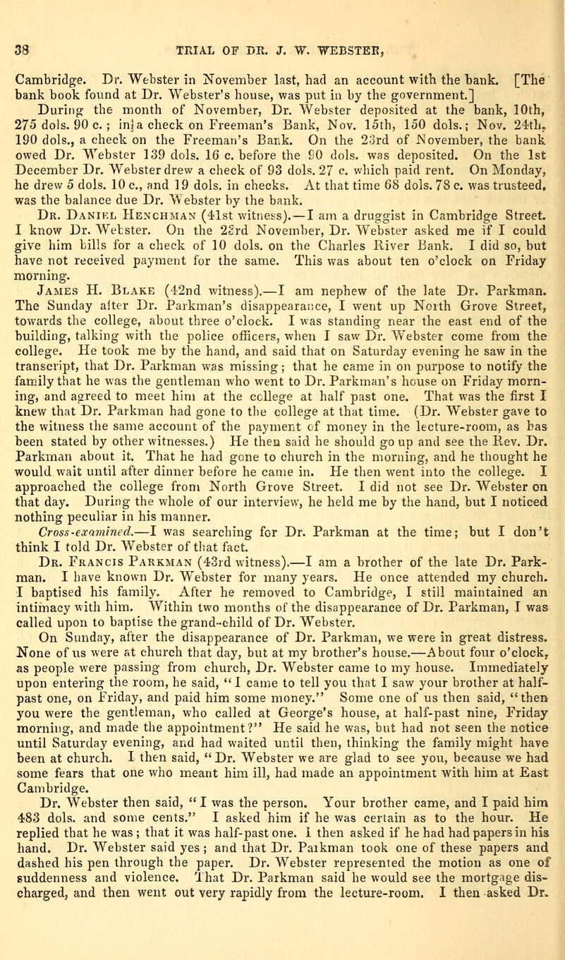 Cambridge. Dr. Webster in November last, had an account with the bank. [The bank book fovmd at Dr. Webster's house, was put in by the government.] During the month of November, Dr. Webster deposited at the bank, 10th, 275 dols. 90 c. ; inS a check on Freeman's Bank, Nov. 15th, 150 dols.; Nov. 24th, 190 dols., a check on the Freeman's Bank. On the 23rd of JSIovember, the bank owed Dr. Webster 139 dols. 16 c. before the 90 dols. was deposited. On the 1st December Dr. Webster drew a check of 93 dols. 27 c. which paid rent. On Monday, he drew 5 dols. 10 c, and 19 dols. in checks. At that time 68 dols. 78 c. was trusteed, was the balance due Dr. Webster by the bank. Dr. Danikl Henchman (41st witness).—I am a druggist in Cambridge Street. I know Dr. Wetster. On the 2£rd November, Dr. Webster asked me if I could give him bills for a check of 10 dols. on the Charles River Bank. I did so, but have not received payment for the same. This was about ten o'clock on Friday morning. James H. Blake (42nd witness).—I am nephew of the late Dr. Parkman. The Sunday alter Dr. Parkman's disappearance, I went up North Grove Street, towards the college, about three o'clock. I was standing near the east end of the building, talking with the police officers, when I savv Dr. Webster come from the college. He took me by the hand, and said that on Saturday evening he saw in the transcript, that Dr. Parkman was missing; that he came in on purpose to notify the family that he was the gentleman who went to Dr. Parkman's house on Friday morn- ing, and agreed to meet him at the college at half past one. That was the first I knew that Dr. Parkman had gone to the college at that time. (Dr. Webster gave to the witness the same account of the payment of money in the lecture-room, as has been stated by other witnesses.) He then said he should go up and see the Rev. Dr. Parkman about it. That he had gone to church in the morning, and he thought he would wait until after dinner before he came in. He then went into the college. I approached the college from North Grove Street. I did not see Dr. Webster on that day. During the whole of our interview, he held me by the hand, but I noticed nothing peculiar in his manner. Cross-examined.—I was searching for Dr. Parkman at the time; but I don't think I told Dr. Webster of tliat fact. Dr. Francis Parkman (43rd witness).—I am a brother of the late Dr. Park- man. I have known Dr. Webster for many years. He once attended my church. I baptised his family. After he removed to Cambridge, I still maintained an intimacy with him. Within two months of the disappearance of Dr. Parkman, T was called upon to baptise the grand-child of Dr. Webster. On Sunday, after the disappearance of Dr. Parkman, we were in great distress. None of us were at church that day, but at my brother's house.—About four o'clock, as people were passing from church, Dr. Webster came to my house. Immediately upon entering the room, he said, I came to tell you that I saw your brother at half- past one, on Friday, and paid him some money. Some one of us then said, then you were the gentleman, who called at George's house, at half-past nine, Friday morning, and made the appointment? He said he was, but had not seen the notice until Saturday evening, and had waited until then, thinking the family might have been at church. I then said,  Dr. Webster we are glad to see you, because we had some fears that one who meant him ill, had made an appointment with him at East Cambridge. Dr. Webster then said,  I was the person. Your brother came, and I paid him 483 dols. and some cents. I asked him if he was certain as to the hour. He replied that he was ; that it was half-past one. i then asked if he had had papers in his hand. Dr. Webster said yes ; and that Dr. Paikman took one of these papers and dashed his pen through the paper. Dr. Webster represented the motion as one of suddenness and violence. That Dr. Parkman said he would see the mortgage dis- charged, and then went out very rapidly from the lecture-room. I then asked Dr.