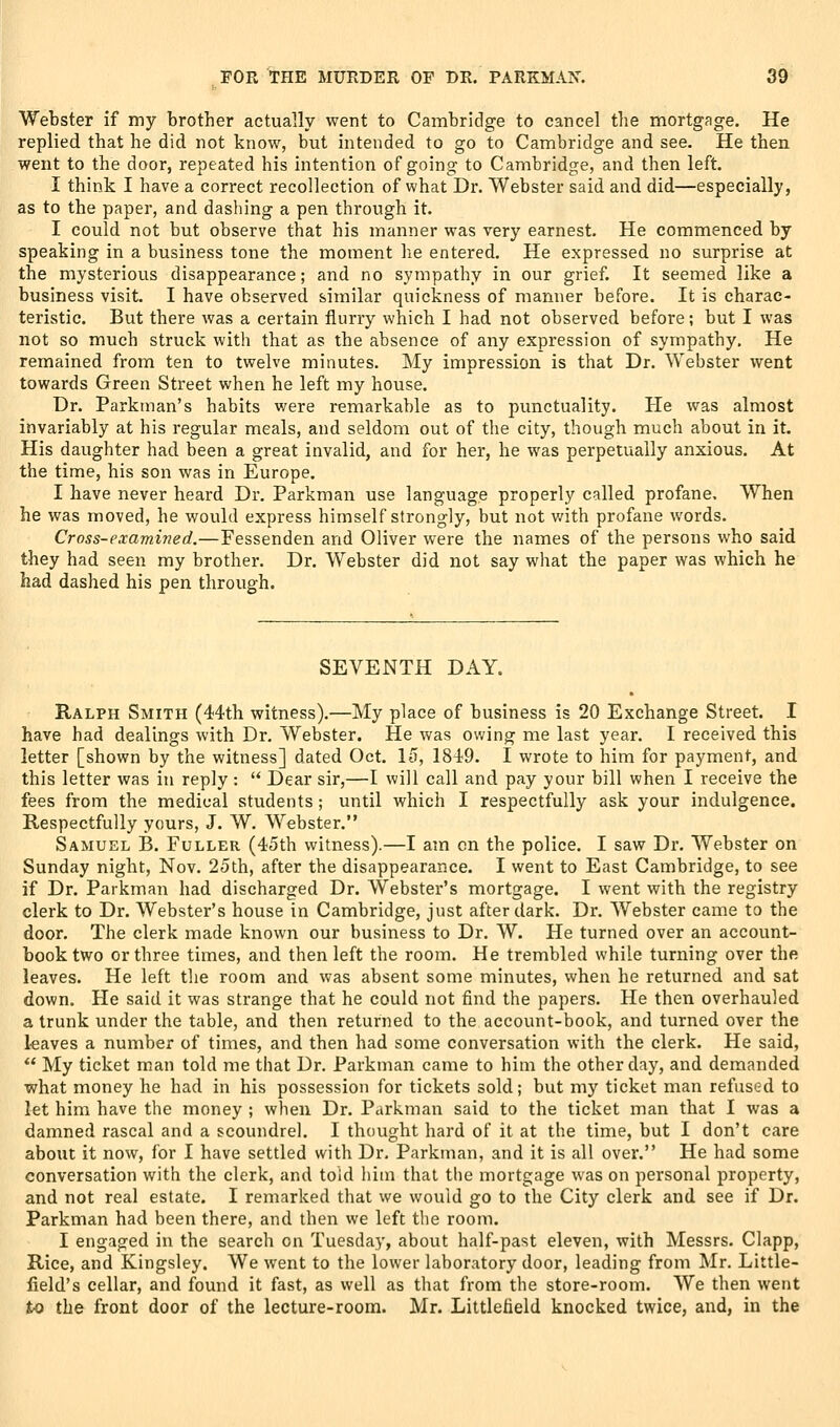 Webster if my brother actually went to Cambridge to cancel tlie mortgage. He replied that he did not know, but intended to go to Cambridge and see. He then went to the door, repeated his intention of going to Cambridge, and then left, I think I have a correct recollection of what Dr. Webster said and did—especially, as to the paper, and dashing a pen through it. I could not but observe that his manner was very earnest. He commenced by speaking in a business tone the moment lie entered. He expressed no surprise at the mysterious disappearance; and no sympathy in our grief. It seemed like a business visit. I have observed similar quickness of manner before. It is charac- teristic. But there was a certain flurry which I had not observed before; but I was not so much struck with that as the absence of any expression of sympathy. He remained from ten to twelve minutes. My impression is that Dr. Webster went towards Green Street when he left my house. Dr. Parkman's habits were remarkable as to punctuality. He was almost invariably at his regular meals, and seldom out of the city, though much about in it. His daughter had been a great invalid, and for her, he was perpetually anxious. At the time, his son was in Europe. I have never heard Dr. Parkman use language properly called profane. When he was moved, he would express himself strongly, but not v/ith profane words. Cross-examijied.—Fessenden and Oliver were the names of the persons who said they had seen my brother. Dr. Webster did not say what the paper was which he iiad dashed his pen through. SEVENTH DAY, Ralph Smith (44th witness).—My place of business is 20 Exchange Street. I have had dealings with Dr. Webster. He was owing me last year. I received this letter [shown by the witness] dated Oct. It), 1849. I wrote to him for payment, and this letter was in reply :  Dear sir,—I will call and pay your bill when I receive the fees from the medical students ; until which I respectfully ask your indulgence. Respectfully yours, J. W. Webster. Samuel B. Fuller (45th witness).—I am en the police. I saw Dr. Webster on Sunday night, Nov. 25th, after the disappearance. I went to East Cambridge, to see if Dr. Parkman had discharged Dr. Webster's mortgage. I went with the registry clerk to Dr. Webster's house in Cambridge, just after dark. Dr. Webster came to the door. The clerk made known our business to Dr. W. He turned over an account- book two or three times, and then left the room. He trembled while turning over the leaves. He left the room and was absent some minutes, when he returned and sat down. He said it was strange that he could not find the papers. He then overhauled a trunk under the table, and then returned to the account-book, and turned over the leaves a number of times, and then had some conversation with the clerk. He said,  My ticket man told me that Dr. Parkman came to him the other day, and demanded what money he had in his possession for tickets sold; but my ticket man refused to let him have the money ; when Dr. Parkman said to the ticket man that I was a damned rascal and a scoundrel. I thought hard of it at the time, but I don't care about it now, for I have settled with Dr. Parkman, and it is all over. He had some conversation with the clerk, and told him that the mortgage was on personal property, and not real estate. I remarked that we would go to the City clerk and see if Dr. Parkman had been there, and then we left the room. I engaged in the search on Tuesday, about half-past eleven, with Messrs. Clapp, Rice, and Kingsley. We went to the lower laboratory door, leading from Mr. Little- field's cellar, and found it fast, as well as that from the store-room. We then went to the front door of the lecture-room. Mr. Littlefield knocked twice, and, in the