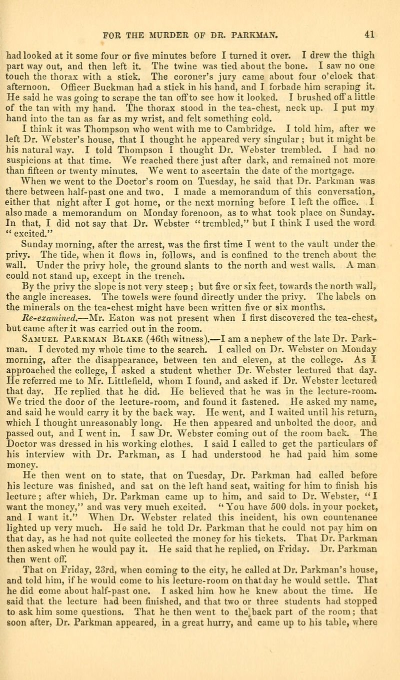 had looked at it some four or five minutes before I turned it over. I drew the thigh part way out, and then left it. The twine was tied about the bone. I saw no one touch the thorax with a stick. The coroner's jury came about four o'clock that afternoon. Officer Buckman had a stick in his hand, and I forbade him scraping it. He said he was going to scrape the tan off to see how it looked. I brushed off a little of the tan with my hand. The thorax stood in the tea-chest, neck up. I put my hand into the tan as far as my wrist, and felt something cold. I think it was Thompson who went with me to Cambridge. I told him, after we left Dr. Webster's house, that I thought he appeared very singular ; but it might be his natural way. I told Thompson I thought Dr. Webster trembled. I had no suspicions at that time. We reached there just after dark, and remained not more than fifteen or twenty minutes. We went to ascertain the date of the mortgage. When we went to the Doctor's room on Tuesday, he said that Dr. Parkman was there between half-past one and two. I made a memorandum of this conversation, either that night after I got home, or the next morning before I left the office. I also made a memorandum on Monday forenoon, as to what took place on Sunday. In that, I did not say that Dr. Webster  trembled, but I think I used the word *' excited. Sunday morning, after the arrest, was the first time I went to the vault under the privy. The tide, when it flows in, follows, and is confined to the trench about the wall. Under the privy hole, the ground slants to the north and west walls. A man could not stand up, except in the trench. By the privy the slope is not very steep ; but five or six feet, towards the north wall, the angle increases. The towels were found directly under the privy. The labels on the minerals on the tea-chest might have been written five or six months. Re-examined.—Mr. Eaton was not present when I first discovered the tea-chest, but came after it was carried out in the room. Samuel Parkman Blake (46th witness).—I am a nephew of the late Dr. Park- man. I devoted my whole time to the search. I called on Dr. Webster on Monday morning, after the disappearance, between ten and eleven, at the college. As I approached the college, I asked a student whether Dr. Webster lectured that day. He referred me to Mr. Littlefield, whom I found, and asked if Dr. Webster lectured that day. He replied that he did. He believed that he was in the lecture-room. We tried the door of the lecture-room, and found it fastened. He asked my name, and said he would carry it by the back way. He went, and I waited until his return, which I thought unreasonably long. He then appeared and unbolted the door, and passed out, and I went in. I saw Dr. Webster coming out of the room back. The Doctor was dressed in his working clothes. I said I called to get the particulars of his interview with Dr. Parkman, as I had understood he had paid him some money. He then went on to state, that on Tuesday, Dr. Parkman had called before his lecture was finished, and sat on the left hand seat, waiting for him to finish his lecture; after which. Dr. Parkman came up to him, and said to Dr. Webster, I want the money, and was very much excited. You have 500 dols. in your pocket, and I want it. When Dr. Webster related this incident, his own countenance lighted up very much. He said he told Dr. Parkman that he could not pay him on that day, as he had not quite collected the money for his tickets. That Dr. Parkman then asked when he would pay it. He said that he replied, on Friday. Dr. Parkman then went off. That on Friday, 23rd, when coming to the city, he called at Dr. Parkman's house, and told him, if he would come to his lecture-room on that day he would settle. That he did come about half-past one. I asked him how he knew about the time. He said that the lecture had been finished, and that two or three students had stopped to ask him some questions. That he then went to the^back part of the room; that soon after, Dr. Parkman appeared, in a great hurry, and came up to his table, where