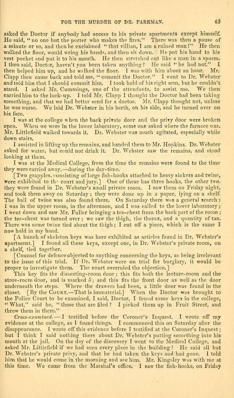 asked the Doctor if anybody had access to his private apartments except himself! He said,  no one but the porter who makes the fires. There was then a pause of a minute or so, and then he exclaimed  that villian, I am a ruined man! He then walked the floor, would wring his hands, and then sit down. He put his hand to his vest pocket and put it to his mouth. He then stretched out like a man in a spasm. I then said, Doctor, haven't you been taken anything? He said he had not. I then helped him up, and he walked the floor. I was v/ith him about an hour. Mr. Clapp then came back and told me, '* commit the Doctor. I went to Dr. Webster and told him that I should commit him. I took hold of his right arm, but he couldn't stand. I asked Mr. Cummings, one of the attendants, to assist me. We then carried him to the lock-up. I told Mr. Clapp I thought the Doctor had been taking- something, and that we had better send for a doctor. Mr. Clapp thought not, unless he was worse. We laid Dr. Webster in his berth, on his side, and he turned over on his face. I was at the college when the back private door and the privy door were broken open. When we were in the lower laboratory, some one asked where the furnace Avas, Mr. Littlefield walked towards it. Dr. Webster was much agitated, especially while down stairs. I assisted in lifting up the remains, and handed them to Mr. Hopkins. Dr. Webster asked for water, but could not drink it. Dr. Webster saw the remains, and stood looking at them. I was at the Medical College, from the time the remains were found to the time they were carried away,—during the day-time. [Two grapples, consisting of large fish-hooks attached to heavy sinkers and twine, were exhibited to th- court and jury.] One of these has three hooks, the other two„ they were found in Dr. Webster's small private room. I saw them on Friday night, and took them away on Saturday ; they were done up in a paper, lying on a shel£ The ball of twine was also found there. On Saturday there was a general search ; 1 was in the upper room, in the afternoon, and I was called to the lower laboratory; I went down and saw Mr. Fuller bringing a tea-chest from the back part of the room f the tea-chest was turned over; we saw the thigh, the thorax, and a quantity of tan. There was some twine tied about the thigh ; I cut off a piece, which is the same I now hold in my hand. [A bunch of skeleton keys was here exhibited as articles found in Dr. Webster's apartment,] I found all these keys, except one, in Dr. Webster's private room, on a shelf, tied together. [Counsel for defence objected to anything concerning the keys, as being irrelevant to the issue of this trial. If Dr. Webster were on trial for burglary, it would be proper to investigate them. The court overruled the objection.] This key fits the dissecting-room door ; this fits both the lecture-room and the store-rocm door, and is marked 5; and this fits the front door as well as the door underneath the steps. Where the drawers had been, a little door was found in the closet. [By the Court.—That is immaterial.] When the Doctor was brought to the Police Court to be examined, I said, Doctor, I found some keys in the college,  What, said he,  those that are filed ? I picked them up in Fruit Street, and threw them in there. Cross-examined, — I testified before the Coroner's Inquest. I wrote off my evidence at the college, as I found things. I commenced this on Saturday after the disappearance. 1 wrote off this evidence before I testified at the Coroner's Inquest; but I think I said nothing there about Dr. Webster's putting soinetiiing into his mouth at the jail. On the day of the discovery I went to the Medical College, and asked Mr. Littlefield if we had seen every place in the building ! He said all but Dr. AVebster's j)rivate privy, and that he had taken the keys and had gone. I told him that he would come in the morning and see him. Mr. Kingsley was with me at this time. We came from the Marshal's oflftce. I saw the fish-hooks, on Friday