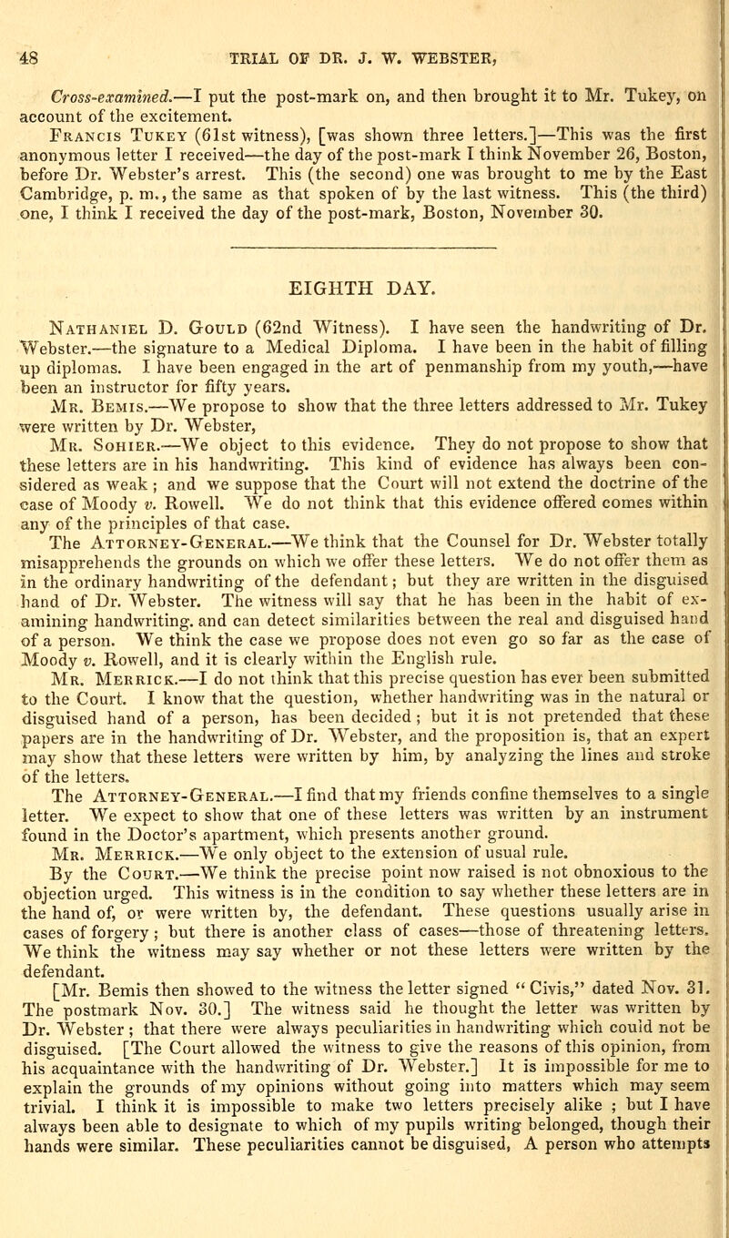 Cross-examined.—I put the post-mark on, and then brought it to Mr. Tukey, on^ account of the excitement. Francis Tukey (61st witness), [was shown three letters.]—This was the first anonymous letter I received—the day of the post-mark I think November 26, Boston, before Dr. Webster's arrest. This (the second) one was brought to me by the East Cambridge, p. m., the same as that spoken of by the last witness. This (the third) one, I think I received the day of the post-mark, Boston, November 30. EIGHTH DAY. Nathaniel D. Gould (62nd Witness). I have seen the handwriting of Dr. Webster.—the signature to a Medical Diploma. I have been in the habit of filling up diplomas. I have been engaged in the art of penmanship from my youth,'—have been an instructor for fifty years. Mr. Bemis.—We propose to show that the three letters addressed to Mr. Tukey were written by Dr. Webster, Mr. Sohier.-—We object to this evidence. They do not propose to show that these letters are in his handwriting. This kind of evidence has always been con- sidered as weak ; and we suppose that the Court will not extend the doctrine of the case of Moody v. Rowell. We do not think that this evidence offered comes within any of the principles of that case. The Attorney-General.—We think that the Counsel for Dr. Webster totally misapprehends the grounds on which we offer these letters. We do not offer them as in the ordinary handwriting of the defendant; but they are written in the disguised hand of Dr. Webster. The witness will say that he has been in the habit of ex- amining handwriting, and can detect similarities between the real and disguised hand of a person. We think the case we propose does not even go so far as the case of Moody V. Rowell, and it is clearly within the English rule. Mr. Merrick.—I do not think that this precise question has ever been submitted to the Court. I know that the question, whether handwriting was in the natural or disguised hand of a person, has been decided ; but it is not pretended that these papers are in the handwriting of Dr. Webster, and the proposition is, that an expert may show that these letters were written by him, by analyzing the lines and stroke of the letters. The Attorney-General.—I find that my friends confine themselves to a single letter. We expect to show that one of these letters was written by an instrument found in the Doctor's apartment, which presents another ground. Mr. Merrick.—We only object to the extension of usual rule. By the Court.—We think the precise point now raised is not obnoxious to the objection urged. This witness is in the condition to say whether these letters are in the hand of, or were written by, the defendant. These questions usually arise in cases of forgery ; but there is another class of cases—those of threatening letters. We think the witness may say whether or not these letters were written by the defendant. [Mr. Bemis then showed to the witness the letter signed  Civis, dated Nov. 31. The postmark Nov. 30.] The witness said he thought the letter was written by Dr. Webster; that there were always peculiarities in handwriting which could not be disguised. [The Court allowed the witness to give the reasons of this opinion, from his acquaintance with the handwriting of Dr. Webster.] It is impossible for me to explain the grounds of my opinions without going into matters which may seem trivial. I think it is impossible to make two letters precisely alike ; but I have always been able to designate to which of my pupils writing belonged, though their hands were similar. These peculiarities cannot be disguised, A person who attempts