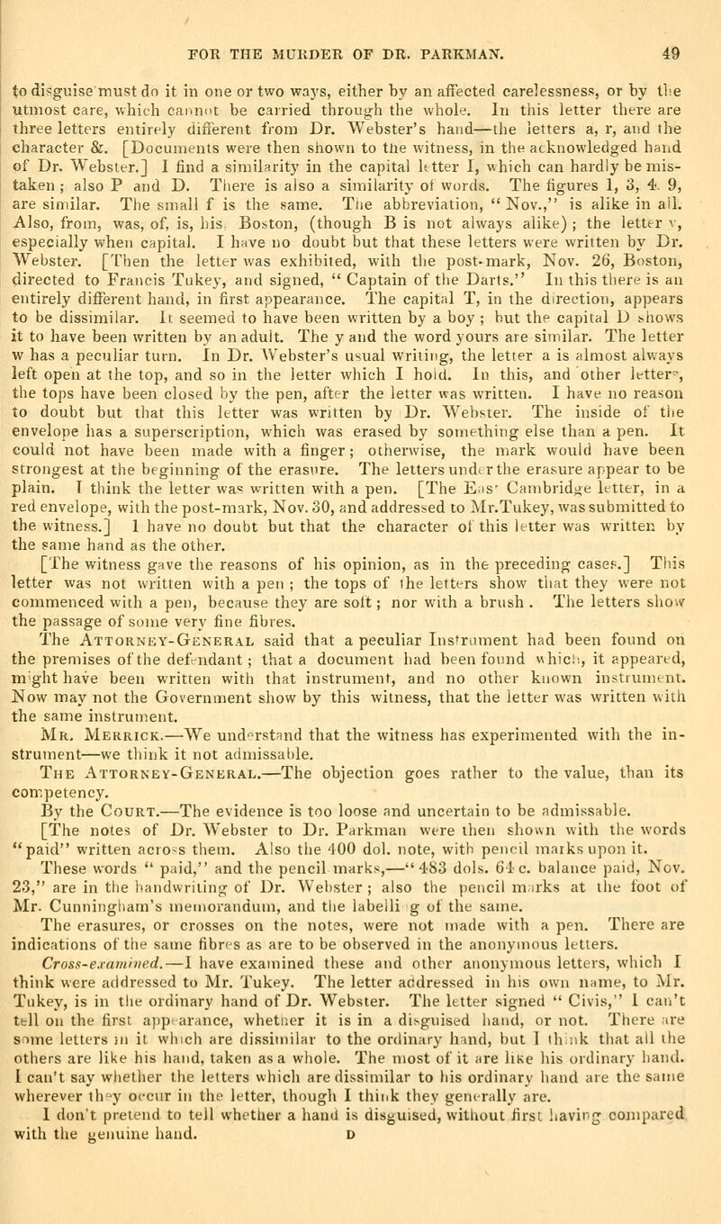 to disguise must do it in one or two ways, either by an affected carelessness, or by the utmost care, which cannot be carried through the whole. In this letter there are three letters entirely different from Dr. Webster's hand—the letters a, r, and the character &. [Documents were then shown to tne witness, in the acknowledged hand of Dr. Webster,] I find a similarity in the capital Utter I, which can hardly be mis- taken ; also P and D. There is also a similarity ot words. The figures 1, 3, 4. 9, are similar. The small f is the same. Tne abbreviation,  Nov., is alike in ail. Also, from, was, of, is, his, Boston, (though B is not always alike) ; the letter v, especially when capital. I have no doubt but that these letters were written by Dr. Webster. [Then the letter was exhibited, with tlie post-mark, Nov. 26, Boston, directed to Francis Tukey, and signed,  Captain of the Darts. In this there is au entirely different hand, in first appearance. The capital T, in the direction, appears to be dissimilar. It seemed to have been written by a boy ; but the capital D ^hows it to have been written by an adult. The y and the word yours are similar. The letter w has a peculiar turn. In Dr. Webster's usual writing, the letter a is almost always left open at the top, and so in the letter which I hold. In this, and other letter^, the tops have been closed by the pen, after the letter was written. I have no reason to doubt but that this letter was written by Dr. Webster. The inside of tlie envelope has a superscription, which was erased by something else than a pen. It could not have been made with a finger; otherwise, the mark would have been strongest at the beginning of the eras\ire. The letters under the erasure appear to be plain. T think the letter was written with a pen. [The E;is' Cambridge letter, in a red envelope, with the post-mark, Nov. 30, and addressed to Mr.Tukey, was submitted to the witness.] 1 have no doubt but that the character ot this letter was written by the same hand as the other. [The witness gave the reasons of his opinion, as in the preceding case?.] This letter was not written with a pen ; the tops of the letters show that they were not commenced with a pen, because they are solt; nor with a brush . The letters sho^v the passage of some very fine fibres. The Attorney-General said that a peculiar Instrument had been found on the premises of the defendant; that a docuinent had been found v\ hid;, it appeared, m^ght have been written with that instrument, and no other known instrument. Now may not the Government show by this witness, that the letter was written with the same instrument. Mr. Merrick.—We understand that the witness has experimented with the in- strutnent—we think it not admissable. The Attorney-General.—The objection goes ratlier to the value, than its competency. By the Court.—The evidence is too loose and uncertain to be admissable. [The notes of Dr. Webster to Dr. Parkman were then shown with the words paid written across them. Also the 400 dol. note, with pencil maiks upon it. These words  paid, and the pencil marks,—483 dols. 64 c. balance paid, Nov, 23, are in the handwriting of Dr. Webster ; also the pencil m;irks at the foot of Mr. Cunningham's memorandum, and the labelli g of the same. The erasures, or crosses on the notes, were not made with a pen. There are indications of the same fibres as are to be observed in the anonymous letters. Cross-examived.—I have examined these and other anonymous letters, which I think were addressed to Mr. Tukey. The letter addressed in his own name, to Mr. Tukey, is in the ordinary hand of Dr. Webster. The letter signed  Civis, I can't tell on the first app' arance, whetner it is in a disguised liand, or not. There are some letters }ii it which are dissimilar to the ordinary hand, but 1 th.nk tliat ail the others are like his liand, taken as a whole. The most of it are liKe his ordinary hand. I can't say whether the letters which are dissimilar to his ordinary hand are the same wherever thf-y occur in the letter, though I think they generally are. I don't pretend to tell whether a hand is disguised, without first liaving compared with the gentiine hand. D