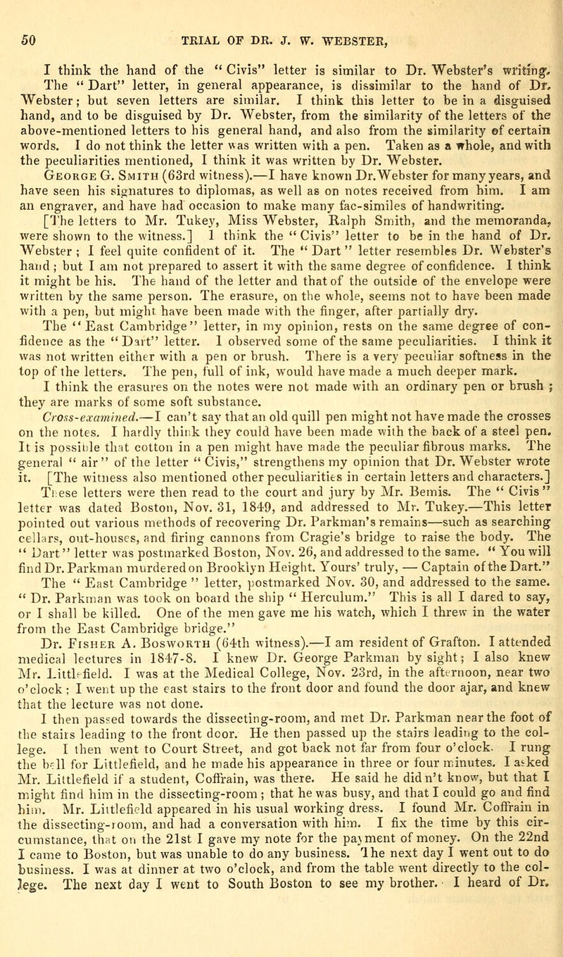 I think the hand of the  Civis letter is siniilar to Dr. Webster's writing* The  Dart letter, in general appearance, is dissimilar to the hand of Dr, Webster; but seven letters are similar. I think this letter to be in a disguised hand, and to be disguised by Dr. Webster, from the similarity of the letters of the above-mentioned letters to his general hand, and also from the similarity ©f certain words. I do not think the letter was written with a pen. Taken as a whole, and with the peculiarities mentioned, I think it was written by Dr. Webster. George G. Smith (63rd witness).—I have known Dr.Webster for many years, and have seen his signatures to diplomas, as well as on notes received from him. I am an engraver, and have had occasion to make many fac-similes of handwriting. [The letters to Mr. Tukey, Miss Webster, Ralph Smith, and the memoranda, were shown to the witness.] 1 think the  Civis letter to be in the hand of Dr. Webster ; I feel quite confident of it. The  Dart  letter resembles Dr. Webster's hand ; but I am not prepared to assert it with the same degree of confidence. I think it might be his. The hand of the letter and that of the outside of the envelope were written by the same person. The erasure, on the whole, seems not to have been made with a pen, but might have been made with the finger, after partially dry. The  East Cambridge letter, in my opinion, rests on the same degree of con- fidence as the Dart letter. 1 observed some of the same peculiarities. I think it was not written either with a pen or brush. There is a very peculiar softness in the top of the letters. The pen, full of ink, would have made a much deeper mark. I think the erasures on the notes were not made with an ordinary pen or brush ; they are marks of some soft substance. Croas-examined.—I can't say that an old quill pen might not have made the crosses on the notes, I hardly think they could have been made with the back of a steel pen. It is possible that cotton in a pen might have made the peculiar fibrous marks. The general  air of the letter  Civis, strengthens my opinion that Dr. Webster wrote it. [The witness also mentioned other peculiarities in certain letters and characters.] Ti'cse letters were then read to the court and jury by Mr. Bemis. The  Civis letter was dated Boston, Nov. 31, 1849, and addressed to Mr. Tukey.—This letter pointed out various methods of recovering Dr. Parkman's remains—such as searching celhirs, out-houses, and firing cannons from Cragie's bridge to raise the body. The  Dart letter was postmarked Boston, Nov. 26, and addressed to the same. ** You will findDr. Parkman murderedon Brooklyn Height. Yours' truly, — Captain of the Dart. The  East Cambridge  letter, postmarked Nov. 30, and addressed to the same.  Dr. Parkman was took on board the ship  Herculum. This is all I dared to say, or I shall be killed. One of the men gave me his watch, which I threw in the water from the East Cambridge bridge. Dr. Fisher A. Bosworth (64th witness).—I am resident of Grafton. I attended medical lectures in 1847-8. I knew Dr. George Parkman by sight; I also knew Mr. Littl-field. I was at the Medical College, Nov. 23rd, in the afternoon, near two o'clock ; I went up the east stairs to the front door and found the door ajar, and knew that the lecture was not done. I then passed towards the dissecting-room, and met Dr. Parkman near the foot of the stairs leading to the front door. He then passed up the stairs leading to the col- lege. I then went to Court Street, and got back not far from four o'clock. I rung the b-;ll for Littlefield, and he made his appearance in three or four minutes. I aeked Mr. Littlefield if a student, CofFrain, was there. He said he didn't know, but that I might find him in the dissecting-room ; that he was busy, and that I could go and find him. Mr. Littlefield appeared in his usual working dress. I found Mr. ColTrain in the dissecting-room, and had a conversation with him. I fix the time by this cir- cumstance, that on the 21st I gave my note for the pavment of money. On the 22nd I came to Boston, but was unable to do any business. Ihe next day I went out to do business. I was at dinner at two o'clock, and from the table went directly to the col- lege. The next day I went to South Boston to see my brother. I heard of Dr.