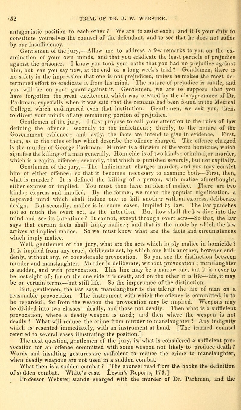 antagonistic position to each otlier ? We are to assist each; and it is your duty to constitute yourselves the counsel of the defendant, and to see that he does not suffer by our insufficiency. Gentlemen of the jury,—Allow me to address a few remarks to you on the ex- amination of your own minds, and that you eradicate the least particle of prejudice agauist the prisoner. I know you took your oaths that you had no prejudice ?igainst him, but can you say now, at the end of a long week's trial ? Gentlimen, there is no safety in the impression that one is not prejudiced, unless he makes the n^ost de- termined effort to eradicate it from his mind. The nature of prejudice is subtle, and you will be on your guard against it. Gentlemen, we are to suppose that you have forgotten the great excitement which was created by the disappearance of Dr. Parkman, especially when it was said that the remains had been found in the Medical College, which endangered even that institution. Gentlemen, we ask you, then, to divest your minds of any remaining portion of prejudice. Gentlemen of the jury,—I first propose to call your attention to the rules of law defining the offence ; secondly to the indictment; thirdly, to the nature of the Government evidence ; and lastly, the lacts we intend to give in evidence. First, then, as to the rules of law which describe the offence charged. The offence charged is the murder of George Parkman. Murder is a division of the v/ord homicide, which signifies the killing of a man generally. Homicide is of two kinds ; criminal,or murder, which is a capital offence ; secondly, that which is punished severely, buti.ot capitally. Gentlemen of the jury,—The indictment charges murder, und you may convict him of either offence ; so that it becomes necessary to examine both—First, then, what is murder? It is defined the killing of a person, with malice aforethought, either express or implied. You must then have an idea of malice. Jherc are two kinds; express and implied. By the former, we mean the popular signification, a depraved mind which shall induce one lo kill anoth-^r with an express, deliberate design. But secondly, malice is in some cases, implied by law. The law punishes not so much the overt act, as the intenti-n. But how shall the law dive into the mind and see its intentions ? It cannot, except through overt acts—So that, the law says that certain facts shall imply malice ; and that is the mode by which the law arrives at implied malice. So we must know what are the facts and circumstances which imply malice. Well, gentlemen of the jury, what are the acts which imply malice in homicide ? It is implied from any cruel, deliberate act, by which one kills another, however sud- denly, without any, or considerable provocation. So you see the distinction between murder and manslaughter. Murder is deliberate, without prorocation ; manslaughter is sudden, and with provocation. This line may be a narrow one, but it ia never to be lost sight of; for on the one side it is death, and on the other it is life—life, it may be on certain terms—but still life. So the importance of the distinction. But, gentlemen, the law sa}s, manslaughter is the taking the life of man on a reasonable provocation. The instrument with which the ofience is committed, is to be regarded; for from the weapon the provocation may be implied. Weapons may be divided into two classes—deadly, and those not deadly. Then what is a sufficient provocation, where a deadly weapon is used; and then where the weapon is not deadly ? What will reduce the crime from murder to manslaughter ? Any indignity which is resented immediately, with an instrument at hand. [The learned counsel referred to several cases illustrating the position.] The next question, gentlemen of the jury, is, what is considered a suflScient pro- vocation for an offence committed with some weapon not likely to produce death ? Words and insulting gesiures are sufficient to reduce the crime to manslaughter, when deadly weapons are not used in a sudden combat. What then is a sudden combat ? [The counsel read from the books the definition of sudden combat. White's case. Lewin's Reports, 173.] Professor Webster stands charged with the murder of Dr. Parkman, and the