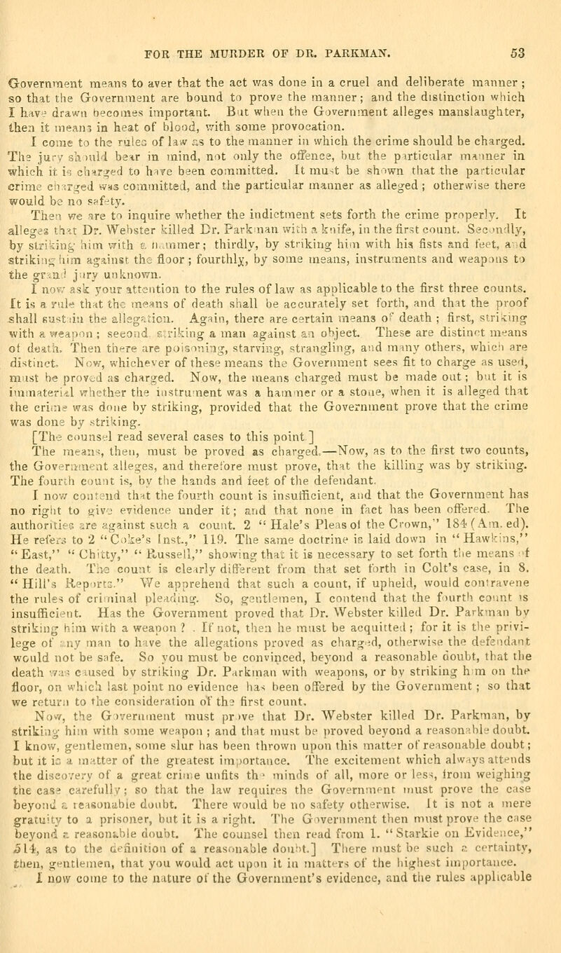 Government means to aver that the act was done in a cruel and deliherate manner ; so that the Government are bound to prove the manner; and the distinction which I hav'= drawn becomes important. But when the Government alleges manslaughter, then it mean-j in heat of blood, ^7ith some provocation. I come to the rulec of law ^:s to the manner in which the crime should be charged. The ju;-7 sa >uid b^^r in mind, not only the oifenca, but the pirticalar manner in which it io ch>ir;fed to hare been committed. It must be shr.wn that the pai-ticular crime cir<rged was committed, and the particular manner as alleged; otherwise there would be no s?^fety. Then we are to inquire whether the indictment sets forth the crime properly. It alleges th.^t Dr. Webster killed Dr. Parkaian with a knife, in the first count. Secondly, by striking him VTith a n..mmer; thirdly, by striking him with his fists and feet, and strikin<^ him against the floor ; fourthly, by some means, instruments and weapons to the gvm'i yiry unknown. I nov7 ask your attention to the rules of law as applicable to the first three counts. It is a rule th^t the means of death shall be accurately set forth, and that the proof shall Kustiin tht; alisgstion. Again, there are certain means o' death ; first, striicing with a weapon ; seeond striking a man against an object. These are distinf>t means ot d«ath. Then there are poisoning, starving, strangling, and m-my otliers, which are distinct Now, whichever of these means the Government sees fit to charge as usci, must he proved as charged. Now, the means charged must be made out; but it is immaterial whether the instrument was a hammer or a stone, when it is alleged that the crim^ was done by striking, provided that the Government prove that the crime was dona by striking. [Th-3 counsel read several cases to this point ] The means, then, must be proved as charged.—Now, as to the first two counts, the Government alleges, and thereibre must prove, thnt the killing was by striking. The fourth count is, by the hands and ieet of the defendant, I now contend thnt the fourth count is insutficient, and that the Government has no rigiit to giv-j evidence under it; and that none in fact has been offered. The authontiefT. are against feuch a count. 2 Hale's Pleas oi the Crown, 184<(Am. ed). He rei'ea^ to 2 Coke's Inst., 119. The same doctrine is laid down in Hawkins, East, '•' Chitty,  Russell, showing that it is necessary to set forth t'ne means I'f the death. Th2 count is clearly different from that set forth in Colt's case, in 8. Hill's Rep^)rto. We apprehend that such a count, if upheld, would contravene the rules of criminal pleading. So, gentlemen, I contend that the fourth count \s insulficient. Has the Government proved that Dr. Webster killed Dr. Parkman by striking him with a weapon ? . If not, then he must be acquitted; for it is the privi- lege of ;.ny man to have the allegations proved as charg-d, otherwise the defendant would not be safe. So you must be convinced, beyond a reasonable doubt, that the death vvavs ciused bv striking Dr. Parkman with weapons, or by striking h ra on the floor, on which last point no evidence ha> been offered by the Government ; so that we return to the consideration of the first count, NovY, the G )vernment must pr )ve that Dr. Webster killed Dr. Parkman, by striking him with some weapon ; and that must be proved beyond a reasonable doubt. I know, gentlemen, some slur has been thrown upon this matter of reasonable doubt; but it in a matter of the greatest importance. The excitement which always attends the discovery of a great crime unfits th^ minds of all, more or less, Irom weighing the cass carefully; so that the law requires the Government must prove the case beyond a reasonable doubt. There would be no safety otherwise, it is not a mere gratuity to a prisoner, but it is a right. The Government then must prove the case beyond c reasonable doubt. The counsel then read from 1.  Starkie on Evidence, <514, as to the definition of a reasonable doubt.] There must be such .?. certainty, then, gentlemen, that you would act upon it in matters of the highest importance. I now come to the nature of the Government's evidence, and the rules applicable