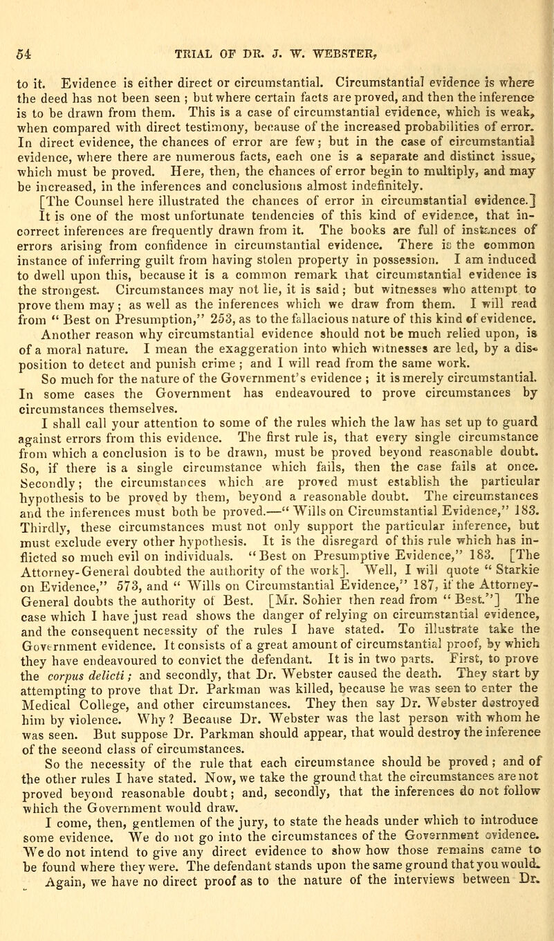 to it. Evidence is either direct or circumstantial. Circumstantial evidence is where the deed has not been seen ; but where certain facts are proved, and then the inference is to be drawn from them. This is a case of circumstantial evidence, which is weak, when compared with direct testimony, because of the increased probabilities of error. In direct evidence, the chances of error are few; but in the case of circumstantial evidence, where there are numerous facts, each one is a separate and distinct issue, which must be proved. Here, then, the chances of error begin to multiply, and may be increased, in the inferences and conclusions almost indefinitely. [The Counsel here illustrated the chances of error in circumstantial evidence.] It is one of the most unfortunate tendencies of this kind of evidence, that in- correct inferences are frequently drawn from it. The books are full of insfc-nces of errors arising from confidence in circumstantial evidence. There ic the common instance of inferring guilt from having stolen property in possession. I am induced to dwell upon this, because it is a common remark that circumstantial evidence is the strongest. Circumstances may not lie, it is said; but witnesses who attempt to prove them may; as well as the inferences which we draw from them. I will read from  Best on Presumption, 253, as to the fallacious nature of this kind of evidence. Another reason why circumstantial evidence should not be much relied upon, is of a moral nature. I mean the exaggeration into which witnesses are led, by a dis« position to detect and punish crime ; and I will read from the same work. j So much for the nature of the Government's evidence ; it is merely circumstantial. In some cases the Government has endeavoured to prove circumstances by circumstances themselves. I shall call your attention to some of the rules which the law has set up to guard against errors from this evidence. The first rule is, that every single circumstance from which a conclusion is to be drawn, must be proved beyond reasonable doubt. So, if there is a single circumstance which fails, then the case fails at once. Secondly; the circumstances which are proved must establish the particular hypothesis to be proved by them, beyond a reasonable doubt. The circumstances and the inferences must both be proved.— Wills on Circumstantial Evidence, 183. Thirdly, these circumstances must not only support the particular inference, but must exclude every other hypothesis. It is the disregard of this rule which has in- flicted so much evil on individuals. Best on Presumptive Evidence, 183. [The Attorney-General doubted the authority of the work]. Well, I will quote  Starkie on Evidence, 573, and  Wills on Circumstantial Evidence, 187, if the Attorney- General doubts the authority of Best. [Mr. Sohier then read from  Best.] The case which I have just read shows the danger of relying on circumstantial evidence, and the consequent necessity of the rules I have stated. To illustrate take the Government evidence. It consists of a great amount of circumstantial proof, by which they have endeavoured to convict the defendant. It is in two parts. First, to prove the corpus delicti; and secondly, that Dr. Webster caused the death. They start by attempting to prove that Dr. Parkman was killed, because he was seen to enter the Medical College, and other circumstances. They then say Dr. Webster destroyed him by violence. Why ? Because Dr. Webster was the last person with whom he was seen. But suppose Dr. Parkman should appear, that would destroy the inference of the second class of circumstances. So the necessity of the rule that each circumstance should be proved ; and of the other rules I have stated. Now, we take the ground that the circumstances are not proved beyond reasonable doubt; and, secondly, that the inferences do not follow which the Government would draw. I come, then, gentlemen of the jury, to state the heads under which to introduce some evidence. We do not go into the circumstances of the Government ovidence. We do not intend to give any direct evidence to show how those remains came to be found where they were. The defendant stands upon the same ground that you would* Again, we have no direct proof as to the nature of the interviews between Dr.