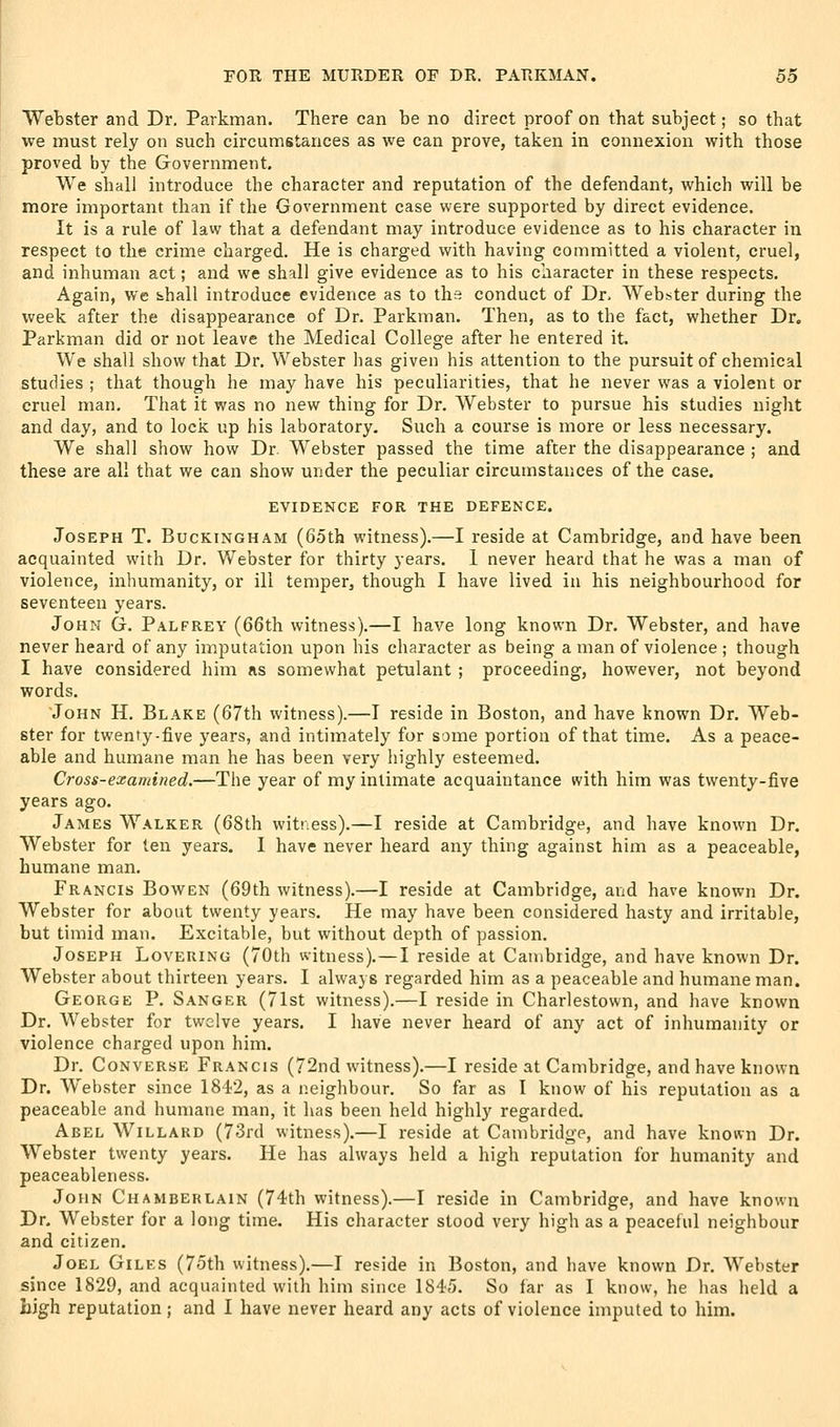 Webster and Dr. Parknian. There can be no direct proof on that subject; so that we must rely on such circumstances as we can prove, taken in connexion with those proved by the Government. We shall introduce the character and reputation of the defendant, which will be more important than if the Government case were supported by direct evidence. It is a rule of law that a defendant may introduce evidence as to his character in respect to the crime charged. He is charged with having committed a violent, cruel, and inhuman act; and we shall give evidence as to his character in these respects. Again, we Sihall introduce evidence as to the conduct of Dr. Webster during the week after the disappearance of Dr. Parkman. Then, as to the fact, whether Dr, Parkman did or not leave the Medical College after he entered it. We shall show that Dr. Webster has given his attention to the pursuit of chemical studies ; that though he may have his peculiarities, that he never was a violent or cruel man. That it was no new thing for Dr. Webster to pursue his studies night and day, and to lock up his laboratory. Such a course is more or less necessary. We shall show how Dr. Webster passed the time after the disappearance ; and these are all that we can show under the peculiar circumstances of the case. EVIDENCE FOR THE DEFENCE. Joseph T. Buckingham (65th witness).—I reside at Cambridge, and have been acquainted with Dr. Webster for thirty years. 1 never heard that he was a man of violence, inhumanity, or ill temper, though I have lived in his neighbourhood for seventeen years. John G. Palfrey (66th witness).—I have long known Dr. Webster, and have never heard of any imputation upon his character as being a man of violence ; though I have considered him as somewhat petulant ; proceeding, however, not beyond words. John H. Blake (67th witness).—I reside in Boston, and have known Dr. Web- ster for twenty-five years, and intimately for some portion of that time. As a peace- able and humane man he has been very highly esteemed. Cross-examined.—The year of my intimate acquaintance with him was twenty-five years ago. James Walker (68th witness).—I reside at Cambridge, and have known Dr. Webster for ten years. 1 have never heard any thing against him as a peaceable, humane man. Francis Bowen (69th witness).—I reside at Cambridge, and have known Dr. Webster for about twenty years. He may have been considered hasty and irritable, but timid man. Excitable, but without depth of passion. Joseph Lovering (70th witness).—I reside at Cambridge, and have known Dr. Webster about thirteen years. I always regarded him as a peaceable and humane man. George P. Sanger (71st witness).—I reside in Charlestown, and have known Dr. Webster for twelve years. I have never heard of any act of inhumanity or violence charged upon him. Dr. Converse Francis (72nd witness).—I reside at Cambridge, and have known Dr. Webster since 1842, as a neighbour. So far as I know of his reputation as a peaceable and humane man, it lias been held highly regarded. Abel Willard (73rd witness).—I reside at Cambridge, and have known Dr. Webster twenty years. He has always held a high reputation for humanity and peaceableness. John Chamberlain (74th witness).—I reside in Cambridge, and have known Dr. Webster for a long time. His character stood very high as a peaceful neighbour and citizen. Joel Giles (75th witness).—I reside in Boston, and have known Dr. Webster since 1829, and acquainted with him since 1845. So far as I know, he has held a high reputation; and I have never heard any acts of violence imputed to him.