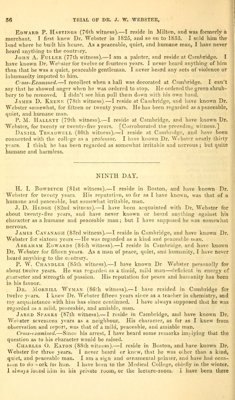 Edward P. Hastings (76th witness).—I reside in MilUm, and was formerly a merchant. I first, knew Dr. Webster in 1825, and so on to 1833. I sold him the land where he built his house. As a peaceable, quiet, and humane man, I have never heard anything to the contr-iry. John A. Fuller (77th witness).—I am a painter, and reside at Cambridge. I have known Dr. Webster for twelve or fourteen years. I never heard anything of him than that he was a quiet, peaceable gentleman. I never heard any acts of violence or inhumanity imputed to him. Cross-Examined.—I recollect when a hall was decorated at Cambridge. I can't say that he showed anger when he wa.s ordered to stop. He ordered the green shrub- bery to be removed. I didn't see him pull them down with his own hand. James D. Keenr (78th witness).—I reside at Cambridge, and have known Dr. Webster somewhat, for fifteen or twenty years. He has been regarded as a peaceable, quiet, and humane man. P. M. PIallett (79th witness).—I reside at Cambridge, and have known Dr. Webster, for twenty or twenty-five years. [Corroborated the preceding witness.] Daniel Trkadwell (SOth witness).—I reside at Cambridge, and have been connected with the college as a professor. I have known Dr. Webster nearly thirty years. I think he has been regarded as somewhat irritable and nervous ; but quite humane and harmless. NINTH DAY. H. I. BowDiTCH (81st witness).—I reside in Boston, and have known Dr. Webster for twenty years. His reputation, so far as I have known, was that of a humane and peaceable, but somewhat irritable, man. J. D. Hedge (82nd witness).—I have been acquainted with Dr. Webster for about twenty-five years, and have never known or heard anything against his character as a humane and peaceable man; but I have supposed he was somewhat nervous. James Cavanagh (83rd witness),—I reside in Cambridge, and have known Dr. Webster for sixteen years—He was regarded as a kind and peaceable man. Abraham Edwards (84ih witness).—I reside in Cambridge, and have known Dr. Webster for fifteen years. As a mian of peace, quiet, and humanity, I have never heard anything to the contrary. P. W. Chandler (85th witness).—I have known Dr Webster personally for about twelve years. He was regavdea as a timid, mild man—deficient in energy of (Ciiaracter and strength of passion. His reputation for peace and humanity has been in his favour. Dr. Morrill Wyman (86th witness).—I have resided in Cambridge for twelve years. I knew Dr. Webster fifteen years since as a teacher in chemistry, and rny acquaintance with him has since continued. I have always supposed that he was regarded as a mild, peaceable, and amiable, man. Jared Sparks (87th witness).—I reside in Cambridge, and have known Dr. Welister sevenieen years as a neighbour. His character, as far as I knew from observation and report, was that of a mild, peaceable, and amiable man. Cross-exambied.—Since his arrest, I have heard some remarks implying that the question as to his character would be raised. Charles O. Eaton (88th witness).—I reside in Boston, and have knov/n Dr. Webster for three years. I never heard or knew, that he was oiher than a kind, quiet, and peaceable man. I am a sign and ornamental painter, and have had occa- sion to do work lor him. I have been to the Medical College, chiefly in the winter. I always ibund iiim iu his private room, or the lecture-ioom. i have been there I