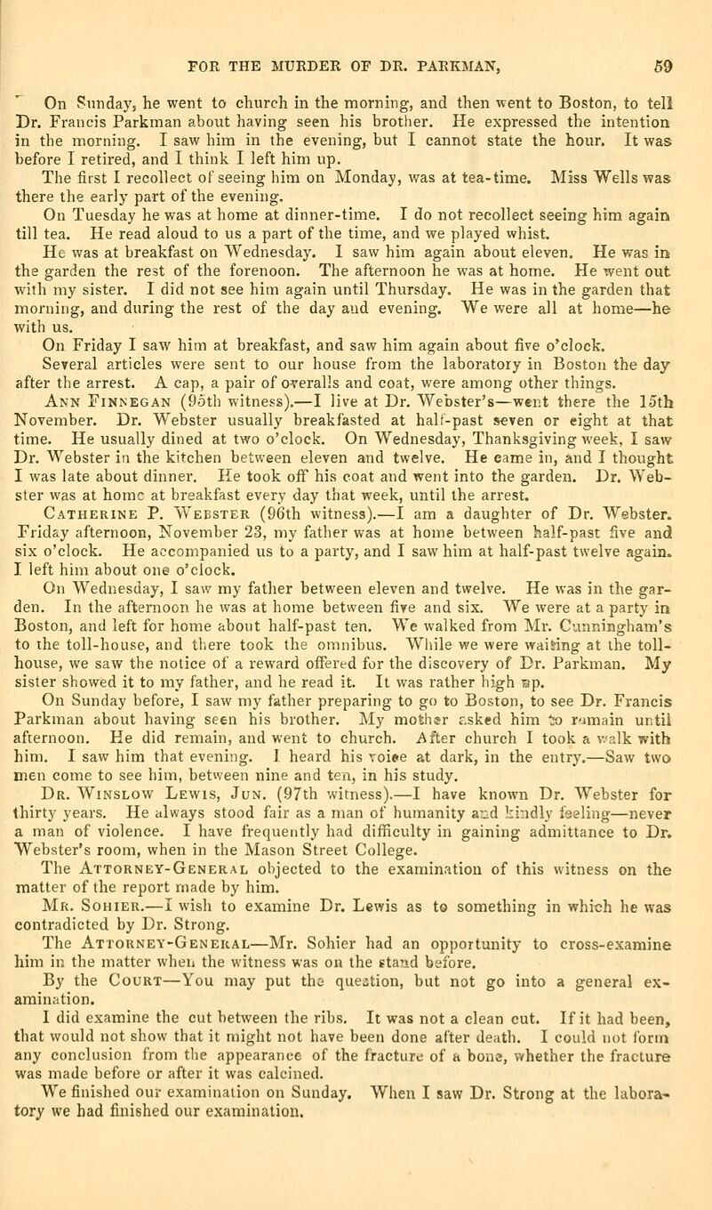 On Sunday, he went to church in the mornhig, and then went to Boston, to teli Dr. Francis Parkman about having seen his brother. He expressed the intention in the morning. I saw him in the evening, but I cannot state the hour. It was before I retired, and I think I left him up. The first I recollect of seeing him on Monday, was at tea-time. Miss Wells was there the early part of the evening. On Tuesday he was at home at dinner-time. I do not recollect seeing him again till tea. He read aloud to us a part of the time, and we played whist. He was at breakfast on Wednesday. 1 saw him again about eleven. He was in the garden the rest of the forenoon. The afternoon he was at home. He went out with my sister. I did not see him again until Thursday. He was in the garden that morning, and during the rest of the day and evening. We were all at home—he with us. On Friday I saw him at breakfast, and saw him again about five o'clock. Several articles were sent to our house from the laboratory in Boston the day after the arrest. A cap, a pair of overalls and coat, were among other things. Ann Finnegan (9oth witness).—I live at Dr. Webster's—went there the 15th November. Dr. Webster usually breakfasted at half-past seven or eight at that time. He usually dined at two o'clock. On Wednesday, Thanksgiving week, I saw Dr. Webster in the kitchen between eleven and twelve. He came in, and I thought I was late about dinner. He took ofi his coat and went into the garden. Dr. Web- ster was at home at breakfast every day that week, until the arrest. Catherine P. Webster (96th witness).—I am a daughter of Dr. Webster. Friday afternoon, November 23, my father was at home between half-past five and six o'clock. He accompanied us to a party, and I saw him at half-past twelve again. I left him about one o'clock. On Wednesday, I saw my father between eleven and twelve. He was in the gar- den. In the afternoon he was at home between five and six. We were at a party in Boston, and left for home about half-past ten. We walked from Mr. Cunningham's to the toll-house, and tliere took the omnibus. Wliile we were waiting at the toll- house, we saw the notice of a reward offered for the discovery of Dr. Parkman. My sister showed it to my father, and he read it. It was rather high sp. On Sunday before, I saw my father preparing to go to Boston, to see Dr. Francis Parkman about having seen his brother. My mother r.sked him to r'imain until afternoon. He did remain, and went to church. After church I took a v.alk with him. I saw him that evening. I heard his voipe at dark, in the entry.—Saw two men come to see him, between nine and ten, in his study. Dr. Winslow Lewis, Jun. (97th witness).—I have known Dr. Webster for thirty years. He always stood fair as a man of humanity and kindly feeling—never a man of violence. I have frequently had difficulty in gaining admittance to Dr. Webster's room, when in the Mason Street College. The Attorney-General objected to the examination of this witness on the matter of the report made by him. Mr. Sohier.—I wish to examine Dr. Lewis as to something in which he was contradicted by Dr. Strong. The Attorney-General—Mr. Sohier had an opportunity to cross-examine him in the matter when the witness was on the stand before. By the Court—You may put tho question, but not go into a general ex- amination. 1 did examine the cut between the ribs. It was not a clean cut. If it had been, that would not show that it might not have been done after death. I could not form any conclusion from the appearance of the fracture of a bone, whether the fracture was made before or after it was calcined. We finished our examination on Sunday. When I saw Dr. Strong at the labora- tory we bad finished our examination.