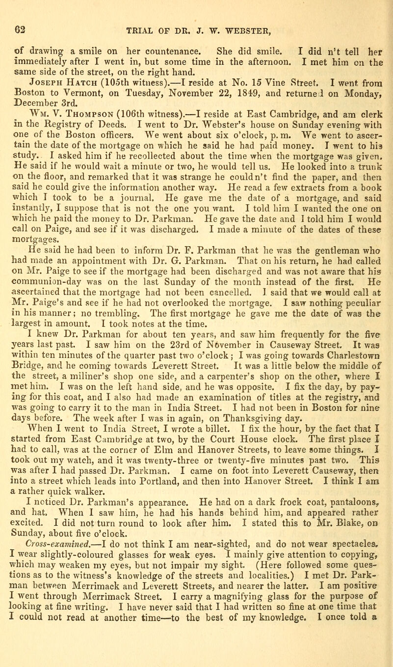 of drawing a smile on her countenance. She did smile. I did n't tell her immediately after I went in, but some time in the afternoon. I met him on the same side of the street, on the right hand. Joseph Hatch (105th witness).—I reside at No. 15 Vine Street. I went from Boston to Vermont, on Tuesday, November 22, 1849, and returnel on Monday, December 3rd. Wm. V. Thompson (106th witness).—I reside at East Cambridge, and am clerk in the Registry of Deeds. I went to Dr. Webster's house on Sunday evening with one of the Boston officers. We went about six o'clock, p. m. We went to ascer- tain the date of the mortgage on which he said he had paid money. T went to his study. I asked him if he recollected about the time when the mortgage was given. He said if he would wait a minute or two, he would tell us. He looked into a trunk on the floor, and remarked that it was strange he couldn't find the paper, and thea said he could give the information another way. He read a few extracts from a book which I took to be a journal. He gave me the date of a mortgage, and said instantly, I suppose that is not the one you want. I told him I wanted the one on which he paid the money to Dr. Parkman. He gave the date and I told him I would call on Paige, and see if it was discharged. I made a minute of the dates of these mortgages. He said he had been to inform Dr. F. Parkman that he was the gentleman who had made an appointment with Dr. G. Parkman. That on his return, he had called on Mr. Paige to see if the mortgage had been discharged and was not aware that his communion-day was on the last Sunday of the month instead of the first. He ascertained that the mortgage had not been cancelled. 1 said that we would call at Mr. Paige's and see if he had not overlooked the mortgage. I saw nothing peculiar in his manner; no trembling. The first mortgage he gave me the date of was the largest in amount. I took notes at the time. I knew Dr. Parkman for about ten years, and saw him frequently for the five years last past. I saw him on the 23rd of November in Causeway Street. It was within ten minutes of the quarter past two o'clock; I was going towards Charlestown Bridge, and he coming towards Leverett Street. It was a little below the middle of the street, a miliner's shop one side, and a carpenter's shop on the other, where I met him. I was on the left hand side, and he was opposite. I fix the day, by pay- ing for this coat, and I also had made an examination of titles at the registry, and was going to carry it to the man in India Street. I had not been in Boston for nine days before. The week after I was in again, on Thanksgiving day. When 1 went to India Street, I wrote a billet. I fix the hour, by the fact that I started from East Cambridge at two, by the Court House clock. The first place I had to call, v/as at the corner of Elm and Hanover Streets, to leave some things, I took out my watch, and it was twenty-three or twenty-five minutes past two. This was after I had passed Dr. Parkman. I came on foot into Leverett Causeway, then into a street which leads into Portland, and then into Hanover Street. I think I am a rather quick walker. I noticed Dr. Parkman's appearance. He had on a dark frock coat, pantaloons, and hat. When I saw him, he had his hands behind him, and appeared rather excited. I did not turn round to look after him, I stated this to Mr. Blake, on Sunday, about five o'clock. Cross-examined.—I do not think I am near-sighted, and do not wear spectacles. I wear slightly-coloured glasses for weak eyes. I mainly give attention to copying, which may weaken my eyes, but not impair my sight. (Here followed some ques- tions as to the witness's knowledge of the streets and localities.) I met Dr. Park- man between Merrimack and Leverett Streets, and nearer the latter. I am positive I went through Merrimack Street. I carry a magnifying glass for the purpose of looking at fine writing. I have never said that I had written so fine at one time that I could not read at another time—to the best of my knowledge. I once told a