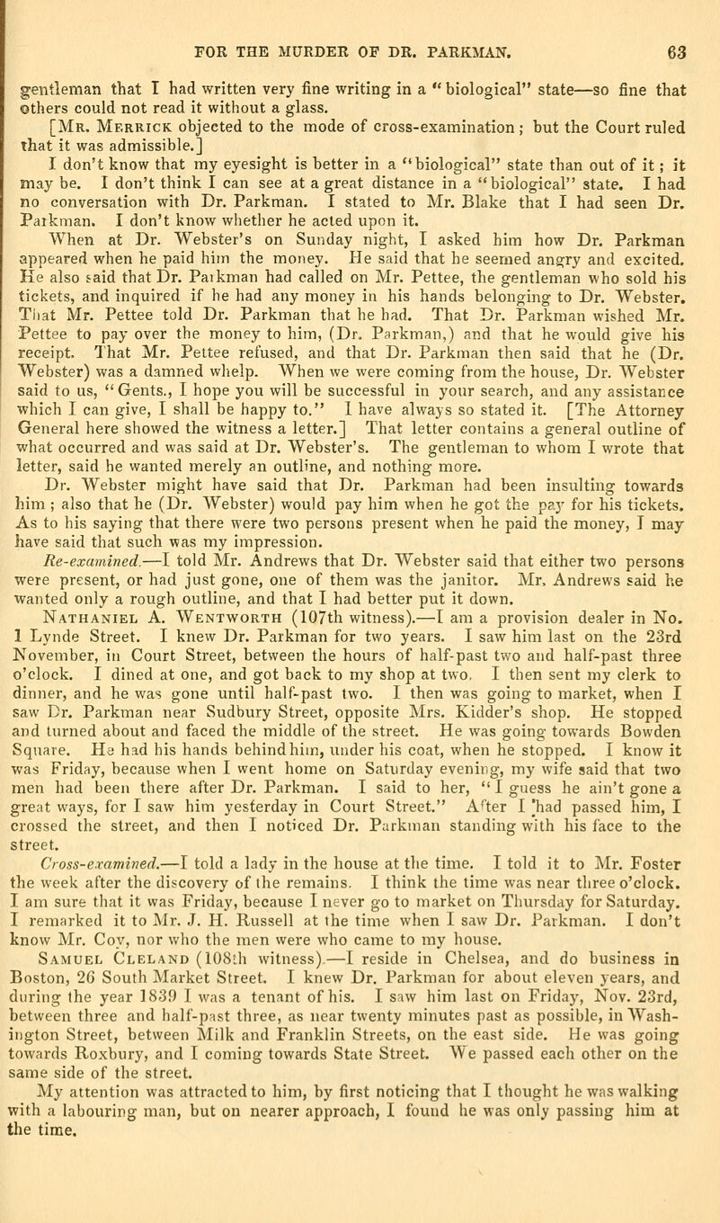 gentleman that I had written very fine writing in a ** biological state—so fine that ©thers could not read it without a glass. [Mr. Merrick objected to the mode of cross-examination ; but the Court ruled that it was admissible.] I don't know that my eyesight is better in a biological state than out of it; it may be. I don't think I can see at a great distance in a biological state. I had no conversation with Dr. Parkman. I stated to Mr. Blake that I had seen Dr. Paikman. I don't know whether he acted upon it. When at Dr. Webster's on Sunday night, I asked him how Dr. Parkman appeared when he paid him the money. He said that he seemed angry and excited. He also said that Dr. Paikman had called on Mr. Pettee, the gentleman who sold his tickets, and inquired if he had any money in his hands belonging to Dr. Webster. That Mr. Pettee told Dr. Parkman that he had. That Dr. Parkman wished Mr. Pettee to pay over the money to him, (Dr. Parkman,) and that he woiild give his receipt. That Mr. Pettee refused, and that Dr. Parkman then said that he (Dr. Webster) was a damned wlielp. When we were coming from the house, Dr. Webster said to us, Gents., I hope you will be successful in your search, and any assistance which I can give, I shall be happy to. I have always so stated it. [The Attorney General here showed the witness a letter.] That letter contains a general outline of what occurred and was said at Dr. Webster's. The gentleman to whom I wrote that letter, said he wanted merely an outline, and nothing more. Dr. Webster might have said that Dr. Parkman had been insulting towards him ; also that he (Dr. Webster) would pay him when he got the pe.y for his tickets. As to his saying that there were two persons present when he paid the money, I may have said that such was my impression. Re-examined.—I told Mr. Andrews that Dr. Webster said that either two persons were present, or had just gone, one of them was the janitor. Mr. Andrews said he wanted only a rough outline, and that I had better put it down. Nathaniel A. Wentworth (107th witness).—I am a provision dealer in No. 1 Lynde Street. I knew Dr. Parkman for two years. I saw him last on the 23rd November, in Court Street, between the hours of half-past two and half-past three o'clock. I dined at one, and got back to my shop at two, I then sent my clerk to dinner, and he was gone until half-past two. I then was going to market, when I saw Dr. Parkman near Sudbury Street, opposite Mrs. Kidder's shop. He stopped and turned about and faced the middle of the street. He was going towards Bovvden Square. He had his hands behind him, under his coat, when he stopped. I know it was Friday, because when I went home on Saturday evening, my wife said that two men had been there after Dr. Parkman. I said to her,  I guess he ain't gone a great ways, for I saw him yesterday in Court Street. A^ter I ]had passed him, I crossed the street, and then I noticed Dr. Parkman standing with his face to the street. Cross-examined.—I told a lady in the house at the time. I told it to Mr. Foster the week after the discovery of the remains. I think the time was near three o'clock. I am sure that it was Friday, because I never go to market on Thursday for Saturday. I remarked it to Mr. J. H. Russell at the time when I saw Dr. Parkman. I don't know Mr. Coy, nor who the men were who came to my house. Samuel Cleland (lOSlh witness).—I reside in Chelsea, and do business in Boston, 26 South Market Street. I knew Dr. Parkman for about eleven years, and during the year 1839 I was a tenant of his. I saw him last on Friday, Nov. 23rd, between three and half-past three, as near twenty minutes past as possible, in Wash- ington Street, between Milk and Franklin Streets, on the east side. He was going towards Roxbury, and I coming towards State Street. We passed each other on the same side of the street. My attention was attracted to him, by first noticing that I thought he was walking with a labouring man, but on nearer approach, I found he was only passing him at the time.