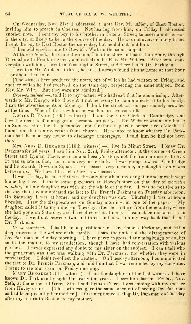 On Wednesday, Nov. 21st, I addressed a note Rev. Mr. Allen, of East Boston, inviting him to preach in Chelsea. Net hearing from him, on Friday I addressed another note. 1 sent my boy to bis brother in Federal Street, to ascertain if he was in the city, or likely to be in the course of the day. He was not over, or likely to be, I sent the boy to East Boston the same- day, but lie did not find him. I then addressed a note to Rev. Mr. Wirt en the same subject. At three o'clock, the same afternoon, I left the store and passed up State, through Devonshire to Franklin Street, and called on the Rev. Mr. Wildes. After some con- versation with him, I went to W'ashington Street, and there I met Dr. Parkman. I went to Mr. Wilde's at three, because 1 always found him at home at that hour — or about that hour. [The witness here produced the notes, one of which he had written on Friday, and another which he had received on the same day, respecting the same subject, from Rev. Mr. Wirt. But they were not admitted.] Cross-examined.—I told it to my partner who had read that he was missing. After- wards to Mr. Knapp, who thought it not necessary to communicate it to his family. I saw the advertisements on Monday. I think the street was not particularly crowded at the time. When I first saw him he was four or five rods off. Lucius R. Paige (109th witness).—I am the City Clerk of Cambridge, and have the records of mortgages of personal property. Dr. Webster was at my house on Sunday, after the disappearance, not far frc>m a quarter before five o'clock. I found him there on my return from church He wanted to know whether Dr. Park- man had been at my house to discharge a mortgage. 1 told him he had not been there. Mrs. Abby D. Rhoades (110th witness).—T live in Minot Street. I knew Dr. Parkman for 25 years. I saw him Nov. 23rd, Friday afternoon, at the corner ot Green Street and Lyman Place, near an apothecary's store, not far from a quarter to live. It was as late as that, tor it was very near dark. I was going towards Cambridge and he towards Bowdoin Square, He passed very near me, my daughter only was between us. We bowed to each other as we passed. It was Friday, because that was the only f^ay when my daughter and myself went home together. I made some purchases at Hovey's store on that day of mouselin de laine, and my daughter was with me the whole of the day. I was so positive as to the day that I communicated the fact to Dr. Francis Parkman on Tuesday afternoon. On Saturday I was at home, and my daughter was out. Thursday I was at home likewise. I saw the disappearance on Sunday morning, in one of the papers. My daughter called it to my mind on Tuesday, after her return from the countrv, where she had gone on Saturdaj^, and I recollected it at once. I cannot be mistaken as to the day. I went out between two and three, and it was on my way back that I met Dr. Parkman. Cross-examived.—I had been a parishioner of Dr, Francis Parkman, and felt a deep interest in the welfare of the family. I saw the notice of the disappearance of Dr. Parkman on Sunday morning. I have never expref^sed any misgivings or doubts as to the matter, to my recollection; though I have had conversation with various persons. I never expressed any doubt to my sister on the subject. I can't tell who the gentleman was that was walking with Dr. Parkman ; nor whether they were in conversation. I don't recollect the weather. On Tuesday afternoon, 1 communicated the fact to Dr. Francis Parkman, and told him that I was reminded by my daughter. I went to see him again on Friday morning. Mary Rhoades (111th witness).—I am the daughter of the last witness. 1 have known Dr. Parkman by sight for nearly ten years. I saw him last on Friday, Nov. 24th, at the corner of Green Street and Lyman J-'lace. I <'as coming with my mother from Hovey's store. [This witness gave the same account of seeing Dr. Parkman as had been given by her mother.] I first mentioned seeing Dr. Parkman on Tuesday after my return to Boston, to my mother.