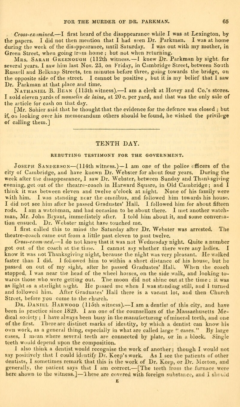 Cross-examined.—I first heard of the disappearance while I was at Lexington, by the papers. I did not then mention that I had seen Dr. Parkman. I was at home during the week of the disappearance, until Saturday. I was out with my mother, in Green Street, when going Irom home ; but not when returning. Mrs. Sarah Greenough (112th witness.—I knew Dr. Parkman by sight, for several years. I saw him last Nov. 23, on Friday, in Cambridge Street, between South Russell and Belknap Streets, ten minutes before three, going towards the bridge, on the opposite side of the street. I cannot be positive , but it is my belief that 1 saw Dr. Parkman at that place and time. Nathaniel B. Bean (113th witness).—I am a clerk at Hovey and Co.'s stores. I sold eleven yards of mouselin de laine, at 20 c. per yard, and that was the only sale of the article for cash on that day. [Mr. Sohier said that he thought that the evidence for the defence was closed ; but if, on looking over his memorandum others should be found, he wished the privilege of calling them.] TENTH DAY. REBUTTING TESTIMONY FOR THE GOVERNMENT. Joseph Sanderson—(114th witness.)—1 am one of the police officers of the city of Cambridge, and have known Dr. Webster for about four years. During the week after tue disappearance, I saw Dr. Webster, between Sunday and Thanksgiving evening, get out of the theatre-coach in Harward Square, in Old Cambridge; and I think it was between eleven and twelve o'clock at night. None of his family were with him. I was standing near the omnibus, and followed him towards his house. I did not see him after he passed Graduates' Hall. I followed him for about fifteen rods. I am a watchman, and had occasion to be about there. I met another watch- man, Mr. John Bryant, immediately after. I told hiui about it, and some conversa- tion ensued. Dr. Webster might have touched me. I first called this to mind the Saturday after Dr. Webster was arrested. The theatre-coach came out from a little past eleven to past twelve. Cross-exani'ned.—I do not knovy that it was not Wednesday night. Quite a number got out of the coach at tlie time. I cannot say whether there were any ladies. I know it was not Thanksgiving night, because the night was very pleasant. He walked faster than I did. 1 followed him to within a short distance of his house, but he passed on out of my sight, after he passed Graduates' Hall. When the coach stopped, I was near tlie head of the wheel horses, on the side walk, and looking to- wards those who were getting out. The moon did not shine out at the time ; it was as light as a starlight night. He passed me when I was standing still, and 1 turned and followed him. After Graduates' Hall there is a vacant lot, and then Church Street, before you come to the church. Dr. Daniel Harwood (115th witness).—I am a dentist of this city, and have been in practice since 1829. 1 am one of the counsellors of the Massachusetts Me- dical society ; 1 have always been busy in the manufacturing of mineral teeth, and one of the first. There are distinct marks of identity, by which a dentist can know his own work, as a general thing, especially in what are called large  cases. By large cases, I mean where several teeth are connected by plate, or in a block. Single teeth wtuild depend upon the composition. 1 also think a dentist would recognise the work of another; though I would not say positively that I could identify Dr. Keep's work. As I see the patients of other dentists, I sometimes remark that this is the work of Dr. Keep, or Dr. Morton, and generally, the patient says that I am correct.—[The teeth from the furnace were here shown to the witness.]—'Ihese are covered with foreign substar.ce, and i should £