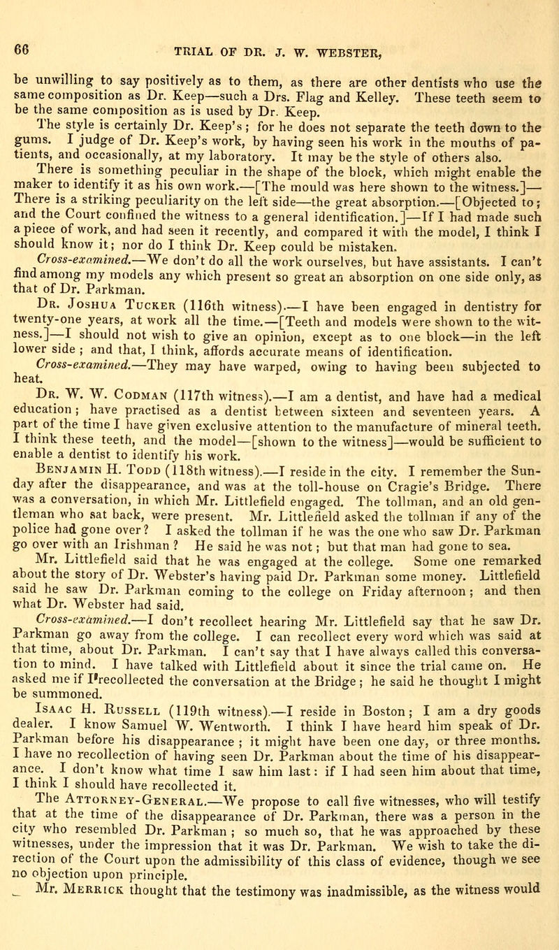 be unwilling to say positively as to them, as there are other dentists who use the same composition as Dr. Keep—such a Drs. Flag and Kelley. These teeth seem to be the same composition as is used by Dr. Keep. The style is certainly Dr. Keep's ; for he does not separate the teeth down to the gums. I judge of Dr. Keep's work, by having seen his work in the mouths of pa- tients, and occasionally, at my laboratory. It may be the style of others also. There is something peculiar in the shape of the block, which might enable the maker to identify it as his own work.—[The mould was here shown to the witness.]— There is a striking peculiarity on the left side—the great absorption.—[Objected to; and the Court confined the witness to a general identification.]—If I had made such a piece of work, and had seen it recently, and compared it with the model, I think I should know it; nor do I think Dr. Keep could be mistaken. Cross-examined.—y^e don't do all the work ourselves, but have assistants. I can't find among my models any which present so great an absorption on one side only, as that of Dr. Parkman. Dr. Joshua Tucker (116th witness)—I have been engaged in dentistry for twenty-one years, at work all the time.—[Teeth and models were shown to the wit- ness.]—I should not wish to give an opinion, except as to one block—in the left lower side ; and that, I think, affords accurate means of identification. Cross-examined.—They may have warped, owing to having been subjected to heat. Dr. W. W. Codman (117th witness).—I am a dentist, and have had a medical education ; have practised as a dentist between sixteen and seventeen years. A part of the time I have given exclusive attention to the manufacture of mineral teeth. I think these teeth, and the model—[shown to the witness]—would be sufficient to enable a dentist to identify his work. Benjamin H. Todd (118th witness).—I reside in the city. I remember the Sun- day after the disappearance, and was at the toll-house on Cragie's Bridge. There was a conversation, in which Mr. Littlefield engaged. The tollman, and an old gen- tleman who sat back, were present. Mr. Littlefield asked the tollman if any of the police had gone over? I asked the tollman if he was the one who saw Dr. Parkman go over with an Irishman ? He said he was not; but that man had gone to sea. Mr. Littlefield said that he was engaged at the college. Some one remarked about the story of Dr. Webster's having paid Dr. Parkman some money. Littlefield said he saw Dr. Parkman coming to the college on Friday afternoon; and then what Dr. Webster had said. Cross-examined.—I don't recollect hearing Mr. Littlefield say that he saw Dr. Parkman go away from the college. I can recollect every word which was said at that time,^ about Dr. Parkman. I can't say that I have always called this conversa- tion to mind. I have talked with Littlefield about it since the trial came on. He asked me if I'recollected the conversation at the Bridge ; he said he thought I might be summoned. Isaac H. Russell (119th witness).—I reside in Boston; I am a dry goods dealer. I know Samuel W. Wentworth. I think I have heard him speak of Dr. Parkman before his disappearance ; it might have been one day, or three months. I have no recollection of having seen Dr. Parkman about the time of his disappear- ance. I don't know what time I saw him last: if I had seen him about that time, I think I should have recollected it. The Attorney-General.—We propose to call five witnesses, who will testify that at the time of the disappearance of Dr. Parkman, there was a person in the city who resembled Dr. Parkman ; so much so, that he was approached by these witnesses, under the impression that it was Dr. Parkman. We wish to take the di- rection of the Court upon the admissibility of this class of evidence, though we see no objection upon principle. _ Mr. Merrick thought that the testimony was inadmissible, as the witness would