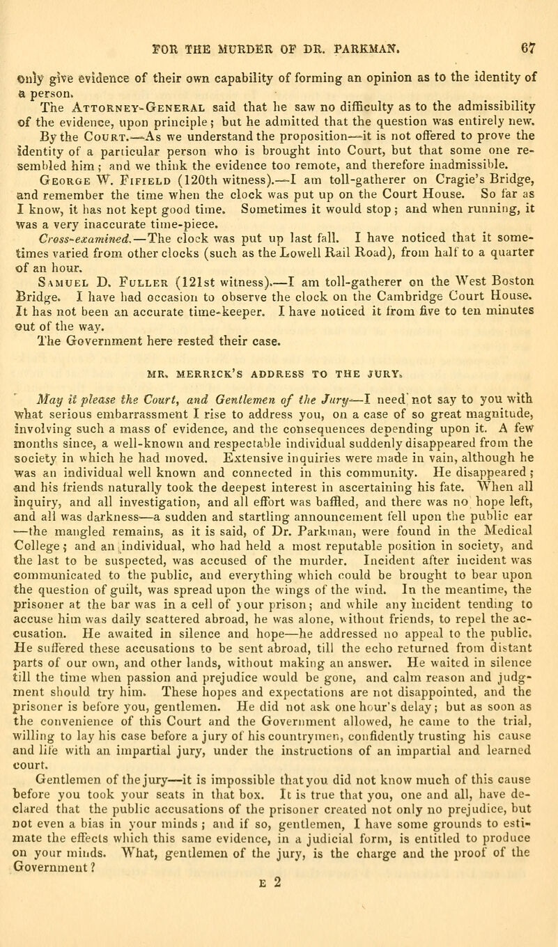 Only give evidence of their own capability of forming an opinion as to the identity of a person. The Attorney-General said that he saw no difficulty as to the admissibility of the evidence, upon principle; but he admitted that the question was entirely new. By the Court.—As we understand the proposition—it is not offered to prove the identity of a particular person who is brought into Court, but that some one re- sembled him; and we think the evidence too remote, and therefore inadmissil)le. George W. Fifield (120th witness).—I am toll-gatherer on Cragie's Bridge, and remember the time when the clock was put up on the Court House. So far as I know, it has not kept good time. Sometimes it would stop; and when running, it was a very inaccurate time-piece. Cress-examined,—The clock was put up last fall. I have noticed that it some- times varied from other clocks (such as the Lowell Rail Road), from half to a quarter of an hour. Samuel D. Fuller (121st witness).—I am toll-gatherer on the West Boston Bridge. I have had occasion to observe the clock on the Cambridge Court House. It has not been an accurate time-keeper. I have noticed it from five to ten minutes out of the way. The Government here rested their case. MR. Merrick's address to the jury. May it please the Court, and Gentlemen of the Jtiry—l need not say to you with what serious embarrassment I rise to address you, on a case of so great magnitude, involving such a mass of evidence, and the consequences depending upon it. A few months since, a well-known and respectable individual suddenly disappeared from the society in which he had moved. Extensive inquiries were made in vain, although he was an individual well known and connected in this community. He disappeared; and his Iriends naturally took the deepest interest in ascertaining his fate. When all inquiry, and all investigation, and all effort was baffled, and there was no hope left, and all was darkness—a sudden and startling announcement fell upon the public ear ■—the mangled remains, as it is said, of Dr. Parkman, were found in the Medical College 5 and an individual, who had held a most reputable position in society, and the last to be suspected, was accused of the nmrder. Incident after incident was communicated to the public, and everything which could be brought to bear upon the question of guilt, was spread upon the wings of the wind. In the meantime, the prisoner at the bar was in a cell of }our prison j and while any incident tending to accuse him was daily scattered abroad, he was alone, without friends, to repel the ac- cusation. He awaited in silence and hope—he addressed no appeal to the public. He suffered these accusations to be sent abroad, till the echo returned from distant parts of our own, and other lands, without making an answer. He waited in silence till the time when passion and prejudice would be gone, and calm reason and judg- ment should try him. These hopes and expectations are not disappointed, and the prisoner is before you, gentlemen. He did not ask one hour's delay; but as soon as the convenience of this Court and the Government allowed, he came to the trial, willing to lay his case before a jury of his countrymen, confidently trusting his cause and lifie with an impartial jury, under the instructions of an impartial and learned court. Gentlemen of the jury—it is impossible that you did not know much of this cause before you took your seats in that box. It is true that you, one and all, have de- clared that the public accusations of the prisoner created not only no prejudice, but not even a bias in your minds ; and if so, gentlemen, I have some grounds to esti- mate the effects which this same evidence, in a judicial form, is entitled to produce on your minds. W^hat, gentlemen of the jury, is the charge and the proof of the Government ? £ 2