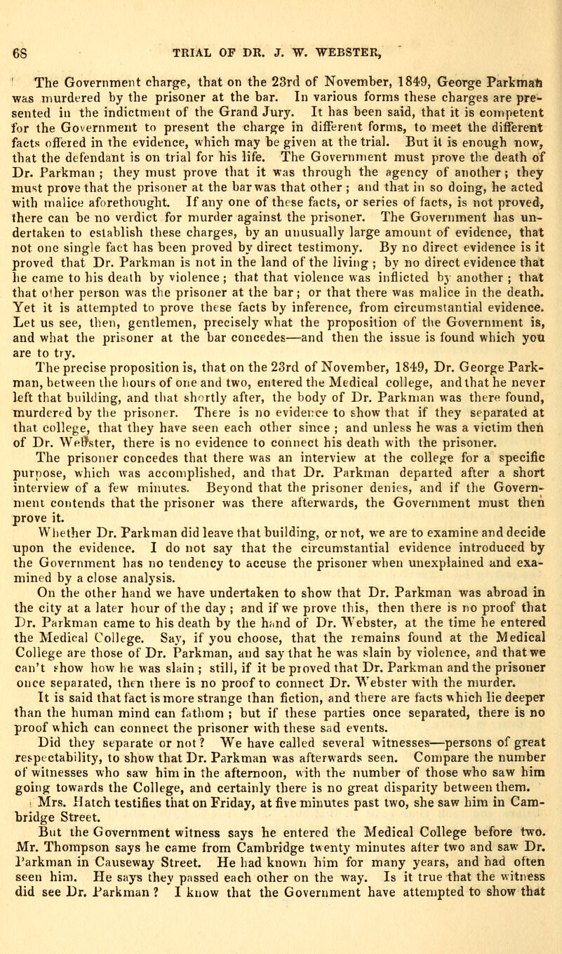 ' The Government charge, that on the 23rd of Novemher, 1849, George ParkmatJ was murdered by the prisoner at the bar. In various forms these charges are pre- sented in the indictment of the Grand Jury. It has been said, that it is competent for the Government to present the charge in different forms, to meet the different facts offered in the evidence, which may be given at the trial. But it is enough now, that the defendant is on trial for his life. The Government must prove the death of Dr. Parkman ; they must prove that it was through the agency of another ; they must prove that the prisoner at the bar was that other ; and that in so doing, he acted with malice aforethought. If any one of these facts, or series of facts, is not proved, there can be no verdict for murder against the prisoner. The Government has un- dertaken to establish these charges, by an unusually large amount of evidence, that not one single fact has been proved by direct testimony. By no direct evidence is it proved that Dr. Parkman is not in the land of the living ; by no direct evidence that he came to his death by violence ; that that violence was inflicted by another ; that that olher person was the prisoner at the bar; or that there was malice in the death. Yet it is attempted to prove these facts by inference, from circumstantial evidence. Let us see, then, gentlemen, precisely what the proposition of the Government is, and what the prisoner at the bar concedes—and then the issue is found which you are to try. The precise proposition is, that on the 23rd of November, 1849, Dr. George Park- man, between the hours of one and two, entered the Medical college, and that he never left that building, and that shortly after, the body of Dr. Parkman was there found, murdered by tlie prisoner. There is no evidence to show that if they separated at that college, that they have seen each other since ; and unless he was a victim then of Dr. Weti^ster, there is no evidence to connect his death with the prisoner. The prisoner concedes that there was an interview at the college for a specific purpose, which was accomplished, and that Dr. Parkman departed after a short interview of a few minutes. Beyond that the prisoner denies, and if the Govern- ment contends that the prisoner was there afterwards, the Government must then prove it. Whether Dr. Parkman did leave that building, or not, we are to examine and decide upon the evidence. I do not say that the circumstantial evidence introduced by the Government has no tendency to accuse the prisoner when unexplained and exa- mined by a close analysis. On the other hand we have undertaken to show that Dr. Parkman was abroad in the city at a later hour of the day ; and if we prove this, then there is no proof that Dr. Parkman came to his death by the hand of Dr. Webster, at the time he entered the Medical College. Say, if you choose, that the remains foimd at the Medical College are those of Dr. Parkman, and say that he was slain by violence, and that we can't ?how how he was slain ; still, if it be proved that Dr. Parkman and the prisoner once separated, then there is no proof to connect Dr. Webster with the murder. It is said that fact is more strange than fiction, and there are facts which lie deeper than the human mind can fathom ; but if these parties once separated, there is no proof which can connect the prisoner with these sad events. Did they separate or not ? We have called several witnesses—persons of great respectability, to shbw that Dr. Parkman was afterwards seen. Compare the number of witnesses who saw him in the afternoon, with the number of those who saw him going towards the College, and certainly there is no great disparity between them. Mrs. Hatch testifies that on Friday, at five minutes past two, she saw him in Cam- bridge Street. But the Government witness says he entered the Medical College before two. Mr. Thompson says he came from Cambridge twenty minutes after two and saw Dr. Parkman in Causeway Street. He had known him for many years, and had often seen him. He says they passed each other on the way. Is it true that the witness did see Dr. Parkman ? I know that the Government have attempted to show that