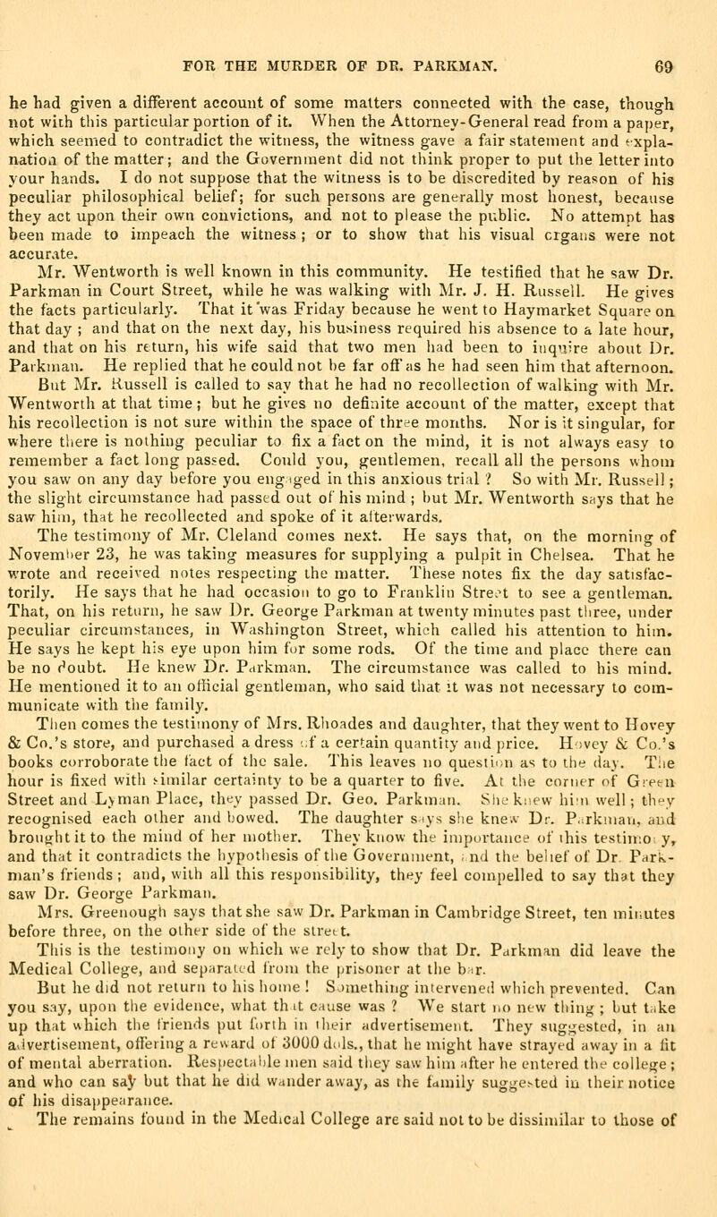 he had given a different account of some matters connected with the case, though not with this particular portion of it. When the Attorney-General read from a paper, which seemed to contradict the witness, the witness gave a fair statement and expla- natioa of the matter; and the Government did not think proper to put the letter into your hands. I do not suppose that the witness is to be discredited by reason of his peculiar philosophical belief; for such persons are generally most honest, because they act upon their own convictions, and not to please the public. No attempt has been made to impeach the witness ; or to show that his visual crgans were not accurate. Mr. Wentworth is well known in this community. He testified that he saw Dr. Parkman in Court Street, while he was walking with Mr. J. H. Russell. He gives the facts particularly. That it'was Friday because he went to Haymarket Square on that day ; and that on the next day, his business required his absence to a late hour, and that on his return, his wife said that two men had been to inquire about Dr. Paikman. He replied that he could not be far off as he had seen him that afternoon. But Mr. Russell is called to say that he had no recollection of walking with Mr. Wentworth at that time ; but he gives no definite account of the matter, except that his recollection is not sure within the space of three months. Nor is it singular, for where there is nothing peculiar to fix a fact on the mind, it is not always easy to remember a fact long passed. Could you, gentlemen, recall all the persons whom you saw on any day before you eng iged in this anxious trial ? So with Mr. Russell; the slight circumstance had passed out of his mind ; but Mr. Wentworth says that he saw him, that he recollected and spoke of it alterwards. The testimony of Mr. Cleland comes next. He says that, on the morning of November 23, he was taking measures for supplying a pulpit in Chelsea. That he wrote and received notes respecting the matter. These notes fix the day satisfac- torily. He says that he had occasion to go to Franklin Stre.n to see a gentleman. That, on his return, he saw Dr. George Parkman at twenty minutes past three, under peculiar circumstances, in Washington Street, which called his attention to him. He says he kept his eye upon him fur some rods. Of the time and place there can be no doubt. He knew Dr. Pdrkman. The circumstance was called to his mind. He mentioned it to an official gentleman, who said that it was not necessary to com- municate with the family. Then comes the testimony of Mrs. Rhoades and daughter, that they went to Hovey & Co.'s store, and purchased a dress -.f a certain quantity and price. Hovey & Co.'s books corroborate the tact of the sale. This leaves no questicm as to the day. T!ie hour is fixed with similar certainty to be a quarter to five. At the corner of Gretu Street and L>man Place, they passed Dr. Geo. Parkman. She knew hiin well; they recognised each other and bowed. The daughter siys she knew Dr. P.irkman, and broutfhtitto the mind of her mother. They know the importance of this testiinoi y, and that it contradicts the hypothesis of the Government, ; nd the belief of Dr. Park- man's friends ; and, with all this responsibility, they feel compelled to say that they saw Dr. George Parkman. Mrs. Greenough says that she saw Dr. Parkman in Cambridge Street, ten minutes before three, on the other side of the slrett. This is the testimony on which we rely to show that Dr. Parkman did leave the Medical College, and separated from the prisoner at the b^r. But he did not return to his home ! Something intervened which prevented. Can you say, upon the evidence, what th it cause was ? We start no new thing ; hut take up that which the friends put forth in their advertisement. They suggested, in an avivertisement, offering a reward of 3000 dols., that he might have strayed away in a fit of mental aberration. Respectahle men said they saw him ;ifter he entered the college ; and who can say but that he did wander away, as the family sugge^ted in their notice of his disappearance. The remains found in the Medical College are said not to be dissimilar to those of