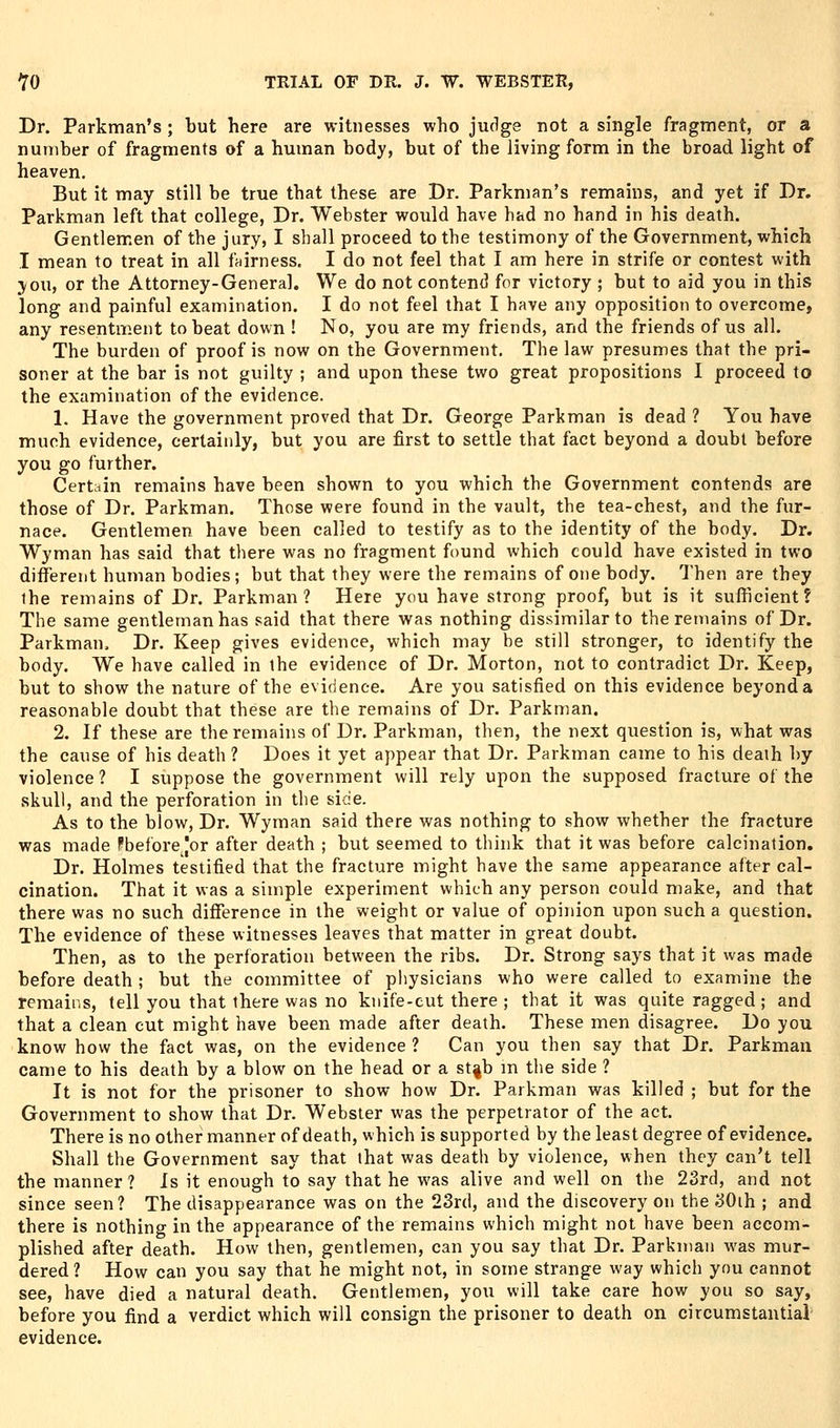 Dr. Parkman's ; but here are witnesses who judge not a single fragment, or a number of fragments of a human body, but of the living form in the broad light of heaven. But it may still be true that these are Dr. Parkman's remains, and yet if Dr. Parkman left that college, Dr. Webster would have had no hand in his death. Gentlemen of the j ury, I shall proceed to the testimony of the Government, which I mean to treat in all fairness. I do not feel that I am here in strife or contest with jou, or the Attorney-General. We do not contend for victory ; but to aid you in this long and painful examination. I do not feel that I have any opposition to overcome, any resentment to beat down ! No, you are my friends, and the friends of us all. The burden of proof is now on the Government. The law presumes that the pri- soner at the bar is not guilty ; and upon these two great propositions I proceed to the examination of the evidence. 1. Have the government proved that Dr. George Parkman is dead ? You have much evidence, certainly, but you are first to settle that fact beyond a doubt before you go further. Certain remains have been shown to you which the Government contends are those of Dr. Parkman. Those were found in the vault, the tea-chest, and the fur- nace. Gentlemen have been called to testify as to the identity of the body. Dr. Wyman has said that there was no fragment found which could have existed in two different human bodies; but that they were the remains of one body. Then are they the remains of Dr. Parkman? Here you have strong proof, but is it sufficient? The same gentleman has said that there was nothing dissimilar to the remains of Dr. Parkman, Dr. Keep gives evidence, which may be still stronger, to identify the body. We have called in the evidence of Dr. Morton, not to contradict Dr. Keep, but to show the nature of the evidence. Are you satisfied on this evidence beyonda reasonable doubt that these are the remains of Dr. Parkman. 2. If these are the remains of Dr. Parkman, then, the next question is, what was the cause of his death ? Does it yet appear that Dr. Parkman came to his death by violence ? I suppose the government will rely upon the supposed fracture of the skull, and the perforation in the side. As to the blow, Dr. Wyman said there was nothing to show whether the fracture was made Fbefore [or after death ; but seemed to think that it was before calcination. Dr. Holmes testified that the fracture might have the same appearance after cal- cination. That it was a simple experiment which any person could make, and that there was no such difference in the weight or value of opinion upon such a question. The evidence of these witnesses leaves that matter in great doubt. Then, as to the perforation between the ribs. Dr. Strong says that it was made before death ; but the committee of physicians who were called to examine the remains, tell you that there was no knife-cut there ; that it was quite ragged ; and that a clean cut might have been made after death. These men disagree. Do you know how the fact was, on the evidence ? Can you then say that Dr. Parkman came to his death by a blow on the head or a st|b m the side ? It is not for the prisoner to show how Dr. Parkman was killed ; but for the Government to show that Dr. Webster was the perpetrator of the act. There is no other manner of death, which is supported by the least degree of evidence. Shall the Government say that that was death by violence, when they can't tell the manner ? Is it enough to say that he was alive and well on the 23rd, and not since seen? The disappearance was on the 23rd, and the discovery on the 30ih ; and there is nothing in the appearance of the remains which might not have been accom- plished after death. How then, gentlemen, can you say that Dr. Parkman was mur- dered ? How can you say that he might not, in some strange way which you cannot see, have died a natural death. Gentlemen, you will take care how you so say, before you find a verdict which will consign the prisoner to death on circumstantial evidence.