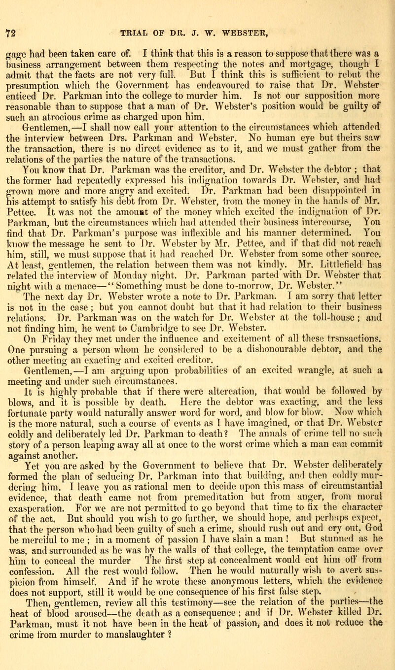 gage had been taken care of. I think that this is a reason to suppose that there was a business arrangement between them respecting the notes and mortgage, though I admit that the facts are not very full. But 1 think this is sufficient to rebut the presumption which the Government has endeavoured to raise that Dr. Webster enticed Dr. Parkman into the college to murder him. Is not our supposition more reasonable than to suppose that a man of Dr. Webster's position would be guilty of such an atrocious crime as charged upon him. Gentlemen,—I shall now call your attention to the circumstances which attended the interview between Drs. Parkman and Webster. No human eye but theirs saw the transaction, there is no direct evidence as to it, and we must gather from the relations of the parties the nature of the transactions. You know that Dr. Parkman was the creditor, and Dr. Webster the debtor ; that the former had repeatedly expressed his indignation towards Dr. Webster, and had grown more and more angry and excited. Dr. Parkman had been dissippointed in his attempt to satisfy his debt from Dr. Webster, Irora the money in the hands of Mr. Pettee. It was not the amouat of the money which excited the indignation of Dr. Parkman, but the circumstances which had attended their business intercourse, You find that Dr. Parkman's purpose was inflexible and his manner determined. You know the message he sent to Dr. Webster by Mr. Pettee, and if that did not reach him, still, we must suppose that it had reached Dr. Webster from some other source. At least, gentlemen, the relation between them was not kindly. Mr. Littlefield has related the interview of Monday night. Dr. Parkman parted with Dr. Webster that night with a menace—Something must be done to-morrow, Dr. Webster. The next day Dr. Webster wrote a note to Dr. Parkman. I am sorry that letter is not in the case ; but you cannot doubt but that it had relation to their business relations. Dr. Parkman was on the watch for Dr. Webster at the toll-house ; and not finding him, he went t«> Cambridge to see Dr. Webster. On Friday they met under the influence and excitement of all these trsnsactions. One pursuing a person whom he considered to be a dishonourable debtor, and the other meeting an exacting and excited creditor. Gentlemen,—I am arguing upon probabilities of an excited wrangle, at such a meeting and under such circumstances. It is highly probable that if there were altercation, that would be followed by blows, and it is possible by death. Here the debtor was exacting, and the less fortimate party would naturally answer word for word, and blow for blow. Now which is the more natural, such a course of events as I have imagined, or that Dr. Webster coldly and deliberately led Dr. Parkman to death? The annals of crime tell no such story of a person leaping away all at once to the worst crime which a man can commit against another. Yet you are asked by the Government to believe that Dr. Webster deliberately formed the plan of seducing Dr. Parkman into that building, and then coldly mur- dering him. I leave you as rational men to decide upon this mass of circumstantial evidence, that death came not from premeditation but from anger, from moral exasperation. For we are not permitted to go beyond that time to fix the cliaracter of the act. But should you wish to go further, we should hope, and perhaps expect, that the person who had been guilty of such a crime, should rush out and cry out.. God be merciful to me ; in a moment of passion I have slain a man ! But stunned as he was, and surrounded as he was by the walls of that college, the temptation came over him to conceal the murder The first step at concealment would cut him off from confession. All the rest would follow. Then he would naturally wish to avert sus- picion from himself. And if he wrote these anonymous letters, which the evidence does not support, still it would be one consequence of his first false step. Then, gentlemen, review all this testimony—see the relation of the parties—the heat of blood aroused—the death as a consequence ; and if Dr. Webster killed Dr. Parkman, must it not have been in the heat of passion, and does it not reduce the crime irora murder to manslaughter ?