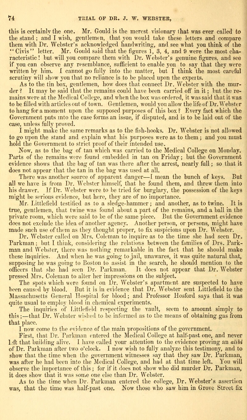 this is certainly the one. Mr. Gould is the merest visionary Ihat was ever called to the stand ; and I wish, gentlemen, that you would take these letters and compare them with Dr. Webster's acknowledged handwriting, and see what you think of the  Civis letter. Mr. Gould said that the figures 1, 3, 4, and 9 were the most cha- racteristic ! but will you compare them with Dr. Webster's genuine figures, and see if you can observe any resemblance, sufficient to enable you to say that they were written by him. I cannot go fully into the matter, but I think the most careful scrutiny will show you that no reliance is to be placed upon the experts. As to the tin box, gentlemen, how does that connect Dr. ^Vebster with the mur- der ? It may be said that the remains could have been carried off in it; but the re- mains were at the Medical College, and when the box was ordered, it was said that it was to be filled with articles out of town. Gentlemen, would you allow the life of Dr. Webster to hang for a moment upon the supposed purposes of this box ? Every fact which the Government puts mto the case forms an issue, if disputed, and is to be laid out of the case, unless fully proved. I might make the same remarks as to the fish-hooks. Dr. AVebster is not allowed to go upon the stand and explain what his purposes were as to them; and you must hold the Government to strict proof of their intended use. Now, as to the bag of tan which was carried to the Medical College on Monday. Parts of the remains were found embedded in tan on Friday; but the Government evidence shows that the bag of tan was there after the arrest, nearly full; so that it does not appear that the tan in the bag was used at all. There was another source of apparent danger—I mean the bunch of keys. But all we haA'e is from Dr. Webster himself, that he found them, and threw them into his drawer. If Dr. Webster were to be tried for burglary, the possession of the keys might be serious evidence, but here, the}' are of no importance. Mr. Littlefield testified as to a sledge-hammer; and another, as to twine. It is true, gentlemen, that twine was found about a part of the remains, and a ball in the private room, which were said to be of the same piece. But the Government evidence does not exclude the idea of another agency. Another person, or persons, might have made such use of them as they thought proper, to fix suspicions upon Dr. Webster. Dr. AVebster called on ]\lrs. Coleman to inquire as to the time she had seen Dr. Parkman ; but I think, considering the relations between the families of Drs. Park- man and U'ebster, there was nothing remarkable in the fact that he should make these inquiries. And when he Avas going to jail, unawares, it was quite natural that, supposing he was going to Boston to assist in the search, he should mention to the officers that she had seen Dr. Parkman. It does not appear that Dr. Webster pressed ilrs. Coleman to alter her impressions on the subject. The spots which were found on Dr. Webster's apartment are suspected to have been caused by blood. But it is in evidence that Dr. Webster sent Littlefield to the Massachusetts General Hospital for blood; and Professor Hosford says that it was quite usual to employ blood in chemical experiments. The inquiries of [.ittlefiekl respecting the vault, seem to amount simply to this;—that Dr. Webster wished to be informed as to the means of obtaining gas from that place. I now come to the evidence of the main propositions of the government. First, that Dr. Parkman entered the Medical College at halt-past one, and never L'ft that building alive. I have (-ailed your attention to the evidence proving an alibi of Dr. Parkman after two o'clock. I now wish to fully analyze this testimony, and to show that the time when the government witnesses say that they saw Dr. Parkman, was after he had been into the Medical College, and had at that time left. You will observe the importance of this ; for if it does not show who did murder Dr. Parkman, it does show that it was some one else than Dr. Webster. As to the time when Dr. Parkman entered the college. Dr. Webster's assertion v/as, that the time was half-past one. Now those who saw him in Grove Street fix