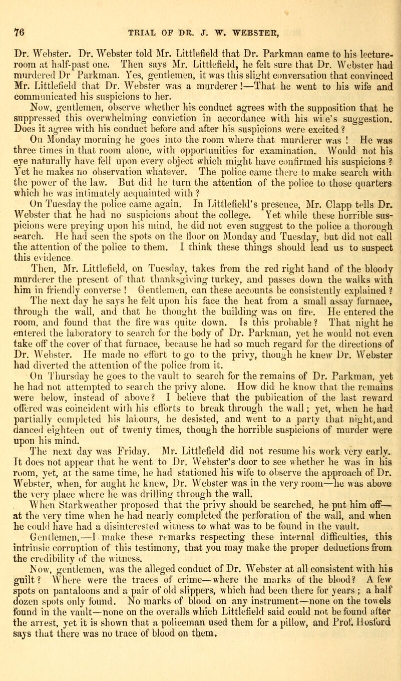 Dr. Webster. Dr. Webster told Mr. Littlefield that Dr. Parkman came to his lecture- room at h;ilf-past one. Then says Mr, Littlefield, he felt sm-e that Dr. Webster had murdered Dr Parkman. Yes, gentlemen, it was this slight C(mversation that convinced Mr. Littlefield that Dr. Webster was a murderer!—That he went to his wife and communicated his suspicions to her. Now, gentlemen, observe whether his conduct agrees with the supposition that he suppressed this overwhelming conviction in accordance with his wi e's suggestion. Does it agree with his conduct before and after his suspicions were excited ? On Monday morning he goes into the room where that murderer was ! He was three times in that room alone, with opportunities for examination. Would not his eye naturally have fell upon every object which might have confirmed his suspicions ? Yet he makes no observation whatever. The police came there to make search with the power of the law. But did he turn the attention of the police to those quarters which he was intimately acquainted with ? On Tuesday the police came again. In Littlefield's presence, Mr. Clapp tells Dr. Webster that he had no suspicions about the college. Yet while these horrible sus- picions were preying upon his mind, he did not even suggest to the police a thorough search. He had seen the spots on the floor on Monday and Tuesday, hut did not call the attention of the police to them. I think these things should lead us to suspect this evidence Then, Mr. Littlefield, on Tuesday, takes from the red right hand of the bloody murderer the present of that thanksgiving turkey, and passes down the walks with him in friendly converse ! Gentleman, can these accounts be consistently explained ? The next day he says he felt upon his face the heat from a small assay furnace, through the wall, and that he thought the building was on fire. He entered the room, and found that the fire was quite down. Is this probable ? That night he entered the laboratory to senrch for the body of Dr. Parkman, yet he would not even take off the cover of that furnace, because he had so much regard for the directions of Dr. Webster. He made no effort to go to the privy, though he knew Dr. Webster had diverted the attention of the police irom it. On Thursday he goes to the ^'ault to search for the remains of Dr. Parkman, yet he had not attempted to seai eh the privy alone. How did he know that the remains were below, instead of above? I believe that the publication of the last reward offered was coincident with his efforts to break through the wall; yet, when he had partially completed his labours, he desisted, and went to a party that night,and danced eighteen out of twenty times, though the horrible suspicions of murder were upon his mind. The next day was Friday. Mr. Littlefield did not resume his work very early. It does not appear that he went to Dr. Webster's door to see v\ hether he was in his room, yet, at the same time, he had stationed his wife to observe the approach of Dr. Webster, when, for aught he knew, Dr. Webster was in the very room—he was above the vei'y place where he was drilling through the wall. When Starkweather proposed tiiat the privy should be searched, he put him off— at the very time when he had nearly completed the perforation of the wall, and when he could have had a disinterested witness to what was to be found in the vault. Gentlemen,—I make these remarks respecting these internal difficulties, this intrinsic corruption of this testimony, that you may make the proper deductions fi-om the credibility of the witness. Kow, gentlemen, was the alleged conduct of Dr. Webster at all consistent with his guilt? Where were the traces of crime—where the miirks of the blood? A few spots on pantaloons and a pair of old slippers, which had been there for years ; a half dozen spots only found. No marks of blood on any instrument—none on the towels found in the vault—none on the overalls which Littlefield said could not be found after the arrest, yet it is shown that a policeman used them for a pillow, and Prot^ Hoslbrd says that there M'as no trace of blood on them.