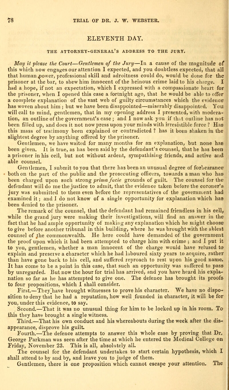 ELEVENTH DAY. THE attorney-general's ADDRESS TO THE JURY. May it phase the Court—Gentlemen of the Jury—In a cause of the magnitude of this which now engages our attention I expected, and you doubtless expected, that all that human .power, professional skill and adroitness could do, would be done for the prisoner at the bar, to shew him innocent of the heinous crime laid to his charge. 1 had a hope, if not an expectation, which I expressed with a compassionate heart for the prisoner, when I opened this case a fortnight ago, that he would be able to offer a complete explanation of the vast web of guilty circumstances which the evidence has woven about him ; but we have been disappointed—miserably disappointed. Yois will call to mind, gentlemen, that in my opening address I presented, with modera- tion, an outline of the government's case ; and I now ask you if that outline has not been filled up, and does it not now press upon your minds with irresistible force ? Has this mass of testimony been explained or contradicted 1 has it been shaken in the slightest degree by anything offered by the prisoner. Gentlemen, we have waited for many months for an explanation, but none hag been given. It is true, as has been said by the defendant's counsel, that he has been a prisoner in his ceil, but not without ardent, sympathising friends, and active and able counsel. Gentlemen, I submit to you that there has been an unusual degree of forbearance both on the part of the public and the prosecuting officers, towards a man who has been charged upon such %Uox\g prima facie grounds of guilt. The counsel for the defendant will do me the justice to admit, that the evidence taken before the coroner's jury was submitted to them even before the representatives of the governniCnt had examined it; and I do not know of a single opportunity for explanation which has been denied to the prisoner. The remark of the counsel, that the defendant had remained friendless in his eell^ while the grand jury were making their investigations, will find an answer in the fact that he had ample opportunity of making any explanation which he might choose to give before another tribunal in this building, where he was brought with the ablest counsel of j:he commonwealth. He here could have demanded of the government the proof upon which it had been attempted to charge him with crime ; and I put it to you, gentlemen, whether a man innocent of the charge would have refused to explain and preserve a character which he had laboured sixty years to acquire, rather than have gone back to his cell, and suffered reproach to rest upon his good name. It has come to be a point in this case, that such an opportunity was suffered to pass by unregarded. But now the hour for trial has arrived, and you have heard his expla- nation so far as he has attempted to give one. The defence has brought its proofs to four propositions, which I shall consider. First.—They^have brought witnesses to prove his character. We have no dispo- sition to deny that he had a reputation, how well founded in character, it will be for you, under this evidence, to say. Second.—That it was no unusual thing for him to be locked up in his room. To this they have brought a single witness. Third.—That his own conduct and his whereabouts during the week after the dis- appearance, disprove his guilt. Fourth.—The defence attempts to answer this whole case by proving that Dr. George Parkman was seen after the time at which he entered the Medical College on Friday, November 23. This is all, absolutely all. The counsel for the defendant undertakes to start certain hypothesis, which I shall attend to by and by, and leave you to judge of them. Gentlemen, there is one proposition which cannot escape your attention. The