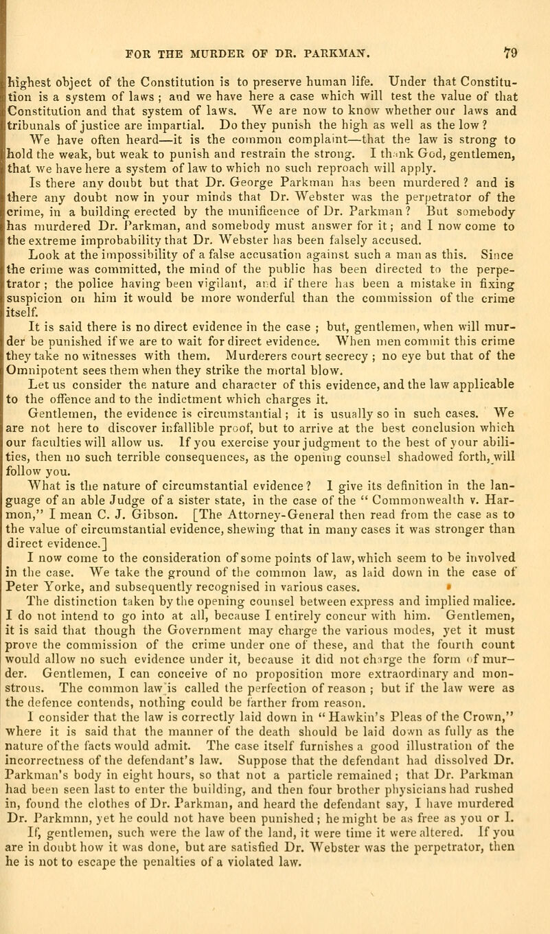 l-riohest object of the Constitution is to preserve human life. Under that Constitu- tion is a system of laws ; and we have here a case which will test the value of that Constitution and that system of laws. We are now to know whether our laws and tribunals of justice are impartial. Do they punish the high as well as the low? We have often heard—it is the common complaint—that the law is strong to hold the weak, but weak to punish and restrain the strong, I thuik God, gentlemen, that we liave here a system of law to which no such reproach will apply. Is there any doubt but that Dr. George Parkman has been murdered ? and is there any doubt now in your minds that Dr. Webster was the perpetrator of the crime, in a building erected by the munificence of Dr. Parkman? But somebody has murdered Dr. Parkman, and somebody must answer for it; and I now come to the extreme improbability that Dr. Webster has been falsely accused. Look at the impossibility of a false accusation against such a man as this. Since the crime was committed, the mind of the public has been directed to the perpe- trator ; the police having been vigilant, and if there has been a mistake in fixing suspicion on him it would be more wonderful than the commission of the crime itself. It is said there is no direct evidence in the case ; but, gentlemen, when will mur- der be punished if we are to wait for direct evidence. When men commit this crime they take no witnesses with them. Murderers court secrecy ; no eye but that of the Omnipotent sees them when they strike the n>ortal blow. Let us consider the nature and character of this evidence, and the law applicable to the offence and to the indictment which charges it. Gentlemen, the evidence is circumstantial; it is usually so in such cases. We are not here to discover infallible proof, but to arrive at the best conclusion which our faculties will allow us. If you exercise your judgment to the best of your abili- ties, then no such terrible consequences, as the opening counsel shadowed forth, will follow you. What is the nature of circumstantial evidence? I give its definition in the lan- guage of an able Judge of a sister state, in the case of the  Commonwealth v. Har- mon, I mean C. J. Gibson. [The Attorney-General then read from the case as to the value of circumstantial evidence, shewing that in many cases it was stronger than direct evidence.] I now come to the consideration of some points of law, which seem to be involved in the case. We take the ground of the common law, as laid down in the case of Peter Yorke, and subsequently recognised in various cases. • The distinction taken by the opening counsel between express and implied malice. I do not intend to go into at all, because I entirely concur with him. Gentlemen, it is said that though the Government may charge the various modes, yet it must prove the commission of the crime under one of these, and that the fourth count would allow no such evidence under it, because it did not chirge the form if mur- der. Gentlemen, I can conceive of no proposition more extraordinary and mon- strous. The common law is called the perfection of reason ; but if the law were as the defence contends, nothing could be farther from reason. 1 consider that the law is correctly laid down in Hawkin's Pleas of the Crown, where it is said that the manner of the death should be laid down as fully as the nature of the facts would admit. The case itself furnishes a good illustration of the incorrectness of the defendant's law. Suppose that the defendant had dissolved Dr. Parkman's body in eight hours, so that not a particle remained ; that Dr. Parkman liad been seen last to enter the building, and then four brother pliysicians had rushed in, found the clothes of Dr. Parkman, and heard the defendant say, I have murdered Dr. Parkmnn, yet he could not have been punished; he might be as free as you or 1. If, gentlemen, such were the law of the land, it were time it were altered. If you are in doubt how it was done, but are satisfied Dr. Webster was the perpetrator, then he is not to escape the penalties of a violated law.